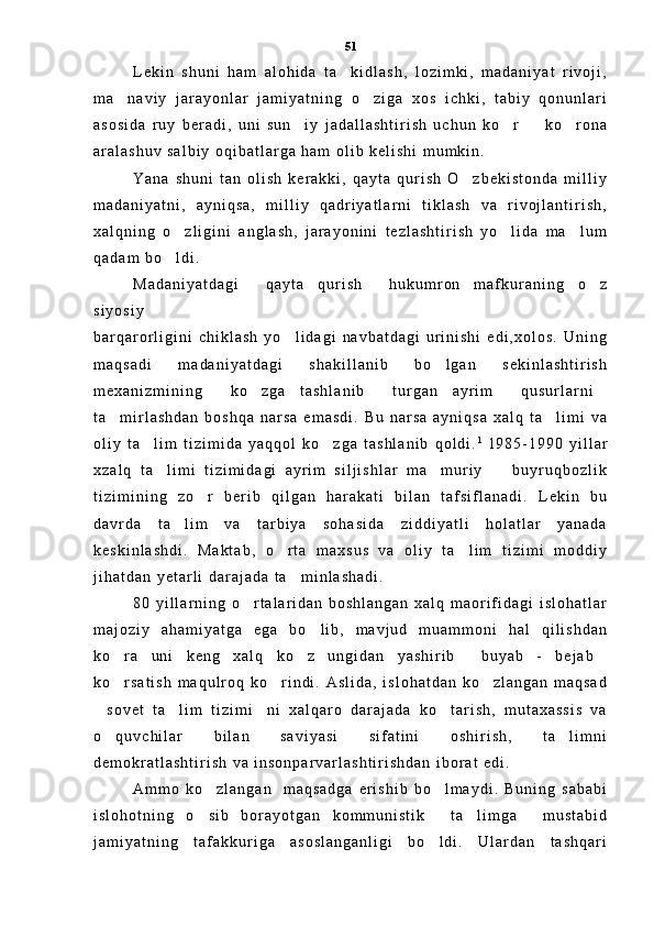L e k i n   s h u n i   h a m   a l o h i d a   t a k i d l a s h ,   l o z i m k i ,   m a d a n i y a t   r i v o j i ,
m a n a v i y   j a r a y o n l a r   j a m i y a t n i n g   o z i g a   x o s   i c h k i ,   t a b i y   q o n u n l a r i	
 
a s o s i d a   r u y   b e r a d i ,   u n i   s u n i y   j a d a l l a s h t i r i s h   u c h u n   k o r     k o r o n a	
   
a r a l a s h u v   s a l b i y   o q i b a t l a r g a   h a m   o l i b   k e l i s h i   m u m k i n .  
Y a n a   s h u n i   t a n   o l i s h   k e r a k k i ,   q a y t a   q u r i s h   O z b e k i s t o n d a   m i l l i y	

m a d a n i y a t n i ,   a y n i q s a ,   m i l l i y   q a d r i y a t l a r n i   t i k l a s h   v a   r i v o j l a n t i r i s h ,
x a l q n i n g   o z l i g i n i   a n g l a s h ,   j a r a y o n i n i   t e z l a s h t i r i s h   y o l i d a   m a l u m	
  
q a d a m   b o l d i .  

M a d a n i y a t d a g i   q a y t a   q u r i s h   h u k u m r o n   m a f k u r a n i n g   o z	
  
s i y o s i y
b a r q a r o r l i g i n i   c h i k l a s h   y o l i d a g i   n a v b a t d a g i   u r i n i s h i   e d i , x o l o s .   U n i n g	

m a q s a d i   m a d a n i y a t d a g i   s h a k i l l a n i b   b o l g a n   s e k i n l a s h t i r i s h	

m e x a n i z m i n i n g   k o z g a   t a s h l a n i b   t u r g a n   a y r i m   q u s u r l a r n i	
    
t a m i r l a s h d a n   b o s h q a   n a r s a   e m a s d i .   B u   n a r s a   a y n i q s a   x a l q   t a l i m i   v a	
 
o l i y   t a l i m   t i z i m i d a   y a q q o l   k o z g a   t a s h l a n i b   q o l d i .	
  1  
1 9 8 5 - 1 9 9 0   y i l l a r
x z a l q   t a l i m i   t i z i m i d a g i   a y r i m   s i l j i s h l a r   m a m u r i y     b u y r u q b o z l i k	
  
t i z i m i n i n g   z o r   b e r i b   q i l g a n   h a r a k a t i   b i l a n   t a f s i f l a n a d i .   L e k i n   b u	

d a v r d a   t a l i m   v a   t a r b i y a   s o h a s i d a   z i d d i y a t l i   h o l a t l a r   y a n a d a	

k e s k i n l a s h d i .   M a k t a b ,   o r t a   m a x s u s   v a   o l i y   t a l i m   t i z i m i   m o d d i y	
 
j i h a t d a n   y e t a r l i   d a r a j a d a   t a m i n l a s h a d i .  	

8 0   y i l l a r n i n g   o r t a l a r i d a n   b o s h l a n g a n   x a l q   m a o r i f i d a g i   i s l o h a t l a r	

m a j o z i y   a h a m i y a t g a   e g a   b o l i b ,   m a v j u d   m u a m m o n i   h a l   q i l i s h d a n	

k o r a   u n i   k e n g   x a l q   k o z   u n g i d a n   y a s h i r i b   b u y a b   -   b e j a b	
   
k o r s a t i s h   m a q u l r o q   k o r i n d i .   A s l i d a ,   i s l o h a t d a n   k o z l a n g a n   m a q s a d
  
s o v e t   t a l i m   t i z i m i n i   x a l q a r o   d a r a j a d a   k o t a r i s h ,   m u t a x a s s i s   v a	
   
o q u v c h i l a r   b i l a n   s a v i y a s i   s i f a t i n i   o s h i r i s h ,   t a l i m n i
 
d e m o k r a t l a s h t i r i s h   v a   i n s o n p a r v a r l a s h t i r i s h d a n   i b o r a t   e d i .  
A m m o   k o z l a n g a n     m a q s a d g a   e r i s h i b   b o l m a y d i .   B u n i n g   s a b a b i	
 
i s l o h o t n i n g   o s i b   b o r a y o t g a n   k o m m u n i s t i k   t a l i m g a   m u s t a b i d
   
j a m i y a t n i n g   t a f a k k u r i g a   a s o s l a n g a n l i g i   b o l d i .   U l a r d a n   t a s h q a r i	
 51 
