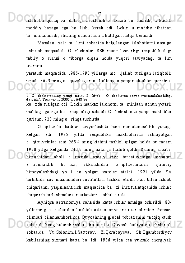 i s l o h o t n i   q u r u q   v a d a l a r g a   a s o s l a n i b   o t k a z i b   b o l m a s d i ,   u   k u c h l i  
m o d d i y   b a z a g a   e g a   b o l i s h i   k e r a k   e d i .   L e k i n   u   m o d d i y   j i h a t d a n	

t a m i n l a n m a d i ,   s h u n i n g   u c h u n   h a m   u   k u t i l g a n   n a t i j a   b e r m a d i .	

M a s a l a n ,   x a l q   t a l i m i   s o h a s i d a   b e l g i l a n g a n   i s l o h o t l a r n i   a m a l g a	

o s h i r i s h   m a q s a d i d a   O z b e k i s t o n   S S R   m a o r i f   v a z i r l i g i   r e s p u b l i k a d a g i

t a b i i y   o s i s h n i   e t i b o r g a   o l g a n   h o l d a   y u q o r i   s a v i y a d a g i   t a l i m	
  
t i z i m i n i  
y a r a t i s h   m a q s a d i d a   1 9 8 5 - 1 9 9 0   y i l l a r g a   m o l j a l l a b   t u z i l g a n   i s t i q b o l l i	

r e j a d a   3 6 9 3   m i n g   o q u v c h i g a   m o l j a l l a n g a n   y a n g i m a k t a b l a r   q u r i s h n i	
 
_ _ _ _ _ _ _ _ _ _ _ _ _ _ _ _ _ _ _ _ _ _ _ _ _ _
1 .   O z b e k i s t o n n i n g   y a n g i   t a r i x i   2 -   k i t o b   O z b e k i s t o n   s o v e t   m u s t a m l a k a c h i l i g i	
  
d a v r i d a .   T o s h k e n t . ;   2 0 0 0   y i l   6 4 8   b e t .      	

k o z d a   t u t i l g a n   e d i .   L e k i n   m a r k a z   i s l o h o t n i   t a m i n l a s h   u c h u n   y e t a r l i	
 
m a b l a g g a   e g a   b o l m a g a n l i g i   s a b a b l i   O b e k i s t o n d a   y a n g i   m a k t a b l a r	
  
q u r i s h n i   9 2 0   m i n g   o r i n g a   t u s h i r d a .	

O q i t u v c h i   k a d r l a r   t a y y o r l a s h d a   h a m   n o m u t a n o s i b l i k   y u z a g a	

k e l g a n   e d i .   1 9 8 5   y i l d a   r e s p u b l i k a   m a k t a b l a r i d a   i s h l a y o t g a n
o q i t u i v c h i l a r   s o n i   2 6 8 , 4   m i n g   k i s h i n i   t a s h k i l   q i l g a n   h o l d a   b u   r a q a m	

1 9 9 0   y i l g a   k e l g a n d a   2 4 3 , 9   m i n g   n a f a r g a   t u s h i b   q o l d i .   B u n i n g   s a b a b i ,
b i r i n c h i d a n   a h o l i   o r t a s i d a   a s o s i y   z i y o   t a r q a t u v c h i g a   n i s b a t a n	

e t i b o r s i z l i k   b o l s a ,   i k k i n c h i d a n   o q i t u v c h i l a r n i   i j t i m o i y	
  
h i m o y a l a s h d a g i   y o l   q o y o l g a n   x a t o l a r   a t a l d i .   1 9 9 1   y i l d a   F A	
 
t a r k i b i d a   s u v   m u a m m o l a r i   i n s t i t u t l a r i   t a s h k i l   e t i l d i .   F a n   b i l a n   i s h l a b
c h i q a r i s h n i   y a q i n l a s h t i r i s h   m a q s a d i d a   b a z i   i n s t i t u t l a t q o s h i d a   i s h l a b	

c h i q a r i s h   b i r l a s h m a l a r i ,   m a r k a z l a r i   t a s h k i l   e t i l d i .    
A y n i q s a   a s t r a n o m i y a   s o h a s i d a   k a t t a   i s h l a r   a m a l g a   o s h i r i l d i .   8 0 -
y i l l a r n i n g   o r t a l a r i d a n   b o s h l a b   a s t r a n o m i y a   i n s t i t u t i   o l i m l a r i   f r a n s u z	

o l i m l a r i   b i l a n h a m k o r l i k d a   Q u y o s h n i n g   g l o b a l   t e b r a t i s h i n i   t a d q i q   e t i s h
s o h a s i d a   k e n g   k u l a m l i   i s h l a r   o l i b   b o r i l d i .   Q u y o s h   f a o l i y a t i n i   t e k s h i r i s h
s o h a s i d a   Y u . S o l o n i m , I . S a t t o r o v ,   Z . Q o r a b o y e v a ,   S h . E g a m b e r d i y e v
k a b i l a r n i n g   x i z m a t i   k a t t a   b o l d i .   1 9 8 6   y i l d a   e s a   y u k s a k   e n e r g i y a l i	
 52 