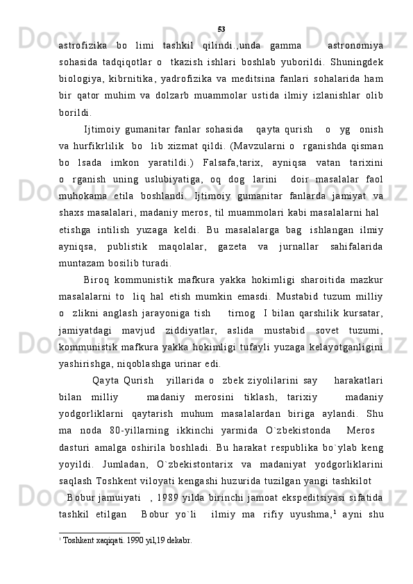 a s t r o f i z i k a   b o l i m i   t a s h k i l   q i l i n d i . , u n d a   g a m m a     a s t r o n o m i y a 
s o h a s i d a   t a d q i q o t l a r   o t k a z i s h   i s h l a r i   b o s h l a b   y u b o r i l d i .   S h u n i n g d e k	

b i o l o g i y a ,   k i b r n i t i k a ,   y a d r o f i z i k a   v a   m e d i t s i n a   f a n l a r i   s o h a l a r i d a   h a m
b i r   q a t o r   m u h i m   v a   d o l z a r b   m u a m m o l a r   u s t i d a   i l m i y   i z l a n i s h l a r   o l i b
b o r i l d i .  
I j t i m o i y   g u m a n i t a r   f a n l a r   s o h a s i d a   q a y t a   q u r i s h   o y g o n i s h	
   
v a   h u r f i k r l i l i k     b o l i b   x i z m a t   q i l d i .   ( M a v z u l a r n i   o r g a n i s h d a   q i s m a n	
 
b o l s a d a   i m k o n   y a r a t i l d i . )   F a l s a f a , t a r i x ,   a y n i q s a   v a t a n   t a r i x i n i	

o r g a n i s h   u n i n g   u s l u b i y a t i g a ,   o q   d o g l a r i n i     d o i r   m a s a l a l a r   f a o l
 
m u h o k a m a   e t i l a   b o s h l a n d i .   I j t i m o i y   g u m a n i t a r   f a n l a r d a   j a m i y a t   v a
s h a x s   m a s a l a l a r i ,   m a d a n i y   m e r o s ,   t i l   m u a m m o l a r i   k a b i   m a s a l a l a r n i   h a l
e t i s h g a   i n t i l i s h   y u z a g a   k e l d i .   B u   m a s a l a l a r g a   b a g i s h l a n g a n   i l m i y	

a y n i q s a ,   p u b l i s t i k   m a q o l a l a r ,   g a z e t a   v a   j u r n a l l a r   s a h i f a l a r i d a
m u n t a z a m   b o s i l i b   t u r a d i .  
B i r o q   k o m m u n i s t i k   m a f k u r a   y a k k a   h o k i m l i g i   s h a r o i t i d a   m a z k u r
m a s a l a l a r n i   t o l i q   h a l   e t i s h   m u m k i n   e m a s d i .   M u s t a b i d   t u z u m   m i l l i y	

o z l i k n i   a n g l a s h   j a r a y o n i g a   t i s h     t i r n o g I   b i l a n   q a r s h i l i k   k u r s a t a r ,	
  
j a m i y a t d a g i   m a v j u d   z i d d i y a t l a r ,   a s l i d a   m u s t a b i d   s o v e t   t u z u m i ,
k o m m u n i s t i k   m a f k u r a   y a k k a   h o k i m l i g i   t u f a y l i   y u z a g a   k e l a y o t g a n l i g i n i
y a s h i r i s h g a ,   n i q o b l a s h g a   u r i n a r   e d i .  
Q a y t a   Q u r i s h   y i l l a r i d a   o z b e k   z i y o l i l a r i n i   s a y     h a r a k a t l a r i	
   
b i l a n   m i l l i y     m a d a n i y   m e r o s i n i   t i k l a s h ,   t a r i x i y     m a d a n i y	
 
y o d g o r l i k l a r n i   q a y t a r i s h   m u h u m   m a s a l a l a r d a n   b i r i g a   a y l a n d i .   S h u
m a n o d a   8 0 - y i l l a r n i n g   i k k i n c h i   y a r m i d a   O ` z b e k i s t o n d a   M e r o s	
  
d a s t u r i   a m a l g a   o s h i r i l a   b o s h l a d i .   B u   h a r a k a t   r e s p u b l i k a   b o ` y l a b   k e n g
y o y i l d i .   J u m l a d a n ,   O ` z b e k i s t o n t a r i x   v a   m a d a n i y a t   y o d g o r l i k l a r i n i
s a q l a s h   T o s h k e n t   v i l o y a t i   k e n g a s h i   h u z u r i d a   t u z i l g a n   y a n g i   t a s h k i l o t  	

B o b u r   j a m u i y a t i ,   1 9 8 9   y i l d a   b i r i n c h i   j a m o a t   e k s p e d i t s i y a s i   s i f a t i d a	
 
t a s h k i l   e t i l g a n   B o b u r   y o ` l i   i l m i y   m a r i f i y   u y u s h m a ,	
   1
  a y n i   s h u
1
  Toshkent xaqiqati. 1990 yil,19 dekabr. 53 