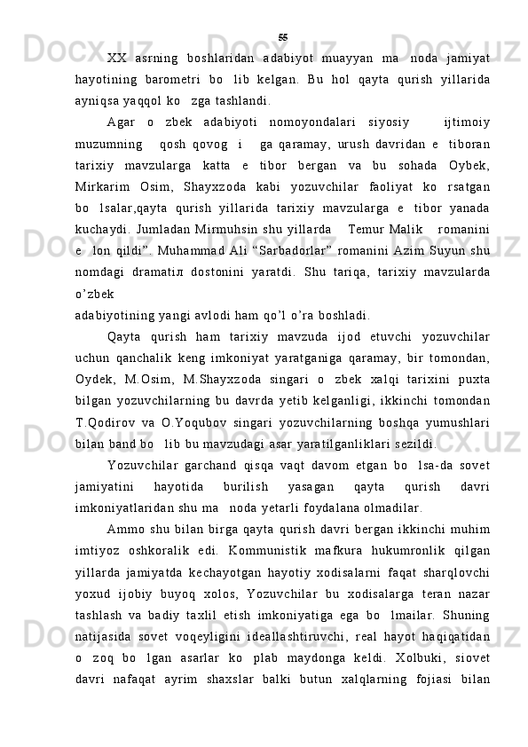 X X   a s r n i n g   b o s h l a r i d a n   a d a b i y o t   m u a y y a n   m a n o d a   j a m i y a t
h a y o t i n i n g   b a r o m e t r i   b o l i b   k e l g a n .   B u   h o l   q a y t a   q u r i s h   y i l l a r i d a	

a y n i q s a   y a q q o l   k o z g a   t a s h l a n d i .	

A g a r   o z b e k   a d a b i y o t i   n o m o y o n d a l a r i   s i y o s i y     i j t i m o i y	
 
m u z u m n i n g   q o s h   q o v o g i   g a   q a r a m a y ,   u r u s h   d a v r i d a n   e t i b o r a n
   
t a r i x i y   m a v z u l a r g a   k a t t a   e t i b o r   b e r g a n   v a   b u   s o h a d a   O y b e k ,	

M i r k a r i m   O s i m ,   S h a y x z o d a   k a b i   y o z u v c h i l a r   f a o l i y a t   k o r s a t g a n	

b o l s a l a r , q a y t a   q u r i s h   y i l l a r i d a   t a r i x i y   m a v z u l a r g a   e t i b o r   y a n a d a	
 
k u c h a y d i .   J u m l a d a n   M i r m u h s i n   s h u   y i l l a r d a   T e m u r   M a l i k   r o m a n i n i	
 
e l o n   q i l d i ” .   M u h a m m a d   A l i   “ S a r b a d o r l a r ”   r o m a n i n i   A z i m   S u y u n   s h u	

n o m d a g i   d r a m a t i л   d o s t o n i n i   y a r a t d i .   S h u   t a r i q a ,   t a r i x i y   m a v z u l a r d a
o ’ z b e k
a d a b i y o t i n i n g   y a n g i   a v l o d i   h a m   q o ’ l   o ’ r a   b o s h l a d i .  
Q a y t a   q u r i s h   h a m   t a r i x i y   m a v z u d a   i j o d   e t u v c h i   y o z u v c h i l a r
u c h u n   q a n c h a l i k   k e n g   i m k o n i y a t   y a r a t g a n i g a   q a r a m a y ,   b i r   t o m o n d a n ,
O y d e k ,   M . O s i m ,   M . S h a y x z o d a   s i n g a r i   o z b e k   x a l q i   t a r i x i n i   p u x t a	

b i l g a n   y o z u v c h i l a r n i n g   b u   d a v r d a   y e t i b   k e l g a n l i g i ,   i k k i n c h i   t o m o n d a n
T . Q o d i r o v   v a   O . Y o q u b o v   s i n g a r i   y o z u v c h i l a r n i n g   b o s h q a   y u m u s h l a r i
b i l a n   b a n d   b o l i b   b u   m a v z u d a g i   a s a r   y a r a t i l g a n l i k l a r i   s e z i l d i .  	

Y o z u v c h i l a r   g a r c h a n d   q i s q a   v a q t   d a v o m   e t g a n   b o l s a - d a   s o v e t	

j a m i y a t i n i   h a y o t i d a   b u r i l i s h   y a s a g a n   q a y t a   q u r i s h   d a v r i
i m k o n i y a t l a r i d a n   s h u   m a n o d a   y e t a r l i   f o y d a l a n a   o l m a d i l a r .  	

A m m o   s h u   b i l a n   b i r g a   q a y t a   q u r i s h   d a v r i   b e r g a n   i k k i n c h i   m u h i m
i m t i y o z   o s h k o r a l i k   e d i .   K o m m u n i s t i k   m a f k u r a   h u k u m r o n l i k   q i l g a n
y i l l a r d a   j a m i y a t d a   k e c h a y o t g a n   h a y o t i y   x o d i s a l a r n i   f a q a t   s h a r q l o v c h i
y o x u d   i j o b i y   b u y o q   x o l o s ,   Y o z u v c h i l a r   b u   x o d i s a l a r g a   t e r a n   n a z a r
t a s h l a s h   v a   b a d i y   t a x l i l   e t i s h   i m k o n i y a t i g a   e g a   b o l m a i l a r .   S h u n i n g	

n a t i j a s i d a   s o v e t   v o q e y l i g i n i   i d e a l l a s h t i r u v c h i ,   r e a l   h a y o t   h a q i q a t i d a n
o z o q   b o l g a n   a s a r l a r   k o p l a b   m a y d o n g a   k e l d i .   X o l b u k i ,   s i o v e t	
  
d a v r i   n a f a q a t   a y r i m   s h a x s l a r   b a l k i   b u t u n   x a l q l a r n i n g   f o j i a s i   b i l a n 55 