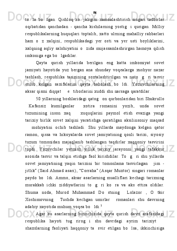 t o l a   b o l g a n .   Q i s h l o q   x o j a l i g i n i   x a m o a l a s h t i r i s h   s i n g a r i   t a d b i r l a r  
o q i b a t i d a n   q a n c h a d a n   -   q a n c h a   k i s h i l a r n i n g   y o s t i g i   q u r i g a n .   M i l l i y	

r e s p u b l i k a l a r n i n g   h u q u q l a r i   t o p t a l i b ,   x a t t o   u l r n i n g   m a h a l l i y   r a h b a r l a r i
h a m   o z   x a l q i n i ,   r e s p u b l i k a d a g i   y e r   o s t i   v a   y e r   u s t i   b o y l i k l a r i n i ,	

x a l q n i n g   a q l i y   s a l o h i y a t i n i   o z i d a   m u j a s s a m l a s h r i r g a n   h a m o y a   q i l i s h	

i m k o n i g a   e g a   b o l g a d i l a r .  	

Q a y t a   q u r i s h   y i l l a r i d a   b e r i l g a n   e n g   k a t t a   i m k o m i y a t   s o v e t
j a m i y a t i   h a y o t i d a   y u z   b e r g a n   a n a   s h u n d a y   v o q e a l a r g a   x u s h y o r   n a z a r
t a s h l a s h ,   r e s p u b l i k a   t a r i x i n i n g   s o x t a l a s h t i r i l g a n   v a   n o t o g r i   t a s v i r	
 
e t i l i b   k e l g a n   s a x i f a l a r i n i   q a y t a   b a h o l a s h   b o l d i .   Y o z u v c h i l a r n i n g	

a k s a r   q i s m i   d i q q a t     e t i b o r l a r i n i   x u d d i   s h u   n a r s a g a   q a r a t d i l a r .	
 
5 0   y i l l a r n i n g   b o s h l a r i d a g i   q a t o g o n   q u r b o n l a r i d a n   b i r i   S h u k r u l l o	

K a f a n s i z   k u m i l g a n l a r   x o t i r a   r o m a n i n i   y o z i b ,   u n d a   s o v e t	
 
t u z u m i n i n g   i n s o n   x a q     x u q u q l a r i n i   p a y m o l   e t i s h   e v a z i g a   y a n g i	

t a r i x i y   b i r l i k   s o v e t   x a l q i n i   y a r a t i s h g a   q a r a t i l g a n   a k s i l i n s o n i y   m a q s a d
  m o h i y a t i n i   o c h i b   t a s h l a d i .   S h u   y i l l a r d a   m a y d o n g a   k e l g a n   q a t o r	

r a m o n ,   q i s s a   v a   h i k o y a l a r d a   s o v e t   j a m i y a t i n i n g   q o n l i   t a r i x i ,   s i y o s i y
t u z u m   t o m o n i d a n   m a j a q l a n i b   t a s h l a n g a n   t a q d i r l a r   x a q q o n i y   t a s v i r i n i
t o p d i .   Y o z u v c h i l a r   y e t m i s h   y i l l i k   t a r i x i y   j a r a y o n n i   y a n g i   t a f a k k u r
a s o s i d a   t a s v i r   v a   t a l q i n   e t i s h g a   f a o l   k i r i s h d i l a r .   T o g r i   s h u   y i l l a r d a	
 
s o v e t   j a m i y a t i n i n g   y a q i n   t a r i x i n i   b i r   t o m o n l a m a   t a s v i r l a g a n   j i m   -	

j i t l i k   ( S a i d   A h m a d   a s a r i ) ,   C o r r a h a   ( A s q a r   M u x t o r )   s i n g a r i   r o m a n l a r	
  
p a y d o   b o l d i .   A m m o ,   a k s a r   a s a r l a r n i n g   m u a l l i f l a r i   k e c h a g i   t a r i x n i n g	

m u r a k k a b   i c h k i   z i d d i y a t l a r i n i   t o g r i   k o r a   v a   a k s   e t t i r a   o l d i l a r .	
  
S h u m a n o d a ,   M u r o d   M u h a m m a d   D o s t n i n g   L o l a z o r ,   O t k i r	
    
X o s h i m o v n i n g   T u s h d a   k e c h g a n   u m i r l a r   r o m a n l a r i   s h u   d a v r n i n g	
 
a d a b i y   x a y o t i d a   m u h u m   v o q e a   b o l d i .	
 1
A g a r   b u   a s a r l a r n i n g   b i r i n c h i s i d a   q a y t a   q u r i s h   d a v r i   a r a f a s i d a g i
r e s p u b l i k a   h a y o t i   t u g r i r o g i   s h u   d a v r d a g i   a y r i m   t a r i x i y t  	
  
s h a x s l a r n i n g   f a o l i y a t i   h a q q o n i y   t a s v i r   e t i l g a n   b o l s a ,   i k k i n c h i s i g a	
  56 