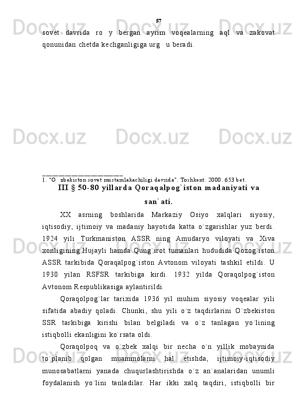 s o v e t   d a v r i d a   r o y   b e r g a n   a y r i m   v o q e a l a r n i n g   a q l   v a   z a k o v a t
q o n u n i d a n   c h e t d a   k e c h g a n l i g i g a   u r g u   b e r a d i .  	

_ _ _ _ _ _ _ _ _ _ _ _ _ _ _ _ _ _ _ _ _ _ _ _ _
1 .   O z b e k i s t o n   s o v e t   m u s t a m l a k a c h i l i g i   d a v r i d a .   T o s h k e n t .   2 0 0 0 .   6 5 3   b e t .	
 	
I I I   §   5 0 - 8 0   y i l l a r d a   Q o r a q a l p o g ` i s t o n   m a d a n i y a t i   v a
s a n ` a t i .
X X   a s r n i n g   b o s h l a r i d a   M a r k a z i y   O s i y o   x a l q l a r i   s i y o s i y ,
i q t i s o d i y ,   i j t i m o i y   v a   m a d a n i y   h a y o t i d a   k a t t a   o ` z g a r i s h l a r   y u z   b e r d i .
1 9 2 4   y i l i   T u r k m a n i s t o n   A S S R   n i n g   A m u d a r y o   v i l o y a t i   v a   X i v a
x o n l i g i n i n g   H u j a y l i   h a m d a   Q u n g ` i r o t   t u m a n l a r i   h u d u d i d a   Q o z o g ` i s t o n
A S S R   t a r k i b i d a   Q o r a q a l p o g ` i s t o n   A v t o n o m   v i l o y a t i   t a s h k i l   e t i l d i .   U
1 9 3 0   y i l a n   R S F S R   t a r k i b i g a   k i r d i .   1 9 3 2   y i l d a   Q o r a q o l p o g ` i s t o n
A v t o n o m   R e s p u b l i k a s i g a   a y l a n t i r i l d i .
Q o r a q o l p o g ` l a r   t a r i x i d a   1 9 3 6   y i l   m u h i m   s i y o s i y   v o q e a l a r   y i l i
s i f a t i d a   a b a d i y   q o l a d i .   C h u n k i ,   s h u   y i l i   o ` z   t a q d i r l a r i n i   O ` z b e k i s t o n
S S R   t a r k i b i g a   k i r i s h i   b i l a n   b e l g i l a d i   v a   o ` z   t a n l a g a n   y o ` l i n i n g
i s t i q b o l l i   e k a n l i g i n i   k o ` r s a t a   o l d i .
Q o r a q o l p o q   v a   o ` z b e k   x a l q i   b i r   n e c h a   o ` n   y i l l i k   m o b a y n i d a
t o ` p l a n i b   q o l g a n   m u a m m o l a r n i   h a l   e t i s h d a ,   i j t i m o i y - i q t i s o d i y
m u n o s a b a t l a r n i   y a n a d a   c h u q u r l a s h t i r i s h d a   o ` z   a n ` a n a l a r i d a n   u n u m l i
f o y d a l a n i s h   y o ` l i n i   t a n l a d i l a r .   H a r   i k k i   x a l q   t a q d i r i ,   i s t i q b o l l i   b i r 57 