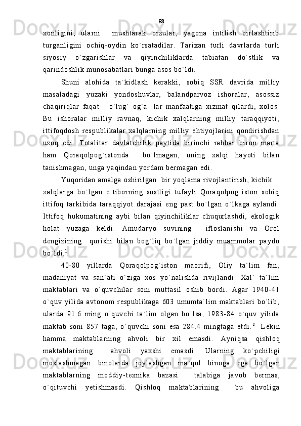 x o n l i g i n i ,   u l a r n i     m u s h t a r a k   o r z u l a r ,   y a g o n a   i n t i l i s h   b i r l a s h t i r i b
t u r g a n l i g i n i   o c h i q - o y d i n   k o ` r s a t a d i l a r .   T a r i x a n   t u r l i   d a v r l a r d a   t u r l i
s i y o s i y   o ` z g a r i s h l a r   v a   q i y i n c h i l i k l a r d a   t a b i a t a n   d o ` s t l i k   v a
q a r i n d o s h l i k   m u n o s a b a t l a r i   b u n g a   a s o s   b o ` l d i .
S h u n i   a l o h i d a   t a ` k i d l a s h   k e r a k k i ,   s o b i q   S S R   d a v r i d a   m i l l i y
m a s a l a d a g i   y u z a k i   y o n d o s h u v l a r ,   b a l a n d p a r v o z   i s h o r a l a r ,   a s o s s i z
c h a q i r i q l a r   f a q a t   o ` l u g `   o g ` a l a r   m a n f a a t i g a   x i z m a t   q i l a r d i ,   x o l o s . 
B u   i s h o r a l a r   m i l l i y   r a v n a q ,   k i c h i k   x a l q l a r n i n g   m i l l i y   t a r a q q i y o t i ,
i t t i f o q d o s h   r e s p u b l i k a l a r   x a l q l a r n i n g   m i l l i y   e h t i y o j l a r i n i   q o n d i r i s h d a n
u z o q   e d i .   T o t a l i t a r   d a v l a t c h i l i k   p a y t i d a   b i r i n c h i   r a h b a r   b i r o n   m a r t a
h a m   Q o r a q o l p o g ` i s t o n d a     b o ` l m a g a n ,   u n i n g   x a l q i   h a y o t i   b i l a n
t a n i s h m a g a n ,   u n g a   y a q i n d a n   y o r d a m   b e r m a g a n   e d i .
Y u q o r i d a n   a m a l g a   o s h i r i l g a n     b i r   y o q l a m a   r i v o j l a n t i r i s h ,   k i c h i k
x a l q l a r g a   b o ` l g a n   e ` t i b o r n i n g   s u s t l i g i   t u f a y l i   Q o r a q o l p o g ` i s t o n   s o b i q
i t t i f o q   t a r k i b i d a   t a r a q q i y o t   d a r a j a s i   e n g   p a s t   b o ` l g a n   o ` l k a g a   a y l a n d i .
I t t i f o q   h u k u m a t i n i n g   a y b i   b i l a n   q i y i n c h i l i k l a r   c h u q u r l a s h d i ,   e k o l o g i k
h o l a t   y u z a g a   k e l d i .   A m u d a r y o   s u v i n i n g     i f l o s l a n i s h i   v a   O r o l
d e n g i z i n i n g     q u r i s h i   b i l a n   b o g ` l i q   b o ` l g a n   j i d d i y   m u a m m o l a r   p a y d o
b o ` l d i . 1
 
4 0 - 8 0   y i l l a r d a   Q o r a q o l p o g ` i s t o n   m a o r i f i ,   O l i y   t a ` l i m   f a n ,
m a d a n i y a t   v a   s a n ` a t i   o ` z i g a   x o s   y o ` n a l i s h d a   r i v i j l a n d i .   X a l `   t a ` l i m
m a k t a b l a r i   v a   o ` q u v c h i l a r   s o n i   m u t t a s i l   o s h i b   b o r d i .   A g a r   1 9 4 0 - 4 1
o ` q u v   y i l i d a   a v t o n o m   r e s p u b l i k a g a   6 0 3   u m u m t a ` l i m   m a k t a b l a r i   b o ` l i b ,
u l a r d a   9 1 . 6   m i n g   o ` q u v c h i   t a ` l i m   o l g a n   b o ` l s a ,   1 9 8 3 - 8 4   o ` q u v   y i l i d a
m a k t a b   s o n i   8 5 7   t a g a ,   o ` q u v c h i   s o n i   e s a   2 8 4 . 4   m i n g t a g a   e t d i . 2
    L e k i n
h a m m a   m a k t a b l a r n i n g   a h v o l i   b i r   x i l   e m a s d i .   A y n i q s a   q i s h l o q
m a k t a b l a r i n i n g     a h v o l i   y a x s h i   e m a s d i .   U l a r n i n g   k o ` p c h i l i g i
m o s l a s h m a g a n   b i n o l a r d a   j o y l a s h g a n   m a ` q u l   b i n o g a   e g a   b o ` l g a n
m a k t a b l a r n i n g   m o d d i y - t e x n i k a   b a z a s i     t a l a b i g a   j a v o b   b e r m a s ,
o ` q i t u v c h i   y e t i s h m a s d i .   Q i s h l o q   m a k t a b l a r i n i n g     b u   a h v o l i g a 58 