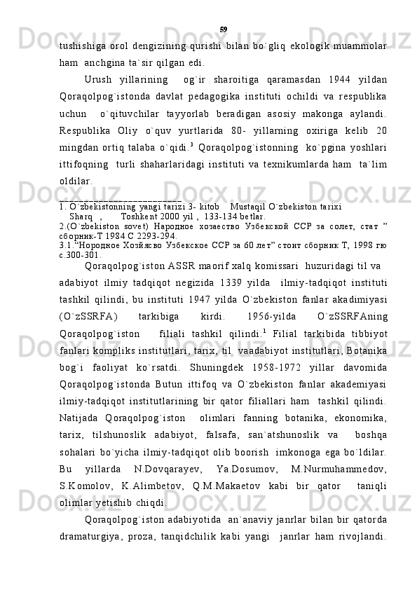t u s h i s h i g a   o r o l   d e n g i z i n i n g   q u r i s h i   b i l a n   b o ` g l i q   e k o l o g i k   m u a m m o l a r
h a m     a n c h g i n a   t a ` s i r   q i l g a n   e d i .
U r u s h   y i l l a r i n i n g     o g ` i r   s h a r o i t i g a   q a r a m a s d a n   1 9 4 4   y i l d a n
Q o r a q o l p o g ` i s t o n d a   d a v l a t   p e d a g o g i k a   i n s t i t u t i   o c h i l d i   v a   r e s p u b l i k a
u c h u n     o ` q i t u v c h i l a r   t a y y o r l a b   b e r a d i g a n   a s o s i y   m a k o n g a   a y l a n d i .
R e s p u b l i k a   O l i y   o ` q u v   y u r t l a r i d a   8 0 -   y i l l a r n i n g   o x i r i g a   k e l i b   2 0
m i n g d a n   o r t i q   t a l a b a   o ` q i d i . 3
  Q o r a q o l p o g ` i s t o n n i n g     k o ` p g i n a   y o s h l a r i
i t t i f o q n i n g     t u r l i   s h a h a r l a r i d a g i   i n s t i t u t i   v a   t e x n i k u m l a r d a   h a m     t a ` l i m
o l d i l a r .
_ _ _ _ _ _ _ _ _ _ _ _ _ _ _ _ _ _ _ _ _ _ _ _ _
1 .   O ` z b e k i s t o n n i n g   y a n g i   t a r i z i   3 -   k i t o b   M u s t a q i l   O ` z b e k i s t o n   t a r i x i 
  S h a r q ,   T o s h k e n t   2 0 0 0   y i l   ,     1 3 3 - 1 3 4   b e t l a r .	
     
2 . ( O ` z b e k i s t o n   s o v e t )   Н а р о д н о е   х о з а е с т в о   У з б е к с к о й   С С Р   з а   с о л е т ,   с т а т   ”
с б о р н и к - Т   1 9 8 4   С   2 2 9 3 - 2 9 4 .
3 . 1 . “ Н о р о д н о е   Х о з й я с в о   У з б е к с к о е   С С Р   з а   6 0   л е т ”   с т о и т   с б о р н и к   Т ,   1 9 9 8   г ю
с . 3 0 0 - 3 0 1 .
Q o r a q o l p o g ` i s t o n   A S S R   m a o r i f   x a l q   k o m i s s a r i     h u z u r i d a g i   t i l   v a  
a d a b i y o t   i l m i y   t a d q i q o t   n e g i z i d a   1 3 3 9   y i l d a     i l m i y - t a d q i q o t   i n s t i t u t i
t a s h k i l   q i l i n d i ,   b u   i n s t i t u t i   1 9 4 7   y i l d a   O ` z b e k i s t o n   f a n l a r   a k a d i m i y a s i
( O ` z S S R F A )   t a r k i b i g a   k i r d i .   1 9 5 6 - y i l d a   O ` z S S R F A n i n g
Q o r a q o l p o g ` i s t o n       f i l i a l i   t a s h k i l   q i l i n d i . 1
  F i l i a l   t a r k i b i d a   t i b b i y o t
f a n l a r i   k o m p l i k s   i n s t i t u t l a r i ,   t a r i x ,   t i l     v a a d a b i y o t   i n s t i t u t l a r i ,   B o t a n i k a
b o g ` i   f a o l i y a t   k o ` r s a t d i .   S h u n i n g d e k   1 9 5 8 - 1 9 7 2   y i l l a r   d a v o m i d a
Q o r a q o l p o g ` i s t o n d a   B u t u n   i t t i f o q   v a   O ` z b e k i s t o n   f a n l a r   a k a d e m i y a s i
i l m i y - t a d q i q o t   i n s t i t u t l a r i n i n g   b i r   q a t o r   f i l i a l l a r i   h a m     t a s h k i l   q i l i n d i .
N a t i j a d a   Q o r a q o l p o g ` i s t o n     o l i m l a r i   f a n n i n g   b o t a n i k a ,   e k o n o m i k a ,
t a r i x ,   t i l s h u n o s l i k   a d a b i y o t ,   f a l s a f a ,   s a n ` a t s h u n o s l i k   v a     b o s h q a
s o h a l a r i   b o ` y i c h a   i l m i y - t a d q i q o t   o l i b   b o o r i s h     i m k o n o g a   e g a   b o ` l d i l a r .
B u   y i l l a r d a   N . D o v q a r a y e v ,   Y a . D o s u m o v ,   M . N u r m u h a m m e d o v ,
S . K o m o l o v ,   K . A l i m b e t o v ,   Q . M . M a k a e t o v   k a b i   b i r   q a t o r     t a n i q l i
o l i m l a r   y e t i s h i b   c h i q d i .
Q o r a q o l p o g ` i s t o n   a d a b i y o t i d a     a n ` a n a v i y   j a n r l a r   b i l a n   b i r   q a t o r d a
d r a m a t u r g i y a ,   p r o z a ,   t a n q i d c h i l i k   k a b i   y a n g i     j a n r l a r   h a m   r i v o j l a n d i . 59 