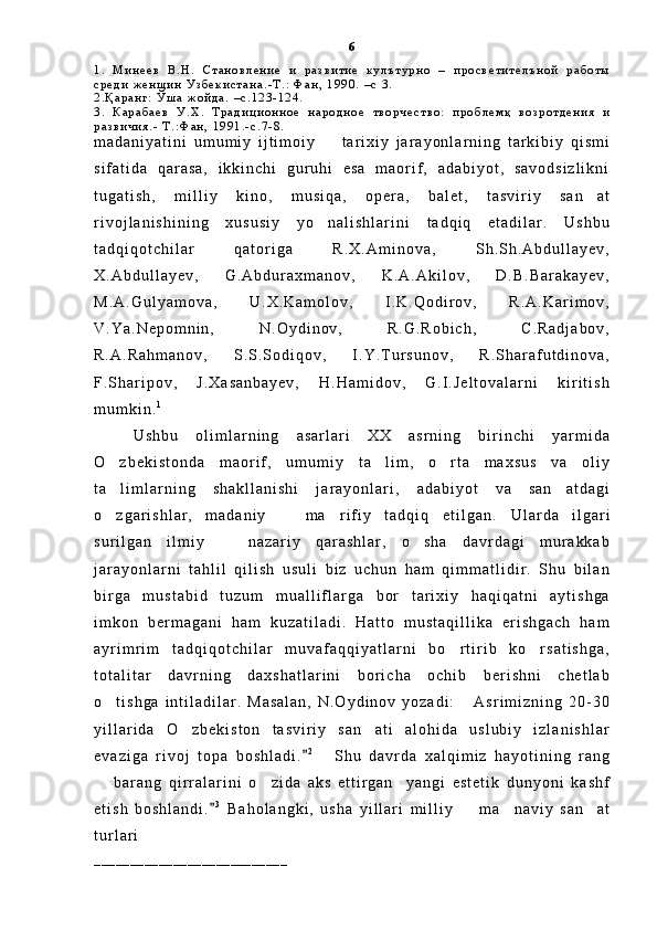 1 .   М и н е е в   В . Н .   С т а н о в л е н и е   и   р а з в и т и е   к у л ъ т у р н о   –   п р о с в е т и т е л ъ н о й   р а б о т ы
с р е д и   ж е н щ и н   У з б е к и с т а н а . - Т . :   Ф а н ,   1 9 9 0 .   – с   3 .
2 . Қ а р а н г :   Ў ш а   ж о й д а .   – с . 1 2 3 - 1 2 4 .  
3 .   К а р а б а е в   У . Х .   Т р а д и ц и о н н о е   н а р о д н о е   т в о р ч е с т в о :   п р о б л е м қ   в о з р о т д е н и я   и
р а з в и ч и я . -   Т . : Ф а н ,   1 9 9 1 . - с . 7 - 8 .  
m a d a n i y a t i n i   u m u m i y   i j t i m o i y     t a r i x i y   j a r a y o n l a r n i n g   t a r k i b i y   q i s m i
s i f a t i d a   q a r a s a ,   i k k i n c h i   g u r u h i   e s a   m a o r i f ,   a d a b i y o t ,   s a v o d s i z l i k n i
t u g a t i s h ,   m i l l i y   k i n o ,   m u s i q a ,   o p e r a ,   b a l e t ,   t a s v i r i y   s a n a t	

r i v o j l a n i s h i n i n g   x u s u s i y   y o n a l i s h l a r i n i   t a d q i q   e t a d i l a r .   U s h b u	

t a d q i q o t c h i l a r   q a t o r i g a   R . X . A m i n o v a ,   S h . S h . A b d u l l a y e v ,
X . A b d u l l a y e v ,   G . A b d u r a x m a n o v ,   K . A . A k i l o v ,   D . B . B a r a k a y e v ,
M . A . G u l y a m o v a ,   U . X . K a m o l o v ,   I . K . Q o d i r o v ,   R . A . K a r i m o v ,
V . Y a . N e p o m n i n ,   N . O y d i n o v ,   R . G . R o b i c h ,   C . R a d j a b o v ,
R . A . R a h m a n o v ,   S . S . S o d i q o v ,   I . Y . T u r s u n o v ,   R . S h a r a f u t d i n o v a ,
F . S h a r i p o v ,   J . X a s a n b a y e v ,   H . H a m i d o v ,   G . I . J e l t o v a l a r n i   k i r i t i s h
m u m k i n . 1
U s h b u   o l i m l a r n i n g   a s a r l a r i   X X   a s r n i n g   b i r i n c h i   y a r m i d a
O z b e k i s t o n d a   m a o r i f ,   u m u m i y   t a l i m ,   o r t a   m a x s u s   v a   o l i y	
  
t a l i m l a r n i n g   s h a k l l a n i s h i   j a r a y o n l a r i ,   a d a b i y o t   v a   s a n a t d a g i
 
o z g a r i s h l a r ,   m a d a n i y     m a r i f i y   t a d q i q   e t i l g a n .  
   U l a r d a   i l g a r i
s u r i l g a n   i l m i y     n a z a r i y   q a r a s h l a r ,   o s h a   d a v r d a g i   m u r a k k a b	
 
j a r a y o n l a r n i   t a h l i l   q i l i s h   u s u l i   b i z   u c h u n   h a m   q i m m a t l i d i r .   S h u   b i l a n
b i r g a   m u s t a b i d   t u z u m   m u a l l i f l a r g a   b o r   t a r i x i y   h a q i q a t n i   a y t i s h g a
i m k o n   b e r m a g a n i   h a m   k u z a t i l a d i .   H a t t o   m u s t a q i l l i k a   e r i s h g a c h   h a m
a y r i m r i m   t a d q i q o t c h i l a r   m u v a f a q q i y a t l a r n i   b o r t i r i b   k o r s a t i s h g a ,	
 
t o t a l i t a r   d a v r n i n g   d a x s h a t l a r i n i   b o r i c h a   o c h i b   b e r i s h n i   c h e t l a b
o t i s h g a   i n t i l a d i l a r .   M a s a l a n ,   N . O y d i n o v   y o z a d i :   A s r i m i z n i n g   2 0 - 3 0	
 
y i l l a r i d a   O z b e k i s t o n   t a s v i r i y   s a n a t i   a l o h i d a   u s l u b i y   i z l a n i s h l a r	
 
e v a z i g a   r i v o j   t o p a   b o s h l a d i .	
 2
  S h u   d a v r d a   x a l q i m i z   h a y o t i n i n g   r a n g	
  b a r a n g   q i r r a l a r i n i   o z i d a   a k s   e t t i r g a n     y a n g i   e s t e t i k   d u n y o n i   k a s h f	
 
e t i s h   b o s h l a n d i .	
 3
  B a h o l a n g k i ,   u s h a   y i l l a r i   m i l l i y     m a n a v i y   s a n a t	  
t u r l a r i
_ _ _ _ _ _ _ _ _ _ _ _ _ _ _ _ _ _ _ _ _ _ _ _ _ _ _ 6 
