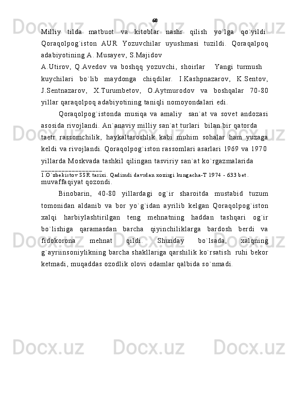 M i l l i y   t i l d a   m a t b u o t   v a   k i t o b l a r   n a s h r   q i l i s h   y o ` l g a   q o ` y i l d i .
Q o r a q o l p o g ` i s t o n   A U R   Y o z u v c h i l a r   u y u s h m a s i   t u z i l d i .   Q o r a q a l p o q
a d a b i y o t i n i n g   A .   M u s a y e v ,   S . M a j i d o v
A . U t i r o v ,   Q . A v e d o v   v a   b o s h q q   y o z u v c h i ,   s h o i r l a r   Y a n g i   t u r m u s h 
k u y c h i l a r i   b o ` l i b   m a y d o n g a   c h i q d i l a r .   I . K a s h p n a z a r o v ,   K . S e n t o v ,
J . S e n t n a z a r o v ,   X . T u r u m b e t o v ,   O . A y t m u r o d o v   v a   b o s h q a l a r   7 0 - 8 0
y i l l a r   q a r a q o l p o q   a d a b i y o t i n i n g   t a n i q l i   n o m o y o n d a l a r i   e d i .
Q o r a q o l p o g ` i s t o n d a   m u s i q a   v a   a m a l i y     s a n ` a t   v a   s o v e t   a n d o z a s i
a s o s i d a   r i v o j l a n d i .   A n ` a n a v i y   m i l l i y   s a n ` a t   t u r l a r i     b i l a n   b i r   q a t o r d a  
t a e t r   r a s s o m c h i l i k ,   h a y k a l t a r o s h l i k   k a b i   m u h i m   s o h a l a r   h a m   y u z a g a
k e l d i   v a   r i v o j l a n d i .   Q o r a q o l p o g ` i s t o n   r a s s o m l a r i   a s a r l a r i   1 9 6 9   v a   1 9 7 0
y i l l a r d a   M o s k v a d a   t a s h k i l   q i l i n g a n   t a s v i r i y   s a n ` a t   k o ` r g a z m a l a r i d a
_ _ _ _ _ _ _ _ _ _ _ _ _ _ _ _ _ _
1 . O ` z b e k i s t o v   S S R   t a r i x i .   Q a d i m d i   d a v r d a n   x o z i r g i   k u n g a c h a - T   1 9 7 4   -   6 3 3   b e t .
m u v a f f a q i y a t   q o z o n d i .
B i n o b a r i n ,   4 0 - 8 0   y i l l a r d a g i   o g ` i r   s h a r o i t d a   m u s t a b i d   t u z u m
t o m o n i d a n   a l d a n i b   v a   b o r   y o ` g ` i d a n   a y r i l i b   k e l g a n   Q o r a q o l p o g ` i s t o n
x a l q i   h a r b i y l a s h t i r i l g a n   t e n g   m e h n a t n i n g   h a d d a n   t a s h q a r i   o g ` i r
b o ` l i s h i g a   q a r a m a s d a n   b a r c h a   q i y i n c h i l i k l a r g a   b a r d o s h   b e r d i   v a
f i d o k o r o n a   m e h n a t   q i l d i .   S h u n d a y   b o ` l s a d a ,   x a l q n i n g
g ` a y r i i n s o n i y l i k n i n g   b a r c h a   s h a k l l a r i g a   q a r s h i l i k   k o ` r s a t i s h     r u h i   b e k o r
k e t m a d i ,   m u q a d d a s   o z o d l i k   o l o v i   o d a m l a r   q a l b i d a   s o ` n m a d i .   60 