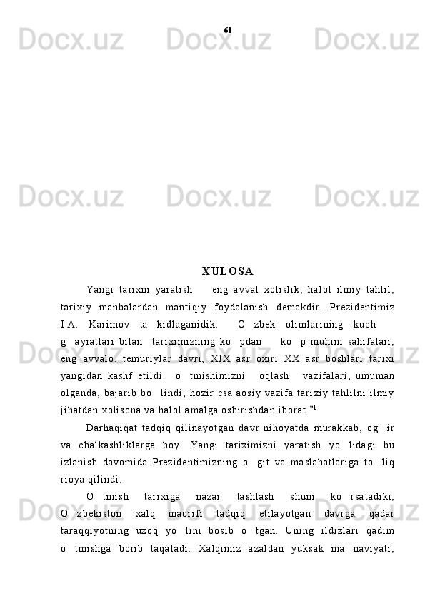 X U L O S A
Y a n g i   t a r i x n i   y a r a t i s h     e n g   a v v a l   x o l i s l i k ,   h a l o l   i l m i y   t a h l i l ,
t a r i x i y   m a n b a l a r d a n   m a n t i q i y   f o y d a l a n i s h   d e m a k d i r .   P r e z i d e n t i m i z
I . A .   K a r i m o v   t a k i d l a g a n i d i k :   O z b e k   o l i m l a r i n i n g   k u c h  	
   
g a y r a t l a r i   b i l a n     t a r i x i m i z n i n g   k o p d a n     k o p   m u h i m   s a h i f a l a r i ,	
   
e n g   a v v a l o ,   t e m u r i y l a r   d a v r i ,   X I X   a s r   o x i r i   X X   a s r   b o s h l a r i   t a r i x i
y a n g i d a n   k a s h f   e t i l d i   o t m i s h i m i z n i   o q l a s h   v a z i f a l a r i ,   u m u m a n	
   
o l g a n d a ,   b a j a r i b   b o l i n d i ;   h o z i r   e s a   a o s i y   v a z i f a   t a r i x i y   t a h l i l n i   i l m i y	

j i h a t d a n   x o l i s o n a   v a   h a l o l   a m a l g a   o s h i r i s h d a n   i b o r a t .	
 1
D a r h a q i q a t   t a d q i q   q i l i n a y o t g a n   d a v r   n i h o y a t d a   m u r a k k a b ,   o g i r	

v a   c h a l k a s h l i k l a r g a   b o y .   Y a n g i   t a r i x i m i z n i   y a r a t i s h   y o l i d a g i   b u	

i z l a n i s h   d a v o m i d a   P r e z i d e n t i m i z n i n g   o g i t   v a   m a s l a h a t l a r i g a   t o l i q	
 
r i o y a   q i l i n d i .  
O t m i s h   t a r i x i g a   n a z a r   t a s h l a s h   s h u n i   k o r s a t a d i k i ,	
 
O z b e k i s t o n   x a l q   m a o r i f i   t a d q i q   e t i l a y o t g a n   d a v r g a   q a d a r	

t a r a q q i y o t n i n g   u z o q   y o l i n i   b o s i b   o t g a n .   U n i n g   i l d i z l a r i   q a d i m	
 
o t m i s h g a   b o r i b   t a q a l a d i .   X a l q i m i z   a z a l d a n   y u k s a k   m a n a v i y a t i ,	
  61 