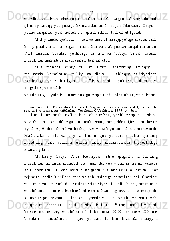 m a r i f a t i   v a   i l m i y   c h a n q o q l i g i   b i l a n   a j r a l i b   t u r g a n .   Y e v r o p a d a   h a l i
i j t i m o i y   t a r a q q i y o t   y u z a g a   k e l m a s i d a n   a n c h a   i l g a r i   M a r k a z i y   O s i y o d a
y o z u v   t a r q a l i b ,     y o s h   a v l o d n i   o q i t i s h   i s h l a r i   t a s h k i l   e t i l g a n d i .  
M i l l i y   m a d a n i y a t ,   i l m     f a n   v a   m a o r i f   t a r a q q i y o t i g a   a r a b l a r   f a t h i	

k o p   j i h a t d a n   t a s i r   e t g a n .   I s l o m   d i n i   v a   a r a b   y o z u v i   t a r q a l i s h i   b i l a n -	
 
V I I I   s a s r d a n   b o s h l a b   y o s h l a r g a   t a l i m   v a   t a r b i y a   b e r i s h   a s o s i n i	

m u s u l m o n   m a k t a b   v a   m a d r a s a l a r i   t a s h k i l   e t d i .  
M u s u l m o n c h a   d i n i y   t a l i m   t i z i m i   s h a x s n i n g   a x l o q i y  	
 
m a n a v i y   k a m o l o t i n i   m i l l i y   v a   d i n i y     a h l o q i y   q a d r i y a t l a r n i	
 
e g a l l a s h g a   y o n a l t i r i l g a n   e d i .   D i n i y   r u h i n i   p o k l a s h ,   i s l o m   d i n i	

o g i t l a r i ,   y a x s h i l i k  	

v a   a d o l a t   g o y a l a r i n i   i n s o n   o n g i g a   s i n g d i r a r d i .   M a k t a b l a r ,   m u s u l m o n	

_ _ _ _ _ _ _ _ _ _ _ _ _ _ _ _ _ _ _ _ _ _ _ _ _ _ _
1 .   K a r i m o v   I . A .   O ’ z b e k i s t o n   X X I   a s r   b o ’ s a g ’ a s i d a :   x a v f s i z l i k k a   t a h d i d ,   b a r q a r o r l i k
s h a r t l a r i   v a   t a r a q q i y o t   k a f o l a t l a r i . - T o s h k e n t :   O ’ z b e k i s t o n .   1 9 9 7 .   1 4 1 - b e t .
t a l i m   t i z i m i   b o s h l a n g ’ i c h   b o s q i c h   s i n i f i d a ,   y o s h l a r n i n g   o q i s h   v a	
 
y o z i s h n i   o r g a n i s h l a r i g a   k o m a k l a s h a r ,   m u q a d d a s   Q u r o n i   k a r i m	
  
o y a t l a r i ,   H a d i s i   s h a r i f   v a   b o s h q a   d i n i y   a d a b i y o t l a r   b i l a n   t a n i s h t i r a r d i .
M a d r a s a l a r   o r t a   v a   o l i y   t a l i m   o q u v   y u r t l a r i   s a n a l i b ,   i j t i m o i y	
  
h a y o t n i n g   t u r l i   s o h a l a r i   u c h u n   m i l l i y   m u t a x a s s i s l a r   t a y y o r l a s h g a
x i z m a t   q i l a d i .  
M a r k a z i y   O s i y o   C h o r   R o s s i y a s i   i s t i l o   q i l g a c h ,   t a l i m n i n g	

m u s u l m o n   t i z i m i g a   m u q o b i l   b o l g a n   d u n y o v i y   i l m l a r   t i z i m i   y u z a g a	

k e l a   b o s h l a d i .   U ,   e n g   a v v a l o   k e l g i n d i   r u s   a h o l i s i n i   o q i t i s h   C h o r	

r e j i m i g a     s o d i q   k i s h i l a r n i   t a r b i y a l a s h   i s h l a r i g a   q a r a t i l g a n   e d i .   C h o r i z m
m a m u r i y a t i   m u s t a b i d     r u s l a s h t i r i s h   s i y o s a t i n i   o l i b   b o r a r ,   m u s u l m o n	
 
m a k t a b l a r i   t a s i r i n i   k u c h s i z l a n t i r i s h   u c h u n   e n g   a v v a l   o z   m a q s a d i ,	
 
g o y a l a r i g a   x i z m a t   q i l a d i g a n   y o s h l a r n i   t a r b i y a l a b   y e t i s h t i r u v c h i	

o q u v   m u a s s a s a l a r i   t a s h k i l   e t i s h g a   i n t i l a r d i .   B i r o q     m a h a l l i y   a h o l i

b a r i b i r   a n a n a v i y   m a k t a b n i   a f z a l   k o r a d i .   X I X   a s r   o x i r i   X X   a s r	
 
b o s h l a r i d a   m u s u l m o n   o q u v   y u r t l a r i   t a l i m   t i z i m i d a   m u a y y a n	
  62 