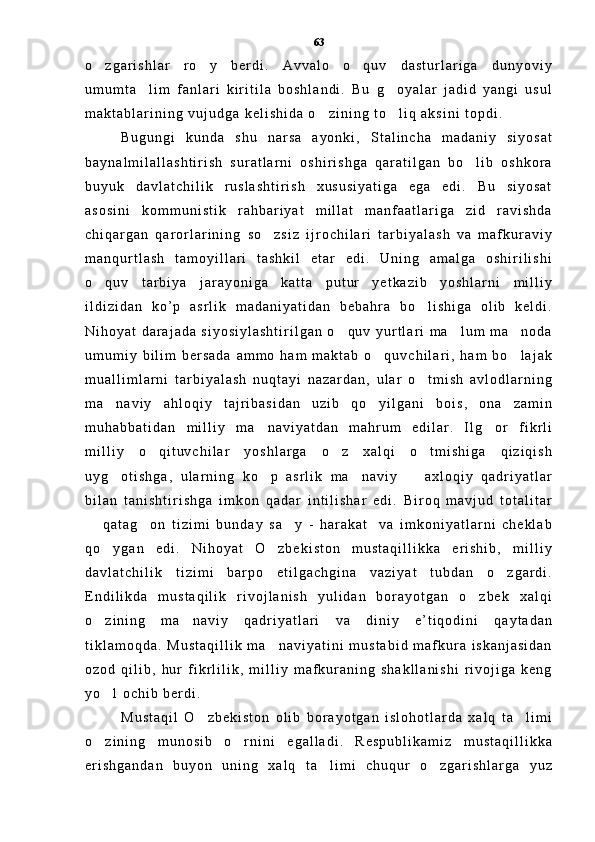 o z g a r i s h l a r   r o y   b e r d i .   A v v a l o   o q u v   d a s t u r l a r i g a   d u n y o v i y  
u m u m t a l i m   f a n l a r i   k i r i t i l a   b o s h l a n d i .   B u   g o y a l a r   j a d i d   y a n g i   u s u l	
 
m a k t a b l a r i n i n g   v u j u d g a   k e l i s h i d a   o z i n i n g   t o l i q   a k s i n i   t o p d i .  	
 
B u g u n g i   k u n d a   s h u   n a r s a   a y o n k i ,   S t a l i n c h a   m a d a n i y   s i y o s a t
b a y n a l m i l a l l a s h t i r i s h   s u r a t l a r n i   o s h i r i s h g a   q a r a t i l g a n   b o l i b   o s h k o r a	

b u y u k   d a v l a t c h i l i k   r u s l a s h t i r i s h   x u s u s i y a t i g a   e g a   e d i .   B u   s i y o s a t
a s o s i n i   k o m m u n i s t i k   r a h b a r i y a t   m i l l a t   m a n f a a t l a r i g a   z i d   r a v i s h d a
c h i q a r g a n   q a r o r l a r i n i n g   s o z s i z   i j r o c h i l a r i   t a r b i y a l a s h   v a   m a f k u r a v i y	

m a n q u r t l a s h   t a m o y i l l a r i   t a s h k i l   e t a r   e d i .   U n i n g   a m a l g a   o s h i r i l i s h i
o q u v   t a r b i y a   j a r a y o n i g a   k a t t a   p u t u r   y e t k a z i b   y o s h l a r n i   m i l l i y	

i l d i z i d a n   k o ’ p   a s r l i k   m a d a n i y a t i d a n   b e b a h r a   b o l i s h i g a   o l i b   k e l d i .	

N i h o y a t   d a r a j a d a   s i y o s i y l a s h t i r i l g a n   o q u v   y u r t l a r i   m a l u m   m a n o d a	
  
u m u m i y   b i l i m   b e r s a d a   a m m o   h a m   m a k t a b   o q u v c h i l a r i ,   h a m   b o l a j a k	
 
m u a l l i m l a r n i   t a r b i y a l a s h   n u q t a y i   n a z a r d a n ,   u l a r   o t m i s h   a v l o d l a r n i n g	

m a n a v i y   a h l o q i y   t a j r i b a s i d a n   u z i b   q o y i l g a n i   b o i s ,   o n a   z a m i n	
 
m u h a b b a t i d a n   m i l l i y   m a n a v i y a t d a n   m a h r u m   e d i l a r .   I l g o r   f i k r l i	
 
m i l l i y   o q i t u v c h i l a r   y o s h l a r g a   o z   x a l q i   o t m i s h i g a   q i z i q i s h	
  
u y g o t i s h g a ,   u l a r n i n g   k o p   a s r l i k   m a n a v i y     a x l o q i y   q a d r i y a t l a r	
   
b i l a n   t a n i s h t i r i s h g a   i m k o n   q a d a r   i n t i l i s h a r   e d i .   B i r o q   m a v j u d   t o t a l i t a r
  q a t a g o n   t i z i m i   b u n d a y   s a y   -   h a r a k a t     v a   i m k o n i y a t l a r n i   c h e k l a b	
  
q o y g a n   e d i .   N i h o y a t   O z b e k i s t o n   m u s t a q i l l i k k a   e r i s h i b ,   m i l l i y	
 
d a v l a t c h i l i k   t i z i m i   b a r p o   e t i l g a c h g i n a   v a z i y a t   t u b d a n   o z g a r d i .	

E n d i l i k d a   m u s t a q i l i k   r i v o j l a n i s h   y u l i d a n   b o r a y o t g a n   o z b e k   x a l q i	

o z i n i n g   m a n a v i y   q a d r i y a t l a r i   v a   d i n i y   e ’ t i q o d i n i   q a y t a d a n	
 
t i k l a m o q d a .   M u s t a q i l l i k   m a n a v i y a t i n i   m u s t a b i d   m a f k u r a   i s k a n j a s i d a n	

o z o d   q i l i b ,   h u r   f i k r l i l i k ,   m i l l i y   m a f k u r a n i n g   s h a k l l a n i s h i   r i v o j i g a   k e n g
y o l   o c h i b   b e r d i .  	

M u s t a q i l   O z b e k i s t o n   o l i b   b o r a y o t g a n   i s l o h o t l a r d a   x a l q   t a l i m i	
 
o z i n i n g   m u n o s i b   o r n i n i   e g a l l a d i .   R e s p u b l i k a m i z   m u s t a q i l l i k k a	
 
e r i s h g a n d a n   b u y o n   u n i n g   x a l q   t a l i m i   c h u q u r   o z g a r i s h l a r g a   y u z	
  63 