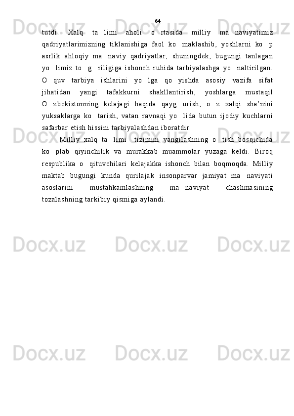 t u t d i .   X a l q   t a l i m i   a h o l i   o r t a s i d a   m i l l i y   m a n a v i y a t i m i z  
q a d r i y a t l a r i m i z n i n g   t i k l a n i s h i g a   f a o l   k o m a k l a s h i b ,   y o s h l a r n i   k o p	
 
a s r l i k   a h l o q i y   m a n a v i y   q a d r i y a t l a r ,   s h u n i n g d e k ,   b u g u n g i   t a n l a g a n	

y o l i m i z   t o g r i l i g i g a   i s h o n c h   r u h i d a   t a r b i y a l a s h g a   y o n a l t i r i l g a n .	
   
O q u v   t a r b i y a   i s h l a r i n i   y o l g a   q o y i s h d a   a s o s i y   v a z i f a   s i f a t
  
j i h a t i d a n   y a n g i   t a f a k k u r n i   s h a k l l a n t i r i s h ,   y o s h l a r g a   m u s t a q i l
O z b e k i s t o n n i n g   k e l a j a g i   h a q i d a   q a y g u r i s h ,   o z   x a l q i   s h a ’ n i n i
  
y u k s a k l a r g a   k o t a r i s h ,   v a t a n   r a v n a q i   y o l i d a   b u t u n   i j o d i y   k u c h l a r n i	
 
s a f a r b a r   e t i s h   h i s s i n i   t a r b i y a l a s h d a n   i b o r a t d i r .  
M i l l i y   x a l q   t a l i m i     t i z i m i n i   y a n g i l a s h n i n g   o t i s h   b o s q i c h i d a	
 
k o p l a b   q i y i n c h i l i k   v a   m u r a k k a b   m u a m m o l a r   y u z a g a   k e l d i .   B i r o q	

r e s p u b l i k a   o q i t u v c h i l a r i   k e l a j a k k a   i s h o n c h   b i l a n   b o q m o q d a .   M i l l i y	

m a k t a b   b u g u n g i   k u n d a   q u r i l a j a k   i n s o n p a r v a r   j a m i y a t   m a n a v i y a t i	

a s o s l a r i n i   m u s t a h k a m l a s h n i n g   m a n a v i y a t   c h a s h m a s i n i n g	

t o z a l a s h n i n g   t a r k i b i y   q i s m i g a   a y l a n d i .     64 
