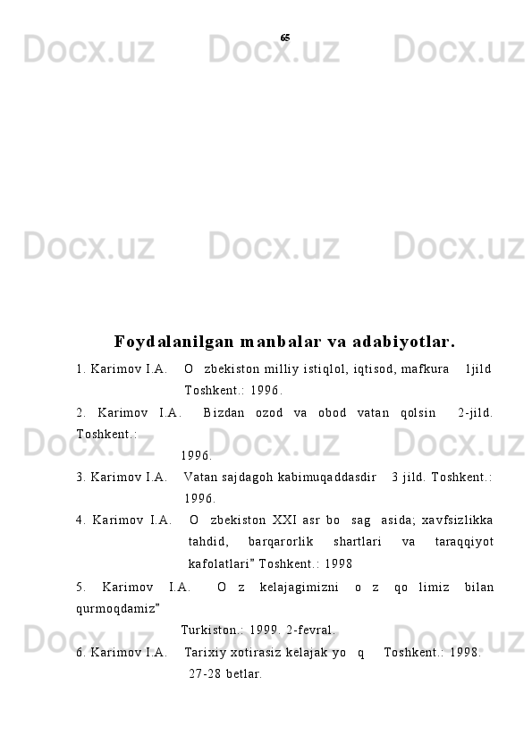 Foydal anil gan m anbal ar  va adabi yotl ar .
1 .   K a r i m o v   I . A .   O z b e k i s t o n   m i l l i y   i s t i q l o l ,   i q t i s o d ,   m a f k u r a   1 j i l d  
                                                      T o s h k e n t . :   1 9 9 6 .
2 .   K a r i m o v   I . A .   B i z d a n   o z o d   v a   o b o d   v a t a n   q o l s i n   2 - j i l d .	
 
T o s h k e n t . :
                                                    1 9 9 6 .
3 .   K a r i m o v   I . A .   V a t a n   s a j d a g o h   k a b i m u q a d d a s d i r   3   j i l d .   T o s h k e n t . :	
 
                                                      1 9 9 6 .
4 .   K a r i m o v   I . A .   O z b e k i s t o n   X X I   a s r   b o s a g a s i d a ;   x a v f s i z l i k k a
   
t a h d i d ,   b a r q a r o r l i k   s h a r t l a r i   v a   t a r a q q i y o t
k a f o l a t l a r i   T o s h k e n t . :   1 9 9 8	

5 .   K a r i m o v   I . A .   O z   k e l a j a g i m i z n i   o z   q o l i m i z   b i l a n	
   
q u r m o q d a m i z	

                                                    T u r k i s t o n . :   1 9 9 9 .   2 - f e v r a l .  
6 .   K a r i m o v   I . A .   T a r i x i y   x o t i r a s i z   k e l a j a k   y o q     T o s h k e n t . :   1 9 9 8 .	
  
                                                        2 7 - 2 8   b e t l a r . 65 