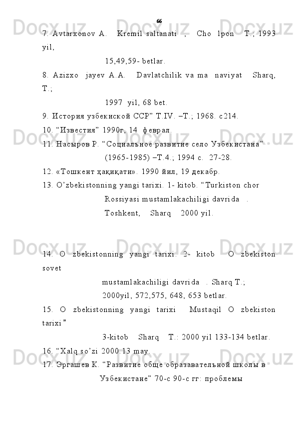 7 .   A v t a r x o n o v   A .   K r e m i l   s a l t a n a t i ,   C h o l p o n   T . ;   1 9 9 3    
y i l ,  
                                                  1 5 , 4 9 , 5 9 -   b e t l a r .
8 .   A z i z x o j a y e v   A . A .   D a v l a t c h i l i k   v a   m a n a v i y a t   S h a r q ,	
   
T . ;
                                                  1 9 9 7     y i l ,   6 8   b e t .  
9 .   И с т о р и я   у з б е к и с к о й   С С Р ”   Т .	
 I V .   – T . ;   1 9 6 8 .   c 2 1 4 .  
1 0 .   “ И з в е с т и я ”   1 9 9 0 г ,   1 4     ф е в р а л .
1 1 .   Н а с ы р о в   Р .   “ С о ц и а л ъ н о е   р а з в и т и е   с е л о   У з б е к и с т а н а ”    
                                                  ( 1 9 6 5 - 1 9 8 5 )   – Т . 4 . ;   1 9 9 4   с .     2 7 - 2 8 .
1 2 .   « Т о ш к е н т   ҳ а қ и қ а т и » .   1 9 9 0   й и л ,   1 9   д е к а б р .
1 3 .   O ’ z b e k i s t o n n i n g   y a n g i   t a r i x i .   1 -   k i t o b .   “ T u r k i s t o n   c h o r  
                                                  R o s s i y a s i   m u s t a m l a k a c h i l i g i   d a v r i d a .  	

                                                  T o s h k e n t ,   S h a r q   2 0 0 0   y i l	
  .
1 4 .   O z b e k i s t o n n i n g   y a n g i   t a r i x i .   2 -   k i t o b   O z b e k i s t o n	
  
s o v e t  
                                                m u s t a m l a k a c h i l i g i   d a v r i d a .   S h a r q   T . ;  	

                                                2 0 0 0 y i l ,   5 7 2 , 5 7 5 ,   6 4 8 ,   6 5 3   b e t l a r .
1 5 .   O z b e k i s t o n n i n g   y a n g i   t a r i x i   M u s t a q i l   O z b e k i s t o n	
  
t a r i x i

                                                3 - k i t o b   S h a r q   T . :   2 0 0 0   y i l   1 3 3 - 1 3 4   b e t l a r .	
 
1 6 .   “ X a l q   s o ’ z i   2 0 0 0 . 1 3  	
 m a y .
1 7 .   Э р г а ш е в   К .   “ Р а з в и т и е   о б щ е   о б р а з а в а т е л ъ н о й   ш к о л ы   в  
                                              У з б е к и с т а н е ”   7 0 - с   9 0 - с   г г :   п р о б л е м ы   66 