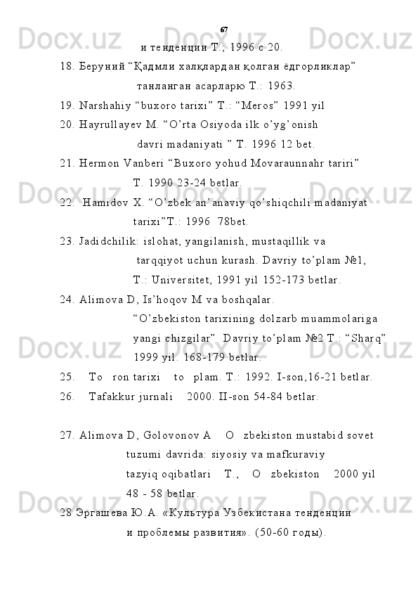                                               и   т е н д е н ц и и   Т . ;   1 9 9 6   с   2 0 .
1 8 .   Б е р у н и й   “ Қ а д м л и   х а л қ л а р д а н   қ о л г а н   ё д г о р л и к л а р ”
                                            т а н л а н г а н   а с а р л а р ю   Т . :   1 9 6 3 .
1 9 .   N a r s h a h i y   “ b u x o r o   t a r i x i ”   T . :   “ M e r o s ”   1 9 9 1   y i l
2 0 .   H a y r u l l a y e v   M .   “ O ’ r t a   O s i y o d a   i l k   o ’ y g ’ o n i s h  
                                            d a v r i   m a d a n i y a t i   ”   T .   1 9 9 6   1 2   b e t .
2 1 .   H e r m o n   V a n b e r i   “ B u x o r o   y o h u d   M o v a r a u n n a h r   t a r i r i ”  
                                          T .   1 9 9 0   2 3 - 2 4   b e t l a r .
2 2 .     H a m i d o v   X .   “ O ’ z b e k   a n ’ a n a v i y   q o ’ s h i q c h i l i   m a d a n i y a t
                                          t a r i x i ” T . :   1 9 9 6     7 8 b e t .
2 3 .   J a d i d c h i l i k :   i s l o h a t ,   y a n g i l a n i s h ,   m u s t a q i l l i k   v a
                                            t a r q q i y o t   u c h u n   k u r a s h .   D a v r i y   t o ’ p l a m   № 1 ,
                                          T . :   U n i v e r s i t e t ,   1 9 9 1   y i l   1 5 2 - 1 7 3   b e t l a r .
2 4 .   A l i m o v a   D ,   I s ’ h o q o v   M   v a   b o s h q a l a r .  
                                          “ O ’ z b e k i s t o n   t a r i x i n i n g   d o l z a r b   m u a m m o l a r i g a  
                                          y a n g i   c h i z g i l a r ”     D a v r i y   t o ’ p l a m   № 2   T . :   “ S h a r q ”
                                          1 9 9 9   y i l .   1 6 8 - 1 7 9   b e t l a r .
2 5 .   T o r o n   t a r i x i   t o p l a m .   T    . :   1 9 9 2 .   I - s o n , 1 6 - 2 1   b e t l a r .
2 6 .   T a f a k k u r   j u r n a l i   2 0 0 0 .   I I - s o n   5 4 - 8 4   b e t l a r .
 
2 7 .   A l i m o v a   D ,   G o l o v o n o v   A   O z b e k i s t o n   m u s t a b i d   s o v e t	
 
                                      t u z u m i   d a v r i d a :   s i y o s i y   v a   m a f k u r a v i y  
                                      t a z y i q   o q i b a t l a r i   T . ,   O z b e k i s t o n   2 0 0 0   y i l
   
                                      4 8   -   5 8   b e t l a r .
2 8   Э р г а ш е в а   Ю . А .   « К у л ь т у р а   У з б е к и с т а н а   т е н д е н ц и и
                                      и   п р о б л е м ы   р а з в и т и я » .   ( 5 0 - 6 0   г о д ы ) .   67 