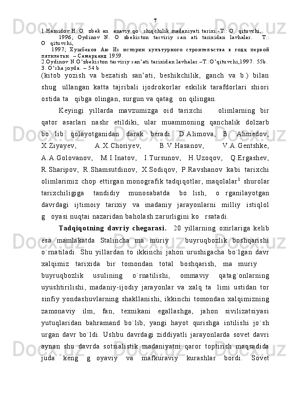 1 . H a m i d o v   H .   O z b e k   a n a n a v i y   q o s h i q c h i l i k   m a d a n i y a t i   t a r i x i . - T . :   O q i t u v c h i ,   
        1 9 9 6 ;   O y d i n o v   N .   O z b e k i s t o n   t a s v i r i y   s a n a t i   t a r i x i d a n   l a v h a l a r .   T . :	
  
O q i t u v c h i ,	

      1 9 9 7 ;   Х у ш б е к о в   А ю   И з   и с т о р и и   к у л ъ т у р н о г о   с т р о и т е л ъ с т в а   в   г о д қ   п е р в о й
п я т и л е т к и .   –   С а м а р қ а н д   1 9 5 9 .
2 . O y d i n o v   N . O ’ z b e k i s t o n   t a s v i r i y   s a n ’ a t i   t a r i x i d a n   l a v h a l a r . – T . : O ’ q i t u v c h i , 1 9 9 7 .   5 5 b .
3 .   O ’ s h a   j o y d a .   –   5 4   b
( k i t o b   y o z i s h   v a   b e z a t i s h   s a n ’ a t i ,   b e s h i k c h i l i k ,   g a n c h   v a   b . )   b i l a n
s h u g u l l a n g a n   k a t t a   t a j r i b a l i   i j o d r o k o r l a r   e s k i l i k   t a r a f d o r l a r i   s h i o r i	

o s t i d a   t a q i b g a   o l i n g a n ,   s u r g u n   v a   q a t a g o n   q i l i n g a n .    	
 
K e y i n g i   y i l l a r d a   m a v z u m i z g a   o i d   t a r i x c h i     o l i m l a r n i n g   b i r	

q a t o r   a s a r l a r i   n a s h r   e t i l d i k i ,   u l a r   m u a m m o n i n g   q a n c h a l i k   d o l z a r b
b o l i b   q o l a y o t g a n i d a n   d a r a k   b e r a d i .   D . A l i m o v a ,   B .   A h m e d o v ,	

X . Z i y a y e v ,   A . X . C h o r i y e v ,   B . V . H a s a n o v ,   V . A . G e n t s h k e ,
A . A . G o l o v a n o v ,   M . I . I n a t o v ,   I . T u r s u n o v ,   H . U z o q o v ,   Q . E r g a s h e v ,
R . S h a r i p o v ,   R . S h a m s u t d i n o v ,   X . S o d i q o v ,   P . R a v s h a n o v   k a b i   t a r i x c h i
o l i m l a r i m i z   c h o p   e t t i r g a n   m o n o g r a f i k   t a d q i q o t l a r ,   m a q o l a l a r 1
  s h u r o l a r
t a r i x c h i l i g i g a   t a n d i d i y   m u n o s a b a t d a   b o l i s h ,   o r g a n i l a y o t g a n	
 
d a v r d a g i   i j t i m o i y   t a r i x i y   v a   m a d a n i y   j a r a y o n l a r n i   m i l l i y   i s t i q l o l
g o y a s i   n u q t a i   n a z a r i d a n   b a h o l a s h   z a r u r l i g i n i   k o r s a t a d i .  	
 
T a d q i q o t n i n g   d a v r i y   c h e g a r a s i .     2 0   y i l l a r n i n g   o x i r l a r i g a   k e l i b
e s a   m a m l a k a t d a   S t a l i n c h a   m a m u r i y     b u y r u q b o z l i k   b o s h q a r i s h i	
 
o ` r n a t i l a d i .   S h u   y i l l a r d a n   t o   i k k i n c h i   j a h o n   u r u s h i g a c h a   b o ` l g a n   d a v r
x a l q i m i z   t a r i x i d a   b i r   t o m o n d a n   t o t a l   b o s h q a r i s h ,   m a m u r i y  	
 
b u y r u q b o z l i k   u s u l i n i n g   o ` r n a t i l i s h i ,   o m m a v i y   q a t a g ` o n l a r n i n g
u y u s h t i r i l i s h i ,   m a d a n i y - i j o d i y   j a r a y o n l a r   v a   x a l q   t a l i m i   u s t i d a n   t o r	

s i n f i y   y o n d a s h u v l a r n i n g   s h a k l l a n i s h i ,   i k k i n c h i   t o m o n d a n   x a l q i m i z n i n g
z a m o n a v i y   i l m ,   f a n ,   t e x n i k a n i   e g a l l a s h g a ,   j a h o n   s i v i l i z a t s i y a s i
y u t u q l a r i d a n   b a h r a m a n d   b o ` l i b ,   y a n g i   h a y o t   q u r i s h g a   i n t i l i s h i   j o ` s h
u r g a n   d a v r   b o ` l d i .   U s h b u   d a v r d a g i   z i d d i y a t l i   j a r a y o n l a r d a   s o v e t   d a v r i
a y n a n   s h u   d a v r d a   s o t s i a l i s t i k   m a d a n i y a t n i   q a r o r   t o p t i r i s h   m a q s a d i d a
j u d a   k e n g   g o y a v i y   v a   m a f k u r a v i y   k u r a s h l a r   b o r d i .   S o v e t	
 7 