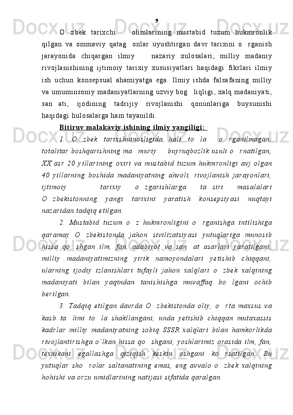 O z b e k   t a r i x c h i     o l i m l a r i n i n g   m u s t a b i d   t u z u m   h u k m r o n l i k 
q i l g a n   v a   o m m a v i y   q a t a g o n l a r   u y u s h t i r g a n   d a v r   t a r i x i n i   o r g a n i s h	
 
j a r a y o n i d a   c h i q a r g a n   i l m i y     n a z a r i y   x u l o s a l a r i ,   m i l l i y   m a d a n i y	

r i v o j l a n i s h i n i n g   i j t i m o i y   t a r i x i y   x u s u s i y a t l a r i   h a q i d a g i   f i k r l a r i   i l m i y
i s h   u c h u n   k o n s e p s u a l   a h a m i y a t g a   e g a .   I l m i y   i s h d a   f a l s a f a n i n g   m i l l i y
v a   u m u m i n s o n i y   m a d a n i y a t l a r n i n g   u z v i y   b o g l i q l i g i ,   x a l q   m a d a n i y a t i ,	

s a n a t i ,   i j o d i n i n g   t a d r i j i y   r i v o j l a n i s h i   q o n u n l a r i g a   b u y s u n i s h i	

h a q i d a g i   h u l o s a l a r g a   h a m   t a y a n i l d i .  
B i t i r u v   m a l a k a v i y   i s h i n i n g   i l m i y   y a n g i l i g i :  
1 .   O z b e k   t a r i x s h u i n o s l i g i d a   h a l i   t o l a     o r g a n i l m a g a n ,	
  
t o t a l i t a r   b o s h q a r i s h n i n g   m a m u r i y     b u y r u q b o z l i k   u s u l i   o r n a t i l g a n ,	
  
X X   a s r   2 0   y i l l a r i n i n g   o x i r i   v a   m u s t a b i d   t u z u m   h u k m r o n l i g i   a v j   o l g a n
4 0   y i l l a r n i n g   b o s h i d a   m a d a n i y a t n i n g   a h v o l i ,   r i v o j l a n i s h   j a r a y o n l a r i ,
i j t i m o i y     t a r i x i y   o z g a r i s h l a r g a   t a s i r i   m a s a l a l a r i	
  
O z b e k i s t o n n i n g   y a n g i   t a r i x i n i   y a r a t i s h   k o n s e p s i y a s i   n u q t a y i	

n a z a r i d a n   t a d q i q   e t i l g a n .  
2 .   M u s t a b i d   t u z u m   o z   h u k m r o n l i g i n i   o r g a n i s h g a   i n t i l i s h i g a	
 
q a r a m a y   O z b e k i s t o n d a   j a h o n   s i v i l i z a t s i y a s i   y u t u q l a r i g a   m u n o s i b	

h i s s a   q o s h g a n   i l m ,   f a n ,   a d a b i y o t   v a   s a n a t   a s a r l a r i   y a r a t i l g a n i ,	
 
m i l l i y   m a d a n i y a t i m i z n i n g   y i r i k   n a m o y o n d a l a r i   y e t i s h i b   c h i q q a n i ,
u l a r n i n g   i j o d i y   i z l a n i s h l a r i   t u f a y l i   j a h o n   x a l q l a r i   o z b e k   x a l q i n i n g	

m a d a n i y a t i   b i l a n   y a q i n d a n   t a n i s h i s h g a   m u v a f f a q   b o l g a n i   o c h i b	

b e r i l g a n .
3 .   T a d q i q   e t i l g a n   d a v r d a   O z b e k i s t o n d a   o l i y ,   o r t a   m a x s u s   v a	
 
k a s b   t a l i m i   t o l a   s h a k l l a n g a n i ,   u n d a   y e t i s h i b   c h i q q a n   m u t a x a s s i s	
 
k a d r l a r   m i l l i y   m a d a n i y a t n i n g   s o b i q   S S S R   x a l q l a r i   b i l a n   h a m k o r l i k d a
r i v o j l a n t i r i s h g a   o ` l k a n   h i s s a   q o s h g a n i ,   y o s h l a r i m i z   o r a s i d a   i l m ,   f a n ,	

t e x n i k a n i   e g a l l a s h g a   q i z i q i s h   k e s k i n   o s h g a n i   k o r s a t i l g a n .   B u	

y u t u q l a r   s h o r o l a r   s a l t a n a t i n i n g   e m a s ,   e n g   a v v a l o   o z b e k   x a l q i n i n g	
 
h o h i s h i   v a   o r z u   u m i d l a r i n i n g   n a t i j a s i   s i f a t i d a   q a r a l g a n .   9 