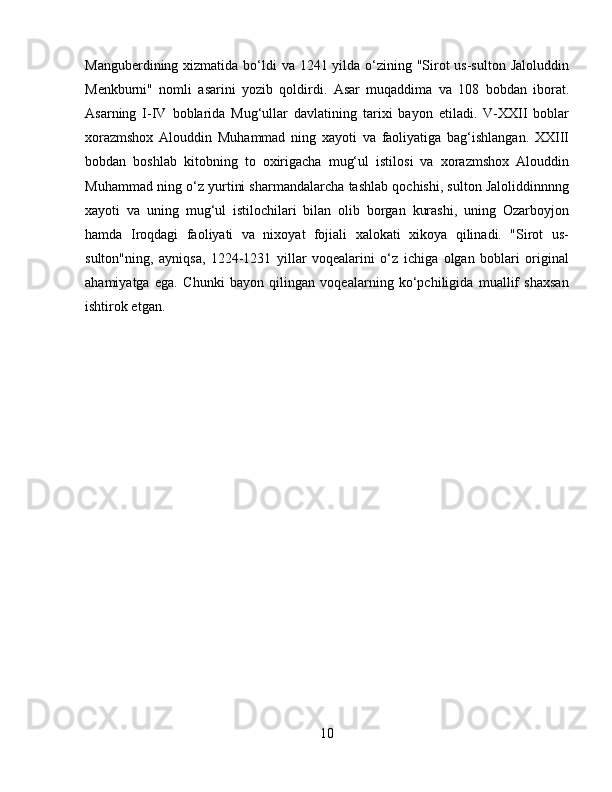 Manguberdining xizmatida bo‘ldi va 1241 yilda o‘zining "Sirot  us-sulton Jaloluddin
Menkburni"   nomli   asarini   yozib   qoldirdi.   Asar   muqaddima   va   108   bobdan   iborat.
Asarning   I-IV   boblarida   Mug‘ullar   davlatining   tarixi   bayon   etiladi.   V-XXII   boblar
xorazmshox   Alouddin   Muhammad   ning   xayoti   va   faoliyatiga   bag‘ishlangan.   XXIII
bobdan   boshlab   kitobning   to   oxirigacha   mug‘ul   istilosi   va   xorazmshox   Alouddin
Muhammad ning o‘z yurtini sharmandalarcha tashlab qochishi, sulton Jaloliddinnnng
xayoti   va   uning   mug‘ul   istilochilari   bilan   olib   borgan   kurashi,   uning   Ozarboyjon
hamda   Iroqdagi   faoliyati   va   nixoyat   fojiali   xalokati   xikoya   qilinadi.   "Sirot   us-
sulton"ning,   ayniqsa,   1224-1231   yillar   voqealarini   o‘z   ichiga   olgan   boblari   original
ahamiyatga   ega.   Chunki   bayon   qilingan   voqealarning   ko‘pchiligida   muallif   shaxsan
ishtirok etgan. 
10 