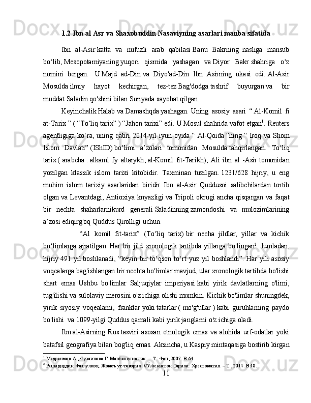 1.2 Ibn al Asr va Shaxobuddin Nasaviyning asarlari manba sifatida
Ibn   al-Asir   katta   va   nufuzli   arab   qabilasi   Banu   Bakrning     nasliga   mansub
bo lib,ʻ   Mesopotamiyaning   yuqori   qismida   yashagan   va   Diyor   Bakr   shahriga   o z	ʻ
nomini   bergan.     U   Majd   ad-Din   va   Diyo'ad-Din   Ibn   Asirning   ukasi   edi.   Al-Asir
Mosulda   ilmiy   hayot   kechirgan,   tez-tez   Bag'dodga   tashrif   buyurgan   va   bir
muddat   Saladin   qo'shini bilan   Suriyada   sayohat qilgan.
Keyinchalik   Halab   va   Damashqda   yashagan.   Uning   asosiy   asari   “   Al-Komil   fi
at-Tarix   ” (   “To liq tarix”	
ʻ   ) “Jahon tarixi” edi.   U Mosul shahrida vafot etgan 1
.  Reuters
agentligiga ko‘ra, uning qabri  2014-yil  iyun oyida “   Al-Qoida   ”ning “   Iroq va Shom
Islom   Davlati”   (IShID)   bo‘limi   a’zolari   tomonidan   Mosulda   tahqirlangan.   To liq	
ʻ
tarix   (   arabcha   :   ạlkạml   fy   ạltạrykh ,   al-Komil   fit-Tārikh),   Ali   ibn   al   -Asir   tomonidan
yozilgan   klassik   islom   tarixi   kitobidir.     Taxminan   tuzilgan.   1231/628   hijriy,   u   eng
muhim   islom   tarixiy   asarlaridan   biridir.   Ibn   al-Asir   Quddusni   salibchilardan   tortib
olgan   va Levantdagi , Antioxiya  knyazligi   va   Tripoli  okrugi   ancha  qisqargan  va faqat
bir   nechta   shaharlarnikurd   generali   Saladinning   zamondoshi   va   mulozimlarining
a zosi ediqirg'oq	
ʼ   Quddus Qirolligi uchun .
“Al   komil   fit-tarix”   (To liq   tarix)	
ʻ   bir   necha   jildlar,   yillar   va   kichik
bo limlarga   ajratilgan.	
ʻ   Har   bir   jild   xronologik   tartibda   yillarga   bo'lingan 2
.   Jumladan,
hijriy   491  yil   boshlanadi,   “keyin   bir   to‘qson   to‘rt   yuz  yil   boshlandi”.   Har   yili   asosiy
voqealarga bag'ishlangan bir nechta bo'limlar mavjud, ular xronologik tartibda bo'lishi
shart   emas.   Ushbu   bo'limlar   Saljuqiylar   imperiyasi   kabi   yirik   davlatlarning   o'limi,
tug'ilishi va sulolaviy merosini o'z ichiga olishi mumkin.   Kichik bo'limlar shuningdek,
yirik   siyosiy   voqealarni,   franklar   yoki   tatarlar   (   mo'g'ullar   )   kabi   guruhlarning   paydo
bo'lishi     va 1099-yilgi Quddus qamali   kabi yirik janglarni o'z ichiga oladi.
Ibn   al-Asirning   Rus   tasviri   asosan   etnologik   emas   va   alohida   urf-odatlar   yoki
batafsil geografiya bilan bog'liq emas.   Aksincha, u Kaspiy mintaqasiga   bostirib kirgan
1
 Maдраимов A., Фузаилова Г. Maнбашунослик. – T.: Фан, 2007.  B .64.
2
 Рашидиддин Фазлуллоҳ. Жомеъ ут-таворих. //Ўзбекистон Тарихи: Хрестоматия. – Т., 2014.  B.48.
11 