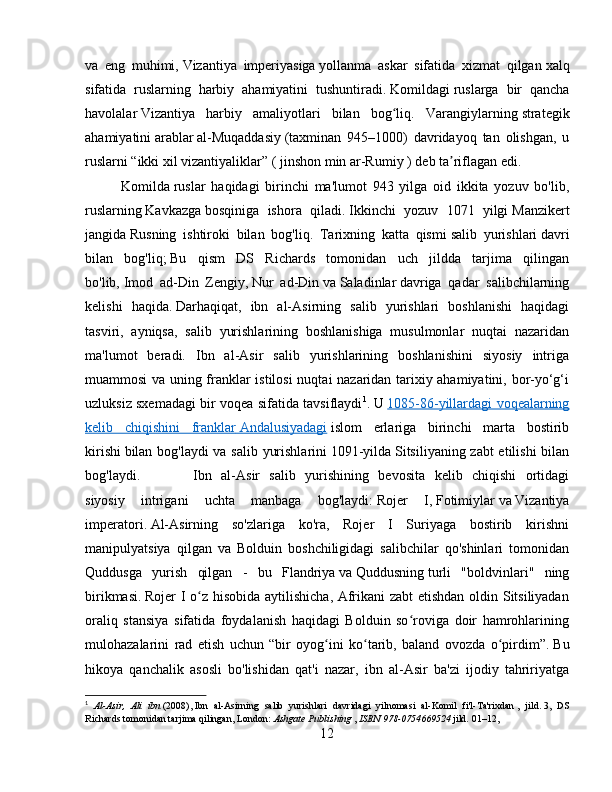 va   eng   muhimi,   Vizantiya   imperiyasiga   yollanma   askar   sifatida   xizmat   qilgan   xalq
sifatida   ruslarning   harbiy   ahamiyatini   tushuntiradi.   Komildagi   ruslarga   bir   qancha
havolalar   Vizantiya   harbiy   amaliyotlari   bilan   bog liq.  ʻ Varangiylarning   strategik
ahamiyatini   arablar   al-Muqaddasiy   (taxminan   945–1000)   davridayoq   tan   olishgan,   u
ruslarni “ikki xil vizantiyaliklar” (   jinshon min ar-Rumiy   ) deb ta riflagan edi. 	
ʼ
Komilda   ruslar   haqidagi   birinchi   ma'lumot   943   yilga   oid   ikkita   yozuv   bo'lib,
ruslarning   Kavkazga   bosqiniga   ishora   qiladi.   Ikkinchi   yozuv   1071   yilgi   Manzikert
jangida   Rusning   ishtiroki   bilan   bog'liq.   Tarixning   katta   qismi   salib   yurishlari   davri
bilan   bog'liq;   Bu   qism   DS   Richards   tomonidan   uch   jildda   tarjima   qilingan
bo'lib,   Imod   ad-Din   Zengiy ,   Nur   ad-Din   va   Saladinlar   davriga   qadar   salibchilarning
kelishi   haqida.   Darhaqiqat,   ibn   al-Asirning   salib   yurishlari   boshlanishi   haqidagi
tasviri,   ayniqsa,   salib   yurishlarining   boshlanishiga   musulmonlar   nuqtai   nazaridan
ma'lumot   beradi.   Ibn   al-Asir   salib   yurishlarining   boshlanishini   siyosiy   intriga
muammosi va uning franklar istilosi  nuqtai nazaridan tarixiy ahamiyatini, bor-yo‘g‘i
uzluksiz sxemadagi bir voqea sifatida tavsiflaydi 1
.   U   1085-86-yillardagi voqealarning
kelib   chiqishini   franklar        Andalusiyadagi      islom   erlariga   birinchi   marta   bostirib
kirishi   bilan bog'laydi  va salib yurishlarini   1091-yilda   Sitsiliyaning zabt  etilishi bilan
bog'laydi.   Ibn   al-Asir   salib   yurishining   bevosita   kelib   chiqishi   ortidagi
siyosiy   intrigani   uchta   manbaga   bog'laydi:   Rojer   I ,   Fotimiylar   va   Vizantiya
imperatori .   Al-Asirning   so'zlariga   ko'ra,   Rojer   I   Suriyaga   bostirib   kirishni
manipulyatsiya   qilgan   va   Bolduin   boshchiligidagi   salibchilar   qo'shinlari   tomonidan
Quddusga   yurish   qilgan   -   bu   Flandriya   va   Quddusning   turli   "boldvinlari"   ning
birikmasi.   Rojer I o z hisobida aytilishicha, Afrikani zabt etishdan oldin Sitsiliyadan	
ʻ
oraliq   stansiya   sifatida   foydalanish   haqidagi   Bolduin   so roviga   doir   hamrohlarining	
ʻ
mulohazalarini   rad   etish   uchun   “bir   oyog ini   ko tarib,   baland   ovozda   o pirdim”.	
ʻ ʻ ʻ   Bu
hikoya   qanchalik   asosli   bo'lishidan   qat'i   nazar,   ibn   al-Asir   ba'zi   ijodiy   tahririyatga
1
  Al-Asir,   Ali   ibn   (2008),   Ibn   al-Asirning   salib   yurishlari   davridagi   yilnomasi   al-Komil   fi'l-Ta'rixdan   ,   jild.   3,   DS
Richards tomonidan tarjima qilingan, London:   Ashgate Publishing   ,   ISBN   978-0754669524   jild.   01–12, 
12 