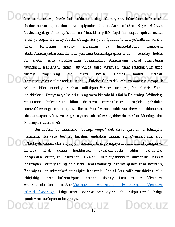 berilib   ketgandir,   chunki   hatto   o'rta   asrlardagi   islom   yozuvchilari   ham   ba'zida   o'z
dushmanlarini   qoralashni   odat   qilganlar.     Ibn   al-Asir   ta rifida   Rojer   Bolduinʼ
boshchiligidagi   frank   qo shinlarini   “hosildan   yillik   foyda”ni   saqlab   qolish   uchun	
ʻ
Sitsiliya orqali Shimoliy Afrika o rniga Suriya va Quddus tomon yo naltiradi va shu	
ʻ ʻ
bilan   Rojerning   siyosiy   ziyrakligi   va   hisob-kitobini   namoyish
etadi.   Antioxiyadan   birinchi salib yurishini boshlashga qaror qildi.   Bunday   holda,
ibn   al-Asir   salib   yurishlarining   boshlanishini   Antioxiyani   qamal   qilish   bilan
tavsiflashi   ajablanarli   emas.   1097-yilda   salib   yurishlari   frank   istilolarining   uzoq
tarixiy   naqshining   bir   qismi   bo'lib,   alohida   hodisa   sifatida
kontseptsiyalashtirilmaganligi   sababli,   Fulcher   Chartrelik   kabi   zamonaviy   evropalik
yilnomachilar   shunday   qilishga   intilishgan.   Bundan   tashqari,   Ibn   al-Asir   Frank
qo shinlarini Suriyaga yo naltirishining yana bir sababi sifatida Rojerning Afrikadagi	
ʻ ʻ
musulmon   hukmdorlar   bilan   do stona   munosabatlarni   saqlab   qolishdan	
ʻ
tashvishlanishiga   ishora   qiladi.   Ibn   al-Asir   birinchi   salib   yurishining   boshlanishini
shakllantirgan   deb  da'vo   qilgan   siyosiy   intrigalarning   ikkinchi   manbai   Misrdagi   shia
Fotimiylar sulolasi edi.  
Ibn   al-Asir   bu   shunchaki   "boshqa   voqea"   deb   da'vo   qilsa-da,   u   fotimiylar
franklarni   Suriyaga   bostirib   kirishga   undashda   muhim   rol   o'ynaganligini   aniq
ta'kidlaydi, chunki ular   Saljuqiylar   hokimiyatining kengayishi bilan tahdid qilingan va
himoya   qilish   uchun   franklardan   foydalanmoqchi   edilar.   Saljuqiylar
bosqinidan   Fotimiylar   Misri   ibn   al-Asir,   saljuqiy   sunniy   musulmonlar   sunniy
bo'lmagan   Fotimiylarning   "bid'atchi"   amaliyotlariga   qanday   qarashlarini   ko'rsatib,
Fotimiylar   "musulmonlar"   emasligini   ko'rsatadi.     Ibn   al-Asir   salib   yurishining   kelib
chiqishiga   ta'sir   ko'rsatadigan   uchinchi   siyosiy   fitna   manbai   Vizantiya
imperatoridir.   Ibn   al-Asir   Vizantiya   imperatori   Franklarni   Vizantiya
erlaridan        Levantga      o'tishga   ruxsat   evaziga   Antioxiyani   zabt   etishga   rozi   bo'lishga
qanday majburlaganini tasvirlaydi.    
13 
