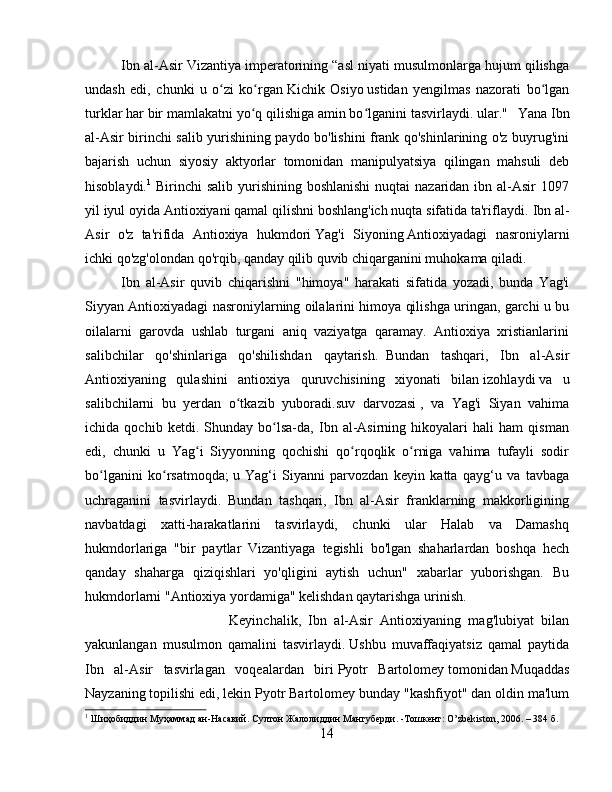 Ibn al-Asir Vizantiya imperatorining “asl niyati musulmonlarga hujum qilishga
undash   edi,   chunki   u   o zi   ko rganʻ ʻ   Kichik   Osiyo   ustidan   yengilmas   nazorati   bo lgan	ʻ
turklar har bir mamlakatni yo q qilishiga amin bo lganini tasvirlaydi.	
ʻ ʻ   ular."    
 Yana Ibn
al-Asir birinchi salib yurishining paydo bo'lishini frank qo'shinlarining o'z buyrug'ini
bajarish   uchun   siyosiy   aktyorlar   tomonidan   manipulyatsiya   qilingan   mahsuli   deb
hisoblaydi. 1
  Birinchi  salib yurishining boshlanishi  nuqtai  nazaridan ibn al-Asir  1097
yil iyul oyida Antioxiyani qamal qilishni boshlang'ich nuqta sifatida ta'riflaydi.   Ibn al-
Asir   o'z   ta'rifida   Antioxiya   hukmdori   Yag'i   Siyoning   Antioxiyadagi   nasroniylarni
ichki qo'zg'olondan qo'rqib, qanday qilib quvib chiqarganini muhokama qiladi.    
Ibn   al-Asir   quvib   chiqarishni   "himoya"   harakati   sifatida   yozadi,   bunda   Yag'i
Siyyan Antioxiyadagi nasroniylarning oilalarini himoya qilishga uringan, garchi u bu
oilalarni   garovda   ushlab   turgani   aniq   vaziyatga   qaramay.   Antioxiya   xristianlarini
salibchilar   qo'shinlariga   qo'shilishdan   qaytarish.     Bundan   tashqari,   Ibn   al-Asir
Antioxiyaning   qulashini   antioxiya   quruvchisining   xiyonati   bilan   izohlaydi   va   u
salibchilarni   bu   yerdan   o tkazib   yuboradi.	
ʻ suv   darvozasi   ,   va   Yag'i   Siyan   vahima
ichida   qochib   ketdi.   Shunday   bo lsa-da,   Ibn   al-Asirning   hikoyalari   hali   ham   qisman	
ʻ
edi,   chunki   u   Yag i   Siyyonning   qochishi   qo rqoqlik   o rniga   vahima   tufayli   sodir	
ʻ ʻ ʻ
bo lganini   ko rsatmoqda;	
ʻ ʻ   u   Yag‘i   Siyanni   parvozdan   keyin   katta   qayg‘u   va   tavbaga
uchraganini   tasvirlaydi.     Bundan   tashqari,   Ibn   al-Asir   franklarning   makkorligining
navbatdagi   xatti-harakatlarini   tasvirlaydi,   chunki   ular   Halab   va   Damashq
hukmdorlariga   "bir   paytlar   Vizantiyaga   tegishli   bo'lgan   shaharlardan   boshqa   hech
qanday   shaharga   qiziqishlari   yo'qligini   aytish   uchun"   xabarlar   yuborishgan.   Bu
hukmdorlarni "Antioxiya yordamiga" kelishdan qaytarishga urinish.  
Keyinchalik,   Ibn   al-Asir   Antioxiyaning   mag'lubiyat   bilan
yakunlangan   musulmon   qamalini   tasvirlaydi.   Ushbu   muvaffaqiyatsiz   qamal   paytida
Ibn   al-Asir   tasvirlagan   voqealardan   biri   Pyotr   Bartolomey   tomonidan   Muqaddas
Nayzaning   topilishi edi, lekin Pyotr Bartolomey bunday "kashfiyot" dan oldin ma'lum
1
  Шиҳобиддин   Муҳаммад   ан - Насавий .  Султон   Жалолиддин   Мангуберди . - Тошкент : O’zbekiston, 2006. – 384  б .
14 
