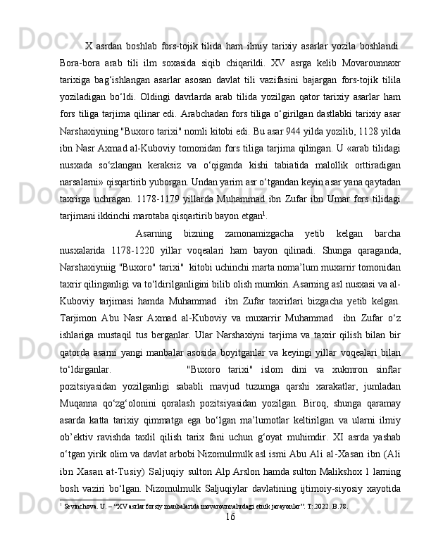 X   asrdan   boshlab   fors-tojik   tilida   ham   ilmiy   tarixiy   asarlar   yozila   boshlandi.
Bora-bora   arab   tili   ilm   soxasida   siqib   chiqarildi.   XV   asrga   kelib   Movarounnaxr
tarixiga   bag‘ishlangan   asarlar   asosan   davlat   tili   vazifasini   bajargan   fors-tojik   tilila
yoziladigan   bo‘ldi.   Oldingi   davrlarda   arab   tilida   yozilgan   qator   tarixiy   asarlar   ham
fors tiliga tarjima qilinar  edi. Arabchadan  fors tiliga o‘girilgan dastlabki  tarixiy asar
Narshaxiyning "Buxoro tarixi" nomli kitobi edi. Bu asar 944 yilda yozilib, 1128 yilda
ibn Nasr  Axmad  al-Kuboviy  tomonidan fors  tiliga  tarjima  qilingan. U  «arab tilidagi
nusxada   so‘zlangan   keraksiz   va   o‘qiganda   kishi   tabiatida   malollik   orttiradigan
narsalarni» qisqartirib yuborgan. Undan yarim asr o‘tgandan keyin asar yana qaytadan
taxrirga   uchragan.   1178-1179   yillarda   Muhammad   ibn   Zufar   ibn   Umar   fors   tilidagi
tarjimani ikkinchi marotaba qisqartirib bayon etgan 1
. 
Asarning   bizning   zamonamizgacha   yetib   kelgan   barcha
nusxalarida   1178-1220   yillar   voqealari   ham   bayon   qilinadi.   Shunga   qaraganda,
Narshaxiyniig "Buxoro" tarixi"  kitobi uchinchi marta noma’lum muxarrir tomonidan
taxrir qilinganligi va to‘ldirilganligini bilib olish mumkin. Asarning asl nusxasi va al-
Kuboviy   tarjimasi   hamda   Muhammad     ibn   Zufar   taxrirlari   bizgacha   yetib   kelgan.
Tarjimon   Abu   Nasr   Axmad   al-Kuboviy   va   muxarrir   Muhammad     ibn   Zufar   o‘z
ishlariga   mustaqil   tus   berganlar.   Ular   Narshaxiyni   tarjima   va   taxrir   qilish   bilan   bir
qatorda   asarni   yangi   manbalar   asosida   boyitganlar   va   keyingi   yillar   voqealari   bilan
to‘ldirganlar.  "Buxoro   tarixi"   islom   dini   va   xukmron   sinflar
pozitsiyasidan   yozilganligi   sababli   mavjud   tuzumga   qarshi   xarakatlar,   jumladan
Muqanna   qo‘zg‘olonini   qoralash   pozitsiyasidan   yozilgan.   Biroq,   shunga   qaramay
asarda   katta   tarixiy   qimmatga   ega   bo‘lgan   ma’lumotlar   keltirilgan   va   ularni   ilmiy
ob’ektiv   ravishda   taxlil   qilish   tarix   fani   uchun   g‘oyat   muhimdir .   XI   asrda   yashab
o‘tgan yirik olim va davlat arbobi Nizomulmulk asl ismi Abu   Ali   al-Xasan   ibn  (Ali
ibn   Xasan   at-Tusiy)   Saljuqiy   sulton Alp Arslon hamda sulton Malikshox 1 larning
bosh   vaziri   bo‘lgan.   Nizomulmulk   Saljuqiylar   davlatining   ijtimoiy-siyosiy   xayotida
1
 Sevinchova. U. – “XV asrlar forsiy manbalarida movarounnahrdagi etnik jarayonlar”. T:.2022. B.78.
16 