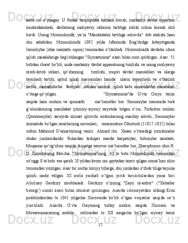 katta   rol   o‘ynagan.   U   feodal   tarqoqlikka   barham   berish,   markaziy   davlat   appartini
mustaxkamlash,   davlatning   moliyaviy   ishlarini   tartibga   solish   uchun   kurash   olib
bordi.   Uning   Nizomulmulk,   ya’ni   "Mamlakatni   tartibga   soluvchi"   deb   atalishi   ham
shu   sababdan.   Nizomulmulk   1092   yilda   Isfaxonda   Bag‘dodga   ketayotganda
Ismoiliylar  (shia  mazxabi   oqimi)  tomonidan  o‘ldiriladi.  Nizomulmulk  davlatni   idora
qilish masalalariga bag‘ishlangan "Siyosatnoma" asari bilan nom qoldirgan. Asar   51
bobdan iborat bo‘lib, unda markaziy davlat apparatining tuzilishi va uning moliyaviy
xisob-kitob   ishlari,   qo‘shinning       tuzilishi,   yuqori   davlat   mansablari   va   ularga
tayinlash   tartibi,   qabul   qilish   marosimlari   hamda     ularni   tayyorlash   va   o‘tkazish
tartibi,   mansabdorlar     faoliyati     ustidan   nazorat     qilish   kabi   umumdavlat   masalalari
o‘rtaga qo‘yilgan.  "Siyosatnoma"da   O‘rta   Osiyo   tarixi
xaqida   ham   muhim   va   qimmatli           ma’lumotlar   bor.   Somoniylar   zamonida   turk
g‘ulomlarining   mamlakat   ijtimoiy-siyosiy   xayotida   tutgan   o‘rni,   Turkiston   xonlari
(Qoraxoniylar)   saroyida   xizmat   qiluvchi   xodimlarning   maishiy   axvoli,   Somoniylar
xizmatida bo‘lgan amirlarning unvonlari,    xorazmshox Oltintosh (11017-1032) bilan
sulton   Mahmud   G‘aznaviyning   vaziri     Ahmad   ibn     Xasan   o‘rtasidagi   yozishmalar
shular   jumlasidandir.   Bulardan   tashqari   asarda   karpatiylar,   botiniylar   xarakati,
Muqanna qo‘zg‘oloni xaqida diqqatga sazovor ma’lumotlar bor. Sharqshunos olim R.
D.   Zaxoderning   fikricha,   "Siyosatnoma"ning     43   ta   bobi   Nizomulmulk   tomonidan
so‘nggi 8 ta bobi esa qariib 20 yildan keyin uni qaytadan taxrir qilgan noma’lum olim
tomonidan yozilgan. Asar bir necha xorijiy tillarga, shu jumladan o‘zbek tiliga tarjima
qilnib,   nashr   etilgan.   XI   asrla   yashab   o‘tgan   yirik   tarixchilardan   yana   biri
Abulxay   Gardiziy   xisoblanadi.   Gardiziy   o‘zining   "Zayn   ul-axbor"   ("Xabarlar
bezagi')   nomli   asari   bilan   shuxrat   qozongan.   Asarda   islomiyatdan   oldingi Eron
podshoxlaridan   to   1041   yilgacha   Xurosonda   bo‘lib   o‘tgan   voqealar   xaqida   so‘z
yuritiladi.   Asarda   O‘rta   Osiyoning   turkiy   axolisi   xaqida   Xuroson   va
Movarounnaxrning   arablar     istilosidan   to   XII   asrgacha   bo‘lgan   siyosiy   tarixi
17 