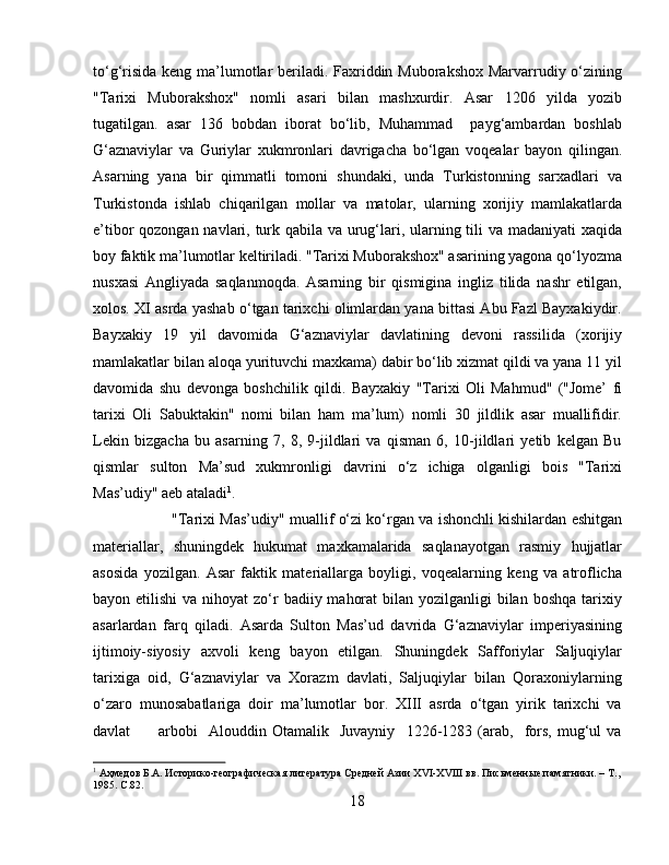 to‘g‘risida keng ma’lumotlar  beriladi. Faxriddin Muborakshox  Marvarrudiy o‘zining
"Tarixi   Muborakshox"   nomli   asari   bilan   mashxurdir.   Asar   1206   yilda   yozib
tugatilgan.   asar   136   bobdan   iborat   bo‘lib,   Muhammad     payg‘ambardan   boshlab
G‘aznaviylar   va   Guriylar   xukmronlari   davrigacha   bo‘lgan   voqealar   bayon   qilingan.
Asarning   yana   bir   qimmatli   tomoni   shundaki,   unda   Turkistonning   sarxadlari   va
Turkistonda   ishlab   chiqarilgan   mollar   va   matolar,   ularning   xorijiy   mamlakatlarda
e’tibor qozongan navlari, turk qabila va urug‘lari, ularning tili va madaniyati  xaqida
boy faktik ma’lumotlar keltiriladi. "Tarixi Muborakshox" asarining yagona qo‘lyozma
nusxasi   Angliyada   saqlanmoqda.   Asarning   bir   qismigina   ingliz   tilida   nashr   etilgan,
xolos. XI asrda yashab o‘tgan tarixchi olimlardan yana bittasi Abu Fazl Bayxakiydir.
Bayxakiy   19   yil   davomida   G‘aznaviylar   davlatining   devoni   rassilida   (xorijiy
mamlakatlar bilan aloqa yurituvchi maxkama) dabir bo‘lib xizmat qildi va yana 11 yil
davomida   shu   devonga   boshchilik   qildi.   Bayxakiy   "Tarixi   Oli   Mahmud"   ("Jome’   fi
tarixi   Oli   Sabuktakin"   nomi   bilan   ham   ma’lum)   nomli   30   jildlik   asar   muallifidir.
Lekin   bizgacha   bu   asarning   7,   8,   9-jildlari   va   qisman   6,   10-jildlari   yetib   kelgan   Bu
qismlar   sulton   Ma’sud   xukmronligi   davrini   o‘z   ichiga   olganligi   bois   "Tarixi
Mas’udiy" aeb ataladi 1
. 
"Tarixi Mas’udiy" muallif o‘zi ko‘rgan va ishonchli kishilardan eshitgan
materiallar,   shuningdek   hukumat   maxkamalarida   saqlanayotgan   rasmiy   hujjatlar
asosida   yozilgan.   Asar   faktik   materiallarga   boyligi,   voqealarning   keng   va   atroflicha
bayon etilishi  va nihoyat  zo‘r  badiiy mahorat  bilan yozilganligi  bilan boshqa  tarixiy
asarlardan   farq   qiladi.   Asarda   Sulton   Mas’ud   davrida   G‘aznaviylar   imperiyasining
ijtimoiy-siyosiy   axvoli   keng   bayon   etilgan.   Shuningdek   Safforiylar   Saljuqiylar
tarixiga   oid,   G‘aznaviylar   va   Xorazm   davlati,   Saljuqiylar   bilan   Qoraxoniylarning
o‘zaro   munosabatlariga   doir   ma’lumotlar   bor.   XIII   asrda   o‘tgan   yirik   tarixchi   va
davlat           arbobi     Alouddin   Otamalik     Juvayniy     1226-1283   (arab,     fors,   mug‘ul   va
1
 Аҳмедов Б.А. Историко-географическая литература Средней Азии  XVI - XVIII  вв. Письменные памятники. –   Т.,
1985.  C.82.
18 