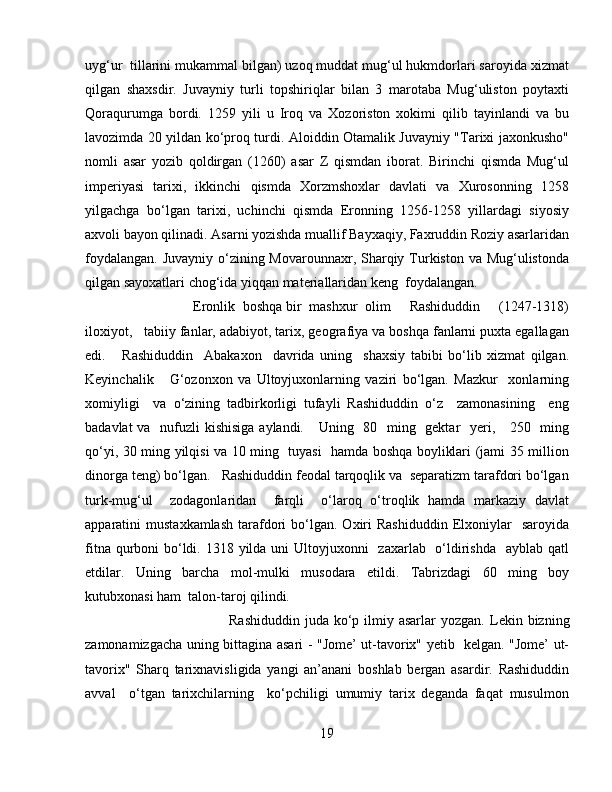 uyg‘ur  tillarini mukammal bilgan) uzoq muddat mug‘ul hukmdorlari saroyida xizmat
qilgan   shaxsdir.   Juvayniy   turli   topshiriqlar   bilan   3   marotaba   Mug‘uliston   poytaxti
Qoraqurumga   bordi.   1259   yili   u   Iroq   va   Xozoriston   xokimi   qilib   tayinlandi   va   bu
lavozimda 20 yildan ko‘proq turdi. Aloiddin Otamalik Juvayniy "Tarixi jaxonkusho"
nomli   asar   yozib   qoldirgan   (1260)   asar   Z   qismdan   iborat.   Birinchi   qismda   Mug‘ul
imperiyasi   tarixi,   ikkinchi   qismda   Xorzmshoxlar   davlati   va   Xurosonning   1258
yilgachga   bo‘lgan   tarixi,   uchinchi   qismda   Eronning   1256-1258   yillardagi   siyosiy
axvoli bayon qilinadi. Asarni yozishda muallif Bayxaqiy, Faxruddin Roziy asarlaridan
foydalangan. Juvayniy o‘zining Movarounnaxr, Sharqiy Turkiston va Mug‘ulistonda
qilgan sayoxatlari chog‘ida yiqqan materiallaridan keng  foydalangan. 
Eronlik  boshqa bir  mashxur  olim     Rashiduddin     (1247-1318)
iloxiyot,   tabiiy fanlar, adabiyot, tarix, geografiya va boshqa fanlarni puxta egallagan
edi.       Rashiduddin     Abakaxon     davrida   uning     shaxsiy   tabibi   bo‘lib   xizmat   qilgan.
Keyinchalik       G‘ozonxon   va   Ultoyjuxonlarning   vaziri   bo‘lgan.   Mazkur     xonlarning
xomiyligi     va   o‘zining   tadbirkorligi   tufayli   Rashiduddin   o‘z     zamonasining     eng
badavlat  va   nufuzli  kishisiga aylandi.     Uning   80   ming   gektar   yeri,     250   ming
qo‘yi, 30 ming yilqisi va 10 ming   tuyasi   hamda boshqa boyliklari (jami 35 million
dinorga teng) bo‘lgan.   Rashiduddin feodal tarqoqlik va  separatizm tarafdori bo‘lgan
turk-mug‘ul     zodagonlaridan     farqli     o‘laroq   o‘troqlik   hamda   markaziy   davlat
apparatini   mustaxkamlash   tarafdori   bo‘lgan.  Oxiri   Rashiduddin   Elxoniylar     saroyida
fitna qurboni  bo‘ldi. 1318 yilda uni Ultoyjuxonni   zaxarlab   o‘ldirishda   ayblab qatl
etdilar.   Uning   barcha   mol-mulki   musodara   etildi.   Tabrizdagi   60   ming   boy
kutubxonasi ham  talon-taroj qilindi.
Rashiduddin  juda ko‘p ilmiy asarlar  yozgan.   Lekin bizning
zamonamizgacha uning bittagina asari - "Jome’ ut-tavorix" yetib   kelgan. "Jome’ ut-
tavorix"   Sharq   tarixnavisligida   yangi   an’anani   boshlab   bergan   asardir.   Rashiduddin
avval     o‘tgan   tarixchilarning     ko‘pchiligi   umumiy   tarix   deganda   faqat   musulmon
19 