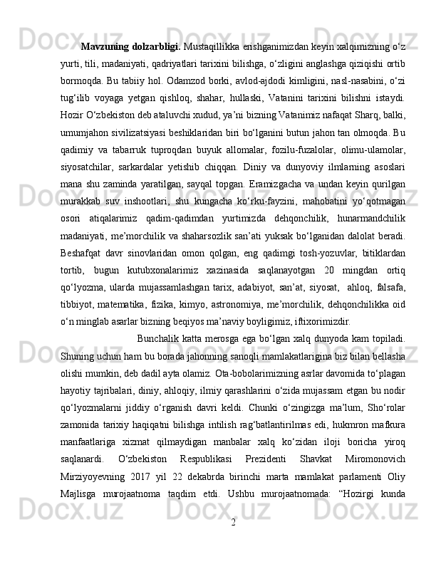 Ma vzuning dolzarbligi.   Mustaqillikka erishganimizdan keyin xalqimizning o‘z
yurti, tili, madaniyati, qadriyatlari tarixini bilishga, o‘zligini anglashga qiziqishi ortib
bormoqda. Bu tabiiy hol. Odamzod borki, avlod-ajdodi kimligini, nasl-nasabini, o‘zi
tug‘ilib   voyaga   yetgan   qishloq,   shahar,   hullaski,   Vatanini   tarixini   bilishni   istaydi.
Hozir O‘zbekiston deb ataluvchi xudud, ya’ni bizning Vatanimiz nafaqat Sharq, balki,
umumjahon sivilizatsiyasi beshiklaridan biri bo‘lganini butun jahon tan olmoqda. Bu
qadimiy   va   tabarruk   tuproqdan   buyuk   allomalar,   fozilu-fuzalolar,   olimu-ulamolar,
siyosatchilar,   sarkardalar   yetishib   chiqqan.   Diniy   va   dunyoviy   ilmlarning   asoslari
mana   shu   zaminda   yaratilgan,   sayqal   topgan.   Eramizgacha   va   undan   keyin   qurilgan
murakkab   suv   inshootlari,   shu   kungacha   ko‘rku-fayzini,   mahobatini   yo‘qotmagan
osori   atiqalarimiz   qadim-qadimdan   yurtimizda   dehqonchilik,   hunarmandchilik
madaniyati, me’morchilik va shaharsozlik san’ati  yuksak bo‘lganidan dalolat  beradi.
Beshafqat   davr   sinovlaridan   omon   qolgan,   eng   qadimgi   tosh-yozuvlar,   bitiklardan
tortib,   bugun   kutubxonalarimiz   xazinasida   saqlanayotgan   20   mingdan   ortiq
qo‘lyozma,   ularda   mujassamlashgan   tarix,   adabiyot,   san’at,   siyosat,     ahloq,   falsafa,
tibbiyot,   matematika,   fizika,   kimyo,   astronomiya,   me’morchilik,   dehqonchilikka   oid
o‘n minglab asarlar bizning beqiyos ma’naviy boyligimiz, iftixorimizdir.
Bunchalik katta  merosga  ega bo‘lgan xalq dunyoda kam  topiladi.
Shuning uchun ham bu borada jahonning sanoqli mamlakatlarigina biz bilan bellasha
olishi mumkin, deb dadil ayta olamiz. Ota-bobolarimizning asrlar davomida to‘plagan
hayotiy tajribalari, diniy, ahloqiy, ilmiy qarashlarini o‘zida mujassam  etgan bu nodir
qo‘lyozmalarni   jiddiy   o‘rganish   davri   keldi.   Chunki   o‘zingizga   ma’lum,   Sho‘rolar
zamonida   tarixiy   haqiqatni   bilishga   intilish   rag‘batlantirilmas   edi,   hukmron   mafkura
manfaatlariga   xizmat   qilmaydigan   manbalar   xalq   ko‘zidan   iloji   boricha   yiroq
saqlanardi.   О‘zbekiston   Respublikasi   Prezidenti   Shavkat   Miromonovich
Mirziyoyevning   2017   yil   22   dekabrda   birinchi   marta   mamlakat   parlamenti   Oliy
Majlisga   murojaatnoma   taqdim   etdi.   Ushbu   murojaatnomada:   “Hozirgi   kunda
2 