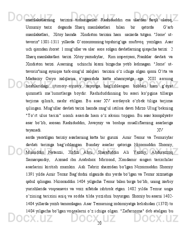 mamlakatlarning     tarixini   tushunganlar.   Rashiduddin   esa   ulardan   farqli   ularoq,
Umumiy   tarix     deganda   Sharq   mamlakatlari     bilan     bir     qatorda       G‘ arb
mamlakatlari,     Xitoy   hamda     Xindiston   tarixini   ham     nazarda   tutgan.   "Jome’   ut-
tavorix" 1301-1311  yillarda   G‘ ozonxonning topshirig‘iga  mufoviq   yozilgan.  Asar
uch qismdan iborat: 1 mug‘ullar va ular  asos solgan davlatlarning qisqacha tarixi:  2
Sharq mamlakatlari   tarixi. Xitoy yaxudiylar,     Rim imperiyasi, Franklar   davlati   va
Xindiston   tarixi.   Asarning     uchinchi   kismi   bizgacha   yetib   kelmagan.   "Jome’   ut-
tavorix"ning   ayniqsa   turk-mug‘ul   xalqlari     tarixini   o‘z   ichiga   olgan   qismi   O‘rta   va
Markaziy   Osiyo   xalqlarini   o‘rganishda   katta   ahamiyatga   ega.   XIII   asrning
boshlaridagi   ijtimoiy-siyosiy   xayotga   ba g‘ ishlangan   boblari   ham   g‘ oyat
q immatli   ma ’ lumotlarga   boyd ir.   Rashiduddinning   bu   asari   ko‘pgina   tillarga
tarjima   qilinib,   nashr   etilgan.   Bu   asar   XV   asrdayok   o‘zbek   tiliga   tarjima
qilingan.   Mug‘ullar davlati  tarixi hamda mug‘ul istilosi davri Mirzo   Ul ug‘ bekning
"To‘rt   ul us   tari xi"   nomli   asari da   ham   o‘ z   aksi ni   topgan .   Bu   asar   kompilyativ
asar   bo‘lib,   asosan   Rashiduddin,   Juvayniy   va   boshqa   mualliflarning   asarlariga
tayanadi.  XV
asrda   yaratilgan   tarixiy   asarlarning   katta   bir   guruxi     Amir   Temur   va   Temuriylar
davlati   tarixiga   bag‘ishlangan.   Bunday   asarlar   qatoriga   Nizomuddin   Shomiy,
Muiniddin   Natanzii,   Xofizi   Abru,   Sharafuddin   Ali   Yazdiy,   Abdurazzoq
Samarqandiy,     Axmad   ibn   Arabshox.   Mirx ond,   Xondamir   singari   tarixchilar
asarlarini   kiritish   mumkin.   Asli   Tabriz   shaxridan   bo‘lgan   Nizoimuddin   Shomiy
1391  yilda   Amir   Temur Bag‘dodni  olganida shu yerda bo‘lgan va Temur  xizmatiga
qabul   qilingan.   Nizomuddin   1404   yilgacha   Temur   bilan   birga   bo‘lib,   uning   xarbiy
yurishlarida   voqeanavis   va   voiz   sifatida   ishtirok   etgan.   1402   yi lda   Temur   unga
o‘zining   tar ixini   aniq   va   sodda   til da   yozi shni   buyurgan. Shomiy bu asarni 1402-
1404 yillarda yozib tamomlagan. Asar  Temurning xokimiyatga kelishidan (1370) to
1404 yilgacha bo‘lgan voq ealarni  o‘z ichiga  olgan.  "Zafarnoma"  deb atalgan   b u
20 