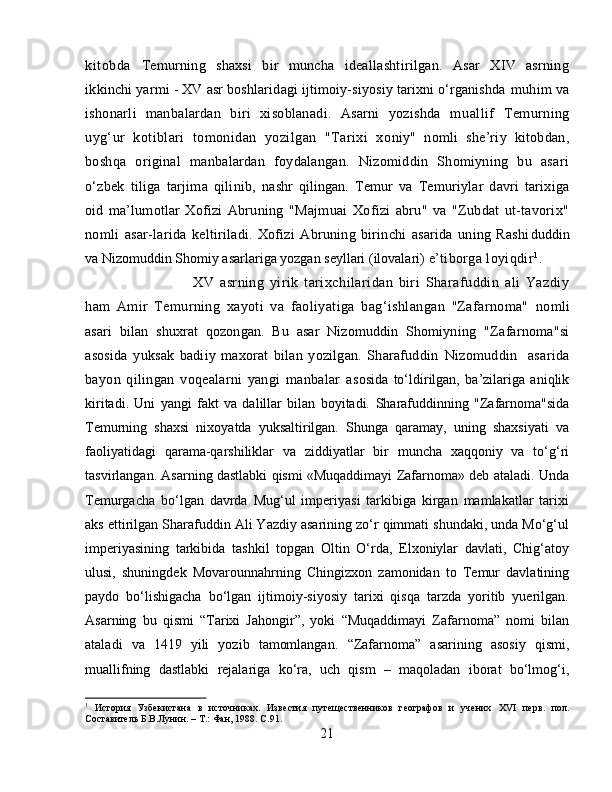 kitobda   Temurning   shaxsi   bir   muncha   ideallashtirilgan.   Asar   XIV   asrning
ikk inchi yarmi - XV asr boshlaridagi ijtimoiy-siyosiy tarixni o‘rganishda  muhim va
ishonarli   manbalardan   biri   xisoblanadi.   Asarni   yozishda   m uallif   Temurning
uyg‘ur   kotiblari   tomonidan   yozilgan   "Tarixi   xo niy"   nomli   she’riy   kitobdan,
boshqa   original   manbalardan   foydalangan.   Nizomiddin   Shomiyning   bu   asari
o‘zbek   tiliga   tarjima   qilinib,   nashr   qilingan.   Temur   va   Temuriylar   davri   tarixiga
oid   ma’lumotlar   Xofizi   Abruning   "Majmuai   Xofizi   abru"   va   "Zubdat   ut-tavorix"
nomli   asar- larida   keltiriladi.   Xofizi   Abruning   birinchi   asarida   uning   Rashi duddin
va Nizomuddin Shomiy asarlariga yozgan seyllari (ilovalari)  e’tiborga loyiqdir 1
.
XV   asrning   yirik   tarixchilaridan   biri   Sharafuddin   ali   Yazdiy
ham   Amir   Temurning   xayoti   va   faoliyatiga   bag‘ishlangan   "Zafarnoma"   nomli
asari   bilan   shuxrat   qozongan.   Bu   asar   Nizomuddin   Shomiyning   "Zafarnoma"si
asosida   yuksak   badiiy   maxorat   bilan   yozilgan.   Sharafuddin   Nizomuddin     asarida
bayon   qilingan   voqealarni   yangi   manbalar   a sosida   to‘ldirilgan,   ba’zilariga   aniqlik
kiritadi.   Uni   yangi   fakt   va   dalillar   bilan   boyitadi.   Sharafuddinning   "Zafarnoma"sida
Temurning   shaxsi   nixoyatda   yuksaltirilgan.   Shunga   qaramay,   uning   shaxsiyati   va
faoliyatidagi   qarama-qarshiliklar   va   ziddiyatlar   bir   muncha   xaqqoniy   va   to‘g‘ri
tasvirlangan. Asarning dastlabki qismi «Muqaddimayi Zafarnoma» deb ataladi. Unda
Temurgacha   bo‘lgan   davrda   Mug‘ul   imperiyasi   tarkibiga   kirgan   mamlakatlar   tarixi
aks ettirilgan Sharafuddin Ali Yazdiy asarining zo‘r qimmati shundaki, unda Mo‘g‘ul
imperiyasining   tarkibida   tashkil   topgan   Oltin   O‘rda,   Elxoniylar   davlati,   Chig‘atoy
ulusi,   shuningdek   Movarounnahrning   Chingizxon   zamonidan   to   Temur   davlatining
paydo   bo‘lishigacha   bo‘lgan   ijtimoiy-siyosiy   tarixi   qisqa   tarzda   yoritib   yuerilgan.
Asarning   bu   qismi   “Tarixi   Jahongir”,   yoki   “Muqaddimayi   Zafarnoma”   nomi   bilan
ataladi   va   1419   yili   yozib   tamomlangan.   “Zafarnoma”   asarining   asosiy   qismi,
muallifning   dastlabki   rejalariga   ko‘ra,   uch   qism   –   maqoladan   iborat   bo‘lmog‘i,
1
  История   Узбекистана   в   источниках.   Известия   путещественников   географов   и   учених   XVI   перв.   пол.
Составитель Б.В.Лунин. – Т.: Фан, 1988.  C .91.
21 