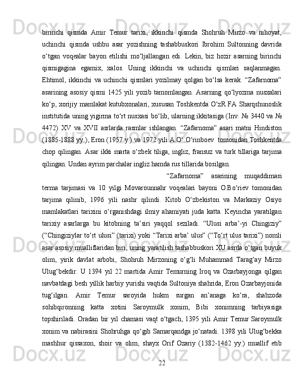 birinchi   qismda   Amir   Temur   tarixi,   ikkinchi   qismda   Shohruh   Mirzo   va   nihoyat,
uchinchi   qismda   ushbu   asar   yozishning   tashabbuskori   Ibrohim   Sultonning   davrida
o‘tgan   voqealar   bayon   etilishi   mo‘ljallangan   edi.   Lekin,   biz   hozir   asarning   birinchi
qismigagina   egamix,   xalos.   Uning   ikkinchi   va   uchinchi   qismlari   saqlanmagan.
Ehtimol,   ikkinchi   va   uchinchi   qismlari   yozilmay   qolgan   bo‘lsa   kerak.   “Zafarnoma”
asarining   asosiy   qismi   1425   yili   yozib   tamomlangan.   Asarning   qo‘lyozma   nusxalari
ko‘p, xorijiy mamlakat kutubxonalari, xususan Toshkentda O‘zR FA Sharqshunoslik
institutida uning yigirma to‘rt nusxasi bo‘lib, ularning ikkitasiga (Inv. № 3440 va №
4472)   XV   va   XVII   asrlarda   rasmlar   ishlangan.   “Zafarnoma”   asari   matni   Hindiston
(1885-1888 yy.), Eron (1957 y.) va 1972 yili A.O‘.O‘rinboev  tomonidan Toshkentda
chop   qilingan.   Asar   ikki   marta   o‘zbek   tiliga,   ingliz,   fransuz   va   turk   tillariga   tarjima
qilingan. Undan ayrim parchalar ingliz hamda rus tillarida bosilgan.
“Zafarnoma”   asarining   muqaddimasi
terma   tarjimasi   va   10   yilgi   Movarounnahr   voqealari   bayoni   O.Bo‘riev   tomonidan
tarjima   qilinib,   1996   yili   nashr   qilindi.   Kitob   O‘zbekiston   va   Markaziy   Osiyo
mamlakatlari   tarixini   o‘rganishdagi   ilmiy   ahamiyati   juda   katta.   Keyincha   yaratilgan
tarixiy   asarlarga   bu   kitobning   ta’siri   yaqqol   seziladi.   “Ulusi   arba’-yi   Chingiziy”
(“Chingiziylar to‘rt ulusi” (tarixi) yoki “Tarixi arba’ ulus” (“To‘rt ulus tarixi”) nomli
asar asosiy mualliflaridan biri, uning yaratilish tashabbuskori XU asrda o‘tgan buyuk
olim,   yirik   davlat   arbobi,   Shohruh   Mirzoning   o‘g‘li   Muhammad   Tarag‘ay   Mirzo
Ulug‘bekdir.   U   1394   yil   22   martida   Amir   Temurning   Iroq   va   Ozarbayjonga   qilgan
navbatdagi besh yillik harbiy yurishi vaqtida Sultoniya shahrida, Eron Ozarbayjonida
tug‘ilgan.   Amir   Temur   saroyida   hukm   surgan   an’anaga   ko‘ra,   shahzoda
sohibqironning   katta   xotini   Saroymulk   xonim,   Bibi   xonimning   tarbiyasiga
topshiriladi.  Oradan   bir  yil   chamasi   vaqt   o‘tgach,   1395  yili  Amir   Temur  Saroymulk
xonim va nabirasini Shohruhga qo‘gib Samarqandga jo‘natadi. 1398 yili Ulug‘bekka
mashhur   qissaxon,   shoir   va   olim,   shayx   Orif   Ozariy   (1382-1462   yy.)   muallif   etib
22 