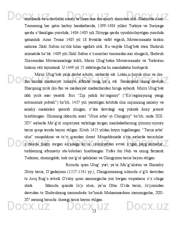 tayinlandi va u dastlabki asosiy ta’limni ana shu ajoyib shaxsdan oldi. Shahzoda Amir
Temurning   bar   qator   harbiy   harakatlarida,   1399-1404   yillari   Turkiya   va   Suriyaga
qarshi o‘tkazilgan yurishda, 1404-1405 yili Xitoyga qarshi uyushtirilayotgan yurishda
qatnashdi.   Amir   Temur   1405   yil   18   fevralda   vafot   etgach,   Movarounnahr   taxtini
nabirasi   Xalil   Sulton   zo‘rlik   bilan   egallab   oldi.   Bu   vaqtda   Ulug‘bek   otasi   Shohruh
xizmatida bo‘ldi. 1409 yili Xalil Sulton o‘z amirlari tomonidan asir olingach, Shohruh
Xurosondan   Movarunnahrga   kelib,   Mirzo   Ulug‘bekni   Movarounnahr   va   Turkiston
hokimi etib tayinlandi. U 1449 yil 25 oktabrigacha bu mamlakatni boshqardi.
Mirzo Ulug‘bek yirik davlat arbobi, sarkarda edi. Lekin u buyuk olim va ilm-
fan   hamda   madaniyat   homiysi   sifatida   tengi   yo‘q   edi.   Samarqand   uning   davrida
Sharqning yirik ilm-fan va madaniyat  markazlaridan biriga aylandi. Mirzo Ulug‘bek
ikki   yirik   asar   yaratdi.   Biri   “Ziji   jadidi   ko‘ragoniy”   (“Ko‘ragoniyning   yangi
astronomik   jadvali”)   bo‘lib,   1437   yili   yaratilgan   kitobda   ilmi   nujumning   nazariy   va
amaliy   masalalari   qamrab   olingan,   o‘sha   davrdagi   eng   yuksak   ilmiy   jasorat
hisoblangan.   Olimning   ikkinchi   asari   “Ulusi   arba’-yi   Chingiziy”   bo‘lib,   unda   XIII-
XIV   asrlarda   Mo‘g‘ul   imperiyasi   tarkibiga   kirgan   mamlakatlarning   ijtimoiy-siyosiy
tarixi qisqa tarzda bayon etilgan. Kitob 1425 yildan keyin tugallangan. “Tarixi arba’
ulus”   muqaddima   va   to‘rt   qismdan   iborat.   Muqaddimada   o‘rta   asrlarda   tarixchilar
o‘rtasida   hukm   surgan   an’anaga   ko‘ra,   islomiyatdan   avval   o‘tgan   payg‘ambarlar,
turklarning   afsonaviy   ota-bobolari   hisoblangan   Yofas   ibn   Nuh   va   uning   farzandi
Turkxon, shuningdek, turk mo‘g‘ul qabilalari va Chingizxon tarixi bayon etilgan.
Birinchi   qism   Ulug‘   yurt,   ya’ni   Mo‘g‘uliston   va   Shimoliy
Xitoy   tarixi,   O‘gadayxon   (1227-1241   yy.),   Chingizxonning   uchinchi   o‘g‘li   davridan
to   Ariq   Bug‘o   avlodi   O‘rdoy   qoon   zamonigacha   yuz   bergan   voqealarni   o‘z   ichiga
oladi. Ikkinchi   qismda   Jo‘ji   ulusi,   ya’ni   Oltin   O‘rda   tarixi,   Jo‘jixondan
davridan   to   Shohruhning   zamondoshi   bo‘lmish   Muhammadxon   zamonigacha,   XIII-
XV asrning birinchi choragi tarixi bayon etilgan.
23 