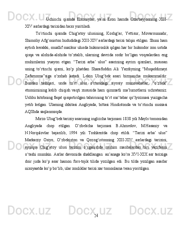 Uchinchi   qismda   Elxoniylar,   ya’ni   Eron   hamda   Ozarbayjonning   XIII-
XIV asrlardagi tarixidan baxs yuritiladi.
To‘rtinchi   qismda   Chig‘atoy   ulusining,   Koshg‘ar,   Yettisur,   Movarounnahr,
Shimoliy Afg‘oniston hududidagi XIII-XIV asrlardagi tarixi talqin etilgan. Shuni ham
aytish kerakki, muallif mazkur ulusda hukmronlik qilgan har bir hukmdor xon ustida
qisqa   va   alohida-alohida   to‘xtalib,   ularning   davrida   sodir   bo‘lgan   voqealardan   eng
muhimlarini   yuayon   etgan.   “Tarixi   arba’   ulus”   asarining   ayrim   qismlari,   xususan
uning   to‘rtinchi   qismi,   ko‘p   jihatdan   Sharafuddin   Ali   Yazdiyning   “Muqaddimayi
Zafarnoma”siga   o‘xshab   ketadi.   Lekin   Ulug‘bek   asari   birmuncha   mukammaldir.
Bundan   tashqari,   unda   to‘rt   ulus   o‘rtasidagi   siyosiy   munosabatlar,   “o‘zbek”
etnonimining   kelib   chiqish   vaqti   xususida   ham   qimmatli   ma’lumotlarni   uchratamiz.
Ushbu kitobning faqat qisqartirilgan tahririning to‘rt mo‘tabar qo‘lyozmasi yuizgacha
yetib   kelgan.   Ularning   ikkitasi   Angliyada,   bittasi   Hindistonda   va   to‘rtinchi   nusxasi
AQShda saqlanmoqda.
Mirzo Ulug‘bek tarixiy asarining inglizcha tarjimasi 1838 yili Mayls tomonidan
Angliyada   chop   etilgan.   O‘zbekcha   tarjimasi   B.Ahmedov,   M.Hasaniy   va
N.Norqulovlar   bajarilib,   1994   yili   Toshkentda   chop   etildi.   “Tarixi   arba’   ulus”
Markaziy   Osiyo,   O‘zbekiston   va   Qozog‘istonning   XIII-XIV   asrlardagi   tarixini,
ayniqsa   Chig‘atoy   ulusi   tarixini   o‘rganishda   muhim   manbalardan   biri   vazifasini
o‘tashi mumkin.   Asrlar davomida shakllangan   an’anaga ko‘ra XVI-XIX asr tarixiga
doir   juda   ko‘p   asar   hamon   fors-tojik   tilida   yozilgan   edi.   Bu   tilda   yozilgan   asarlar
nixoyaatda ko‘p bo‘lib, ular xonliklar tarixi xar tomonlama teran yoritilgan. 
24 