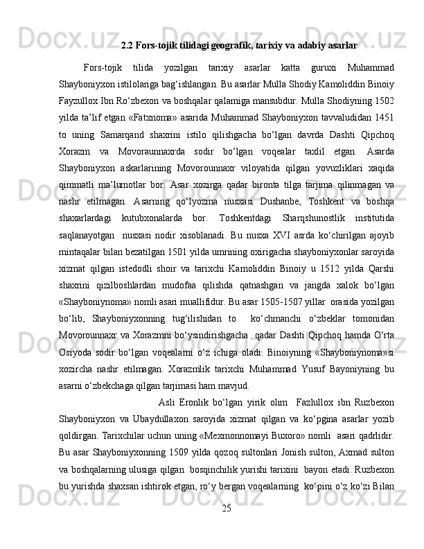 2.2  Fors-tojik tilid a gi  geografik, tarixiy  va ad a biy  asarlar
Fors-tojik   tilida   yozilgan   tarixiy   asarlar   katta   guruxi   Muhammad
Shayboniyxon istilolariga bag‘ishlangan. Bu asarlar Mulla Shodiy Kamoliddin Binoiy
Fayzullox Ibn Ro‘zbexon va boshqalar qalamiga mansubdur. Mulla Shodiyning 1502
yilda  ta’lif   etgan   «Fatxnoma»   asarida   Muhammad   Shayboniyxon   tavvaludidan  1451
to   uning   Samarqand   shaxrini   istilo   qilishgacha   bo‘lgan   davrda   Dashti   Qipchoq
Xorazm   va   Movoraunnaxrda   sodir   bo‘lgan   voqealar   taxlil   etgan.   Asarda
Shayboniyxon   askarlarining   Movorounnaxr   viloyatida   qilgan   yovuzliklari   xaqida
qimmatli   ma’lumotlar   bor.   Asar   xozirga   qadar   bironta   tilga   tarjima   qilinmagan   va
nashr   etilmagan.   Asarning   qo‘lyozma   nusxasi   Dushanbe,   Toshkent   va   boshqa
shaxarlardagi   kutubxonalarda   bor.   Toshkentdagi   Sharqshunostlik   institutida
saqlanayotgan     nusxasi   nodir   xisoblanadi.   Bu   nusxa   XVI   asrda   ko‘chirilgan   ajoyib
mintaqalar bilan bezatilgan 1501 yilda umrining oxirigacha shayboniyxonlar saroyida
xizmat   qilgan   istedodli   shoir   va   tarixchi   Kamoliddin   Binoiy   u   1512   yilda   Qarshi
shaxrini   qizilboshlardan   mudofaa   qilishda   qatnashgan   va   jangda   xalok   bo‘lgan
«Shayboniynoma» nomli asari muallifidur. Bu asar 1505-1507 yillar  orasida yozilgan
bo‘lib,   Shayboniyxonning   tug‘ilishidan   to     ko‘chmanchi   o‘zbeklar   tomonidan
Movorounnaxr va Xorazmni bo‘ysindirishgacha   qadar Dashti Qipchoq hamda O‘rta
Osiyoda   sodir   bo‘lgan   voqealarni   o‘z   ichiga   oladi.   Binoiyning   «Shayboniynoma»si
xozircha   nashr   etilmagan.   Xorazmlik   tarixchi   Muhammad   Yusuf   Bayoniyning   bu
asarni o‘zbekchaga qilgan tarjimasi ham mavjud.
Asli   Eronlik   bo‘lgan   yirik   olim     Fazlullox   ibn   Ruzbexon
Shayboniyxon   va   Ubaydullaxon   saroyida   xizmat   qilgan   va   ko‘pgina   asarlar   yozib
qoldirgan. Tarixchilar uchun uning «Mexmonnomayi Buxoro» nomli   asari qadrlidir.
Bu asar Shayboniyxonning 1509 yilda qozoq sultonlari Jonish sulton, Axmad sulton
va boshqalarning ulusiga qilgan  bosqinchilik yurishi tarixini  bayon etadi. Ruzbexon
bu yurishda shaxsan ishtirok etgan, ro‘y bergan voqealarning  ko‘pini o‘z ko‘zi Bilan
25 
