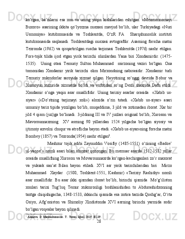 ko‘rgan,   ba’zilarni   esa   xon   va   uning   yaqin   kishilaridan   eshitgan.   «Mexmonnomayi
Buxoro»   asarining   ikkita   qo‘lyozma   nusxasi   mavjud   bo‘lib,   ular   Turkiyadagi   «Nuri
Usmoniya»   kutubxonasida   va   Toshkentda,   O‘zR   FA     Sharqshunoslik   instituti
kutubxonasida   saqlanadi.   Toshkentdagi   nusxasi   avtografdir.   Asarning   forscha   matni
Texronda   (1962)   va   qisqartirilgan   ruscha   tarjimasi   Toshkentda   (1976)   nashr   etilgan.
Fors-tojik   tilida   ijod   etgan   yirik   tarixchi   olimlardan   Yana   biri   Xondamirdir.   (1475-
1535).     Uning   otasi   Temuriy   Sulton   Muhammad     mirzoning   vaziri   bo‘lgan.   Ona
tomonidan   Xondamir   yirik   tarixchi   olim   Mirxondning   nabirasidir.   Xondamir   turli
Temuriy   xukmdorlar   saroyida   xizmat   qilgan.   Hayotining   so‘nggi   davrida   Bobur   va
Xumoyun   xuzurida   xizmatda   bo‘ldi   va   vofotidan   so‘ng   Dexli   shaxrida   Dafn   etildi.
Xondamir   o‘nga   yaqin   asar   muallifidir.   Uning   tarixiy   asarlar   orasida     «Xabib   us-
siyar»   («Do‘stning   tarjimayi   xoli»)   aloxida   o‘rin   tutadi.   «Xabib   us-siyar»   asari
umumiy tarix tipida yozilgan bo‘lib, muqaddima, 3 jild va xotimadan iborat. Xar bir
jild 4 qism  (juz)ga bo‘linadi. 3-jildning III va IV juzlari  original bo‘lib, Xuroson va
Mavorounnaxrning     XV   asrning   90   yillaridan   1524   yilgacha   bo‘lgan   siyosiy   va
ijtimoiy axvolni chuqur va atroflicha bayon etadi. «Xabib us-siyar»ning forscha matni
Bombey (1857) va Texronda(1954) nashr etilgan 1
.
Mashxur   tojik   adibi   Zaynuddin   Vosifiy   (1485-1551)   o‘zining   «Badoe’
ul-vaqoe’» nomli  asari  bilan shuxrat  qozongan.  Bu memuar  asarda  1512-1532 yillar
orasida muallifning Xuroson va Movarounnaxrda ko‘rgan-kechirganlari zo‘r maxorat
va   yuksak   san’at   Bilan   bayon   etiladi.   XVI   asr   yirik   tarixchilaridan   biri     Mirzo
Muhammad     Xaydar     (1500,   Toshkent-1551,   Kashmir)   «Tarixiy   Rashidiy»   nomli
asar   muallifidir.   Bu   asar   ikki   qismdan   iborat   bo‘lib,   birinchi   qismida     Mo‘g‘iliston
xonlari   tarixi   Tug‘luq   Temur   xukmronligi   boshlanishidan   to   Abdurashidxonning
taxtga chiqishigacha, 1348-1533, ikkinchi qismida esa xotira tarzida Qoshg‘ar, O‘rta
Osiyo,   Afg‘oniston   va   Shimoliy   Xindistonda   XVI   asrning   birinchi   yarmida   sodir
bo‘lgan voqealar bayon qilinadi.
1
 Alimova. D. Manbashunoslik. T:. Turon- Iqbol. 2019. B.139.
26 