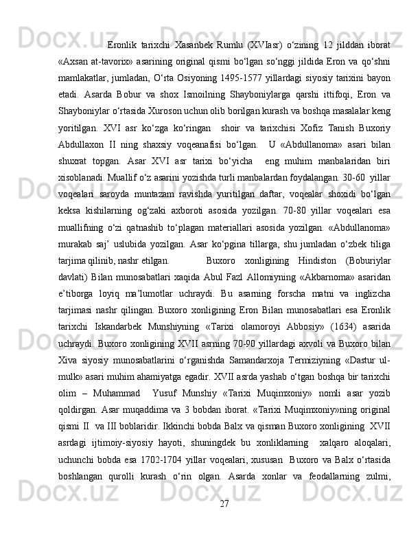 Eronlik   tarixchi   Xasanbek   Rumlu   (XVIasr)   o‘zining   12   jilddan   iborat
«Axsan   at-tavorix»   asarining   original   qismi   bo‘lgan   so‘nggi   jildida   Eron   va   qo‘shni
mamlakatlar, jumladan, O‘rta Osiyoning 1495-1577 yillardagi  siyosiy tarixini  bayon
etadi.   Asarda   Bobur   va   shox   Ismoilning   Shayboniylarga   qarshi   ittifoqi,   Eron   va
Shayboniylar o‘rtasida Xuroson uchun olib borilgan kurash   va boshqa masalalar keng
yoritilgan.   XVI   asr   ko‘zga   ko‘ringan     shoir   va   tarixchisi   Xofiz   Tanish   Buxoriy
Abdullaxon   II   ning   shaxsiy   voqeanafisi   bo‘lgan.     U   «Abdullanoma»   asari   bilan
shuxrat   topgan.   Asar   XVI   asr   tarixi   bo‘yicha     eng   muhim   manbalaridan   biri
xisoblanadi. Muallif o‘z asarini yozishda turli manbalardan foydalangan. 30-60  yillar
voqealari   saroyda   muntazam   ravishda   yuritilgan   daftar,   voqealar   shoxidi   bo‘lgan
keksa   kishilarning   og‘zaki   axboroti   asosida   yozilgan.   70-80   yillar   voqealari   esa
muallifning   o‘zi   qatnashib   to‘plagan   materiallari   asosida   yozilgan.   «Abdullanoma»
murakab   saj’   uslubida   yozilgan.   Asar   ko‘pgina   tillarga,   shu   jumladan   o‘zbek   tiliga
tarjima qilinib, nashr etilgan. Buxoro   xonligining   Hindiston   (Boburiylar
davlati)   Bilan   munosabatlari   xaqida   Abul   Fazl   Allomiyning   «Akbarnoma»   asaridan
e’tiborga   loyiq   ma’lumotlar   uchraydi.   Bu   asarning   forscha   matni   va   inglizcha
tarjimasi   nashr   qilingan.   Buxoro   xonligining   Eron   Bilan   munosabatlari   esa   Eronlik
tarixchi   Iskandarbek   Munshiyning   «Tarixi   olamoroyi   Abbosiy»   (1634)   asarida
uchraydi.  Buxoro  xonligining  XVII   asrning  70-90  yillardagi   axvoli   va  Buxoro  bilan
Xiva   siyosiy   munosabatlarini   o‘rganishda   Samandarxoja   Termiziyning   «Dastur   ul-
mulk» asari muhim ahamiyatga egadir. XVII asrda yashab o‘tgan boshqa bir tarixchi
olim   –   Muhammad     Yusuf   Munshiy   «Tarixi   Muqimxoniy»   nomli   asar   yozib
qoldirgan.   Asar   muqaddima   va   3   bobdan   iborat.   «Tarixi   Muqimxoniy»ning   original
qismi II   va III boblaridir. Ikkinchi bobda Balx va qisman Buxoro xonligining   XVII
asrdagi   ijtimoiy-siyosiy   hayoti,   shuningdek   bu   xonliklarning     xalqaro   aloqalari,
uchunchi   bobda   esa   1702-1704   yillar   voqealari,   xususan     Buxoro   va   Balx   o‘rtasida
boshlangan   qurolli   kurash   o‘rin   olgan.   Asarda   xonlar   va   feodallarning   zulmi,
27 