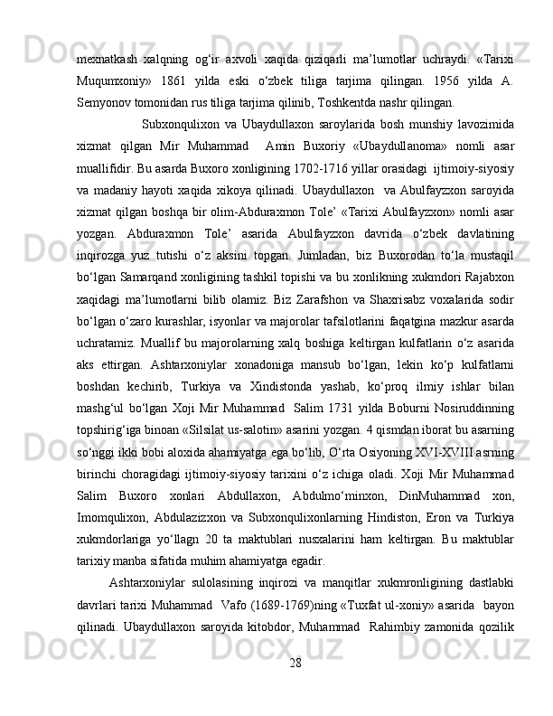 mexnatkash   xalqning   og‘ir   axvoli   xaqida   qiziqarli   ma’lumotlar   uchraydi.   «Tarixi
Muqumxoniy»   1861   yilda   eski   o‘zbek   tiliga   tarjima   qilingan.   1956   yilda   A.
Semyonov tomonidan rus tiliga tarjima qilinib, Toshkentda nashr qilingan.
Subxonqulixon   va   Ubaydullaxon   saroylarida   bosh   munshiy   lavozimida
xizmat   qilgan   Mir   Muhammad     Amin   Buxoriy   «Ubaydull a noma»   nomli   asar
muallifidir. Bu asarda Buxoro xonligining 1702-1716 yillar orasidagi  ijtimoiy-siyosiy
va   madaniy   hayoti   xaqida   xikoya   qilinadi.   Ubaydullaxon     va   Abulfayzxon   saroyida
xizmat   qilgan  boshqa   bir  olim-Abduraxmon  Tole’  «Tarixi  Abulfayzxon»  nomli  asar
yozgan.   Abduraxmon   Tole’   asarida   Abulfayzxon   davrida   o‘zbek   davlatining
inqirozga   yuz   tutishi   o‘z   aksini   topgan.   Jumladan,   biz   Buxorodan   to‘la   mustaqil
bo‘lgan Samarqand xonligining tashkil topishi  va bu xonlikning xukmdori Rajabxon
xaqidagi   ma’lumotlarni   bilib   olamiz.   Biz   Zarafshon   va   Shaxrisabz   voxalarida   sodir
bo‘lgan o‘zaro kurashlar, isyonlar va majorolar tafsilotlarini faqatgina mazkur asarda
uchratamiz.   Muallif   bu   majorolarning   xalq   boshiga   keltirgan   kulfatlarin   o‘z   asarida
aks   ettirgan.   Ashtarxoniylar   xonadoniga   mansub   bo‘lgan,   lekin   ko‘p   kulfatlarni
boshdan   kechirib,   Turkiya   va   Xindistonda   yashab,   ko‘proq   ilmiy   ishlar   bilan
mashg‘ul   bo‘lgan   Xoji   Mir   Muhammad     Salim   1731   yilda   Boburni   Nosiruddinning
topshirig‘iga binoan «Silsilat us-salotin» asarini yozgan. 4 qismdan iborat bu asarning
so‘nggi ikki bobi aloxida ahamiyatga ega bo‘lib, O‘rta Osiyoning XVI-XVIII asrning
birinchi   choragidagi   ijtimoiy-siyosiy   tarixini   o‘z   ichiga   oladi.   Xoji   Mir   Muhammad
Salim   Buxoro   xonlari   Abdullaxon,   Abdulmo‘minxon,   DinMuhammad   xon,
Imomqulixon,   Abdulazizxon   va   Subxonqulixonlarning   Hindiston,   Eron   va   Turkiya
xukmdorlariga   yo‘llagn   20   ta   maktublari   nusxalarini   ham   keltirgan.   Bu   maktublar
tarixiy manba sifatida muhim ahamiyatga egadir.
Ashtarxoniylar   sulolasining   inqirozi   va   manqitlar   xukmronligining   dastlabki
davrlari  tarixi Muhammad   Vafo (1689-1769)ning «Tuxfat ul-xoniy» asarida   bayon
qilinadi.   Ubaydullaxon   saroyida   kitobdor,   Muhammad     Rahimbiy   zamonida   qozilik
28 