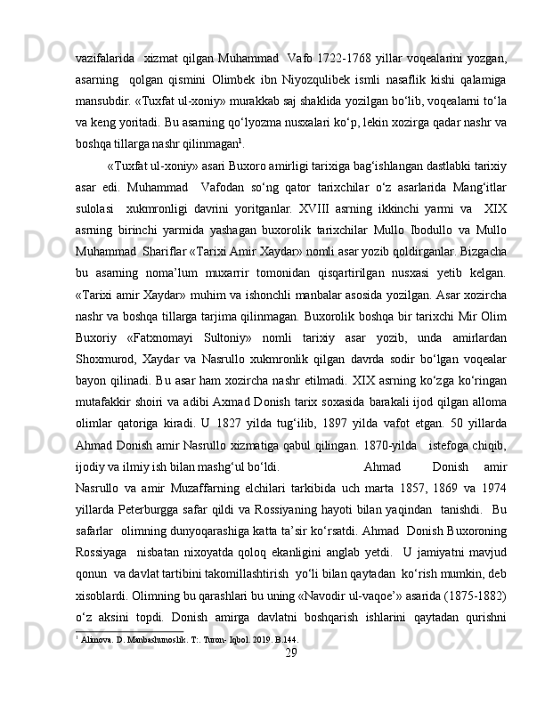 vazifalarida     xizmat   qilgan   Muhammad     Vafo   1722-1768   yillar   voqealarini   yozgan,
asarning     qolgan   qismini   Olimbek   ibn   Niyozqulibek   ismli   nasaflik   kishi   qalamiga
mansubdir. «Tuxfat ul-xoniy» murakkab saj shaklida yozilgan bo‘lib, voqealarni to‘la
va keng yoritadi. Bu asarning qo‘lyozma nusxalari ko‘p, lekin xozirga qadar nashr va
boshqa tillarga nashr qilinmagan 1
.
«Tuxfat ul-xoniy» asari Buxoro amirligi tarixiga bag‘ishlangan dastlabki tarixiy
asar   edi.   Muhammad     Vafodan   so‘ng   qator   tarixchilar   o‘z   asarlarida   Mang‘itlar
sulolasi     xukmronligi   davrini   yoritganlar.   XVIII   asrning   ikkinchi   yarmi   va     XIX
asrning   birinchi   yarmida   yashagan   buxorolik   tarixchilar   Mullo   Ibodullo   va   Mullo
Muhammad  Shariflar «Tarixi Amir Xaydar» nomli asar yozib qoldirganlar. Bizgacha
bu   asarning   noma’lum   muxarrir   tomonidan   qisqartirilgan   nusxasi   yetib   kelgan.
«Tarixi amir Xaydar» muhim va ishonchli manbalar asosida yozilgan. Asar xozircha
nashr va boshqa tillarga tarjima qilinmagan. Buxorolik boshqa bir tarixchi Mir Olim
Buxoriy   «Fatxnomayi   Sultoniy»   nomli   tarixiy   asar   yozib,   unda   amirlardan
Shoxmurod,   Xaydar   va   Nasrullo   xukmronlik   qilgan   davrda   sodir   bo‘lgan   voqealar
bayon qilinadi.  Bu  asar   ham  xozircha  nashr  etilmadi.  XIX asrning  ko‘zga  ko‘ringan
mutafakkir   shoiri   va  adibi  Axmad  Donish  tarix  soxasida   barakali  ijod qilgan  alloma
olimlar   qatoriga   kiradi.   U   1827   yilda   tug‘ilib,   1897   yilda   vafot   etgan.   50   yillarda
Ahmad Donish amir Nasrullo xizmatiga qabul qilingan. 1870-yilda     istefoga chiqib,
ijodiy va ilmiy ish bilan mashg‘ul bo‘ldi.    Ahmad     Donish   amir
Nasrullo   va   amir   Muzaffarning   elchilari   tarkibida   uch   marta   1857,   1869   va   1974
yillarda  Peterburgga  safar   qildi   va  Rossiyaning  hayoti  bilan  yaqindan    tanishdi.     Bu
safarlar   olimning dunyoqarashiga katta ta’sir ko‘rsatdi. Ahmad   Donish Buxoroning
Rossiyaga     nisbatan   nixoyatda   qoloq   ekanligini   anglab   yetdi.     U   jamiyatni   mavjud
qonun  va davlat tartibini takomillashtirish  yo‘li bilan qaytadan  ko‘rish mumkin, deb
xisoblardi. Olimning bu qarashlari bu uning «Navodir ul-vaqoe’» asarida (1875-1882)
o‘z   aksini   topdi.   Donish   amirga   davlatni   boshqarish   ishlarini   qaytadan   qurishni
1
 Alimova. D. Manbashunoslik. T:. Turon- Iqbol. 2019. B.144.
29 