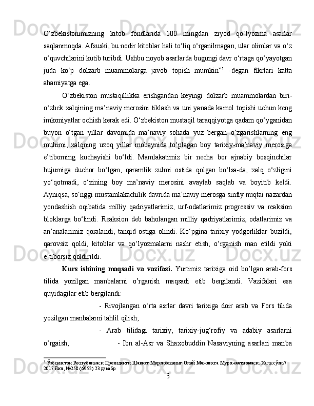 О‘zbekistonimizning   kitob   fondlarida   100   mingdan   ziyod   qо‘lyozma   asarlar
saqlanmoqda. Afsuski, bu nodir kitoblar hali tо‘liq о‘rganilmagan, ular olimlar va о‘z
о‘quvchilarini kutib turibdi. Ushbu noyob asarlarda bugungi davr о‘rtaga qо‘yayotgan
juda   kо‘p   dolzarb   muammolarga   javob   topish   mumkin” 1
  -degan   fikrlari   katta
ahamiyatga ega. 
O‘zbekiston   mustaqillikka   erishgandan   keyingi   dolzarb   muammolardan   biri-
o‘zbek xalqining ma’naviy merosini tiklash va uni yanada kamol topishi uchun keng
imkoniyatlar ochish kerak edi. O‘zbekiston mustaqil taraqqiyotga qadam qo‘yganidan
buyon   o‘tgan   yillar   davomida   ma’naviy   sohada   yuz   bergan   o‘zgarishlarning   eng
muhimi,   xalqning   uzoq   yillar   mobaynida   to‘plagan   boy   tarixiy-ma’naviy   merosiga
e’tiborning   kuchayishi   bo‘ldi.   Mamlakatimiz   bir   necha   bor   ajnabiy   bosqinchilar
hujumiga   duchor   bo‘lgan,   qaramlik   zulmi   ostida   qolgan   bo‘lsa-da,   xalq   o‘zligini
yo‘qotmadi,   o‘zining   boy   ma’naviy   merosini   avaylab   saqlab   va   boyitib   keldi.
Ayniqsa, so‘nggi mustamlakachilik davrida ma’naviy merosga sinfiy nuqtai nazardan
yondashish   oqibatida   milliy   qadriyatlarimiz,   urf-odatlarimiz   progressiv   va   reaksion
bloklarga   bo‘lindi.   Reaksion   deb   baholangan   milliy   qadriyatlarimiz,   odatlarimiz   va
an’analarimiz   qoralandi,   tanqid   ostiga   olindi.   Ko‘pgina   tarixiy   yodgorliklar   buzildi,
qarovsiz   qoldi,   kitoblar   va   qo‘lyozmalarni   nashr   etish,   o‘rganish   man   etildi   yoki
e’tiborsiz qoldirildi.
Kurs   ishining   maqsadi   va   vazifasi.   Yurtimiz   tarixiga   oid   bo’lgan   arab-fors
tilida   yozilgan   manbalarni   o’rganish   maqsadi   etib   bergilandi.   Vazifalari   esa
quyidagilar etib bergilandi: 
-   Rivojlangan   o‘rta   asrlar   davri   tarixiga   doir   arab   va   Fors   tilida
yozilgan manbalarni tahlil qilish; 
-   Arab   tilidagi   tarixiy,   tarixiy-jug‘rofiy   va   adabiy   asarlarni
o’rgaish;  -   Ibn   al-Asr   va   Shaxobuddin   Nasaviyning   asarlari   manba
1
 Ўзбекистон Республикаси Президенти Шавкат Мирзиёевнинг Олий Мажлисга Мурожаатномаси. Халқ сўзи// 
2017 йил, №258 (6952) 23 декабр
3 