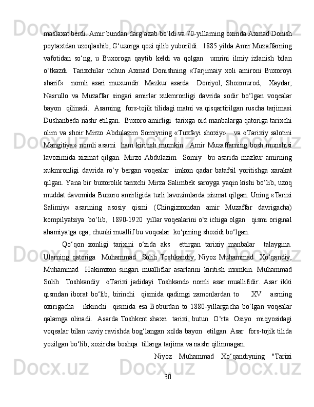 maslaxat berdi. Amir bundan darg‘azab bo‘ldi va 70-yillarning oxirida Axmad Donish
poytaxtdan uzoqlashib, G‘uzorga qozi qilib yuborildi.  1885 yilda Amir Muzaffarning
vafotidan   so‘ng,   u   Buxoroga   qaytib   keldi   va   qolgan     umrini   ilmiy   izlanish   bilan
o‘tkazdi.   Tarixchilar   uchun   Axmad   Donishning   «Tarjimaiy   xoli   amironi   Buxoroyi
sharif»     nomli   asari   muxumdir.   Mazkur   asarda     Doniyol,   Shoxmurod,     Xaydar,
Nasrullo   va   Muzaffar   singari   amirlar   xukmronligi   davrida   sodir   bo‘lgan   voqealar
bayon   qilinadi.   Asarning   fors-tojik tilidagi matni va qisqartirilgan ruscha tarjimasi
Dushanbeda nashr etilgan.  Buxoro amirligi  tarixga oid manbalarga qatoriga tarixchi
olim   va   shoir   Mirzo   Abdulazim   Somiyning   «Tuxfayi   shoxiy»       va   «Tarixiy   salotini
Mangitiya»   nomli   asarni     ham   kiritish   mumkin.     Amir   Muzaffarning   bosh   munshisi
lavozimida   xizmat   qilgan.   Mirzo   Abdulazim     Somiy     bu   asarida   mazkur   amirning
xukmronligi   davrida   ro‘y   bergan   voqealar     imkon   qadar   batafsil   yoritishga   xarakat
qilgan. Yana bir buxorolik tarixchi Mirza Salimbek saroyga yaqin kishi bo‘lib, uzoq
muddat davomida Buxoro amirligida turli lavozimlarda xizmat qilgan. Uning «Tarixi
Salimiy»   asarining   asosiy   qismi   (Chingizxondan   amir   Muzaffar   davrigacha)
kompilyatsiya  bo‘lib,  1890-1920  yillar voqealarini o‘z ichiga olgan   qismi original
ahamiyatga ega, chunki muallif bu voqealar  ko‘pining shoxidi bo‘lgan.  
Qo‘qon   xonligi   tarixini   o‘zida   aks     ettirgan   tarixiy   manbalar     talaygina.
Ularning   qatoriga     Muhammad     Solih   Toshkandiy,   Niyoz   Muhammad     Xo‘qandiy,
Muhammad     Hakimxon   singari   mualliflar   asarlarini   kiritish   mumkin.   Muhammad
Solih     Toshkandiy     «Tarixi   jadidayi   Toshkand»   nomli   asar   muallifidir.   Asar   ikki
qismdan   iborat   bo‘lib,   birinchi     qismida   qadimgi   zamonlardan   to         XV       asrning
oxirigacha       ikkinchi     qismida   esa   Boburdan   to   1880-yillargacha   bo‘lgan   voqealar
qalamga   olinadi.     Asarda   Toshkent   shaxri     tarixi,   butun     O‘rta     Osiyo     miqyosidagi
voqealar bilan uzviy ravishda bog‘langan xolda bayon   etilgan. Asar   fors-tojik tilida
yozilgan bo‘lib, xozircha boshqa  tillarga tarjima va nashr qilinmagan.
Niyoz   Muhammad   Xo‘qandiyning   "Tarixi
30 