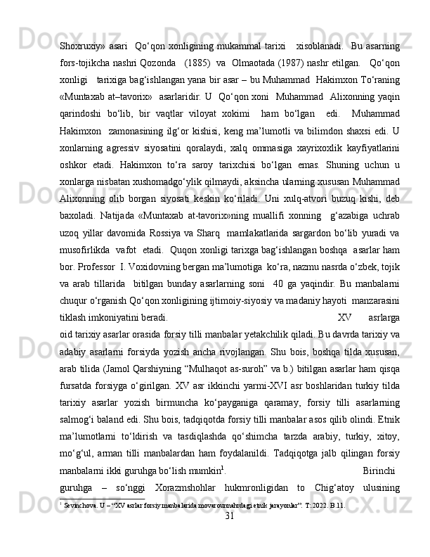 Shoxruxiy»   asari     Qo‘qon  xonligining  mukammal   tarixi       xisoblanadi.     Bu   asarning
fors-tojikcha nashri Qozonda    (1885)  va   Olmaotada (1987) nashr etilgan.    Qo‘qon
xonligi    tarixiga bag‘ishlangan yana bir asar – bu Muhammad   Hakimxon To‘raning
«Muntaxab at–tavorix»   asarlaridir. U   Qo‘qon xoni   Muhammad   Alixonning yaqin
qarindoshi   bo‘lib,   bir   vaqtlar   viloyat   xokimi     ham   bo‘lgan     edi.     Muhammad
Hakimxon     zamonasining   ilg‘or   kishisi,   keng   ma’lumotli   va   bilimdon   shaxsi   edi.   U
xonlarning   agressiv   siyosatini   qoralaydi,   xalq   ommasiga   xayrixoxlik   kayfiyatlarini
oshkor   etadi.   Hakimxon   to‘ra   saroy   tarixchisi   bo‘lgan   emas.   Shuning   uchun   u
xonlarga nisbatan xushomadgo‘ylik qilmaydi, aksincha ularning xususan Muhammad
Alixonning   olib   borgan   siyosati   keskin   ko‘riladi.   Uni   xulq-atvori   buzuq   kishi,   deb
baxoladi.   Natijada   «Muntaxab   at-tavorix»ning   muallifi   xonning     g‘azabiga   uchrab
uzoq   yillar   davomida   Rossiya   va   Sharq     mamlakatlarida   sargardon   bo‘lib   yuradi   va
musofirlikda   vafot   etadi.   Quqon xonligi tarixga bag‘ishlangan boshqa   asarlar ham
bor. Professor  I. Voxidovning bergan ma’lumotiga  ko‘ra, nazmu nasrda o‘zbek, tojik
va   arab   tillarida     bitilgan   bunday   asarlarning   soni     40   ga   yaqindir.   Bu   manbalarni
chuqur o‘rganish Qo‘qon xonligining ijtimoiy-siyosiy va madaniy hayoti  manzarasini
tiklash imkoniyatini beradi. XV   asrlarga
oid tarixiy asarlar orasida forsiy tilli manbalar yetakchilik qiladi. Bu davrda tarixiy va
adabiy   asarlarni   forsiyda   yozish   ancha   rivojlangan.   Shu   bois,   boshqa   tilda   xususan,
arab tilida (Jamol Qarshiyning “Mulhaqot as-suroh” va b.) bitilgan asarlar ham qisqa
fursatda   forsiyga  o‘girilgan.   XV  asr   ikkinchi   yarmi-XVI   asr  boshlaridan  turkiy  tilda
tarixiy   asarlar   yozish   birmuncha   ko‘payganiga   qaramay,   forsiy   tilli   asarlarning
salmog‘i baland edi. Shu bois, tadqiqotda forsiy tilli manbalar asos qilib olindi. Etnik
ma’lumotlarni   to‘ldirish   va   tasdiqlashda   qo‘shimcha   tarzda   arabiy,   turkiy,   xitoy,
mo‘g‘ul,   arman   tilli   manbalardan   ham   foydalanildi.   Tadqiqotga   jalb   qilingan   forsiy
manbalarni ikki guruhga bo‘lish mumkin 1
.  Birinchi
guruhga   –   so‘nggi   Xorazmshohlar   hukmronligidan   to   Chig‘atoy   ulusining
1
 Sevinchova. U – “XV asrlar forsiy manbalarida movarounnahrdagi etnik jarayonlar”. T:.2022. B.11.
31 