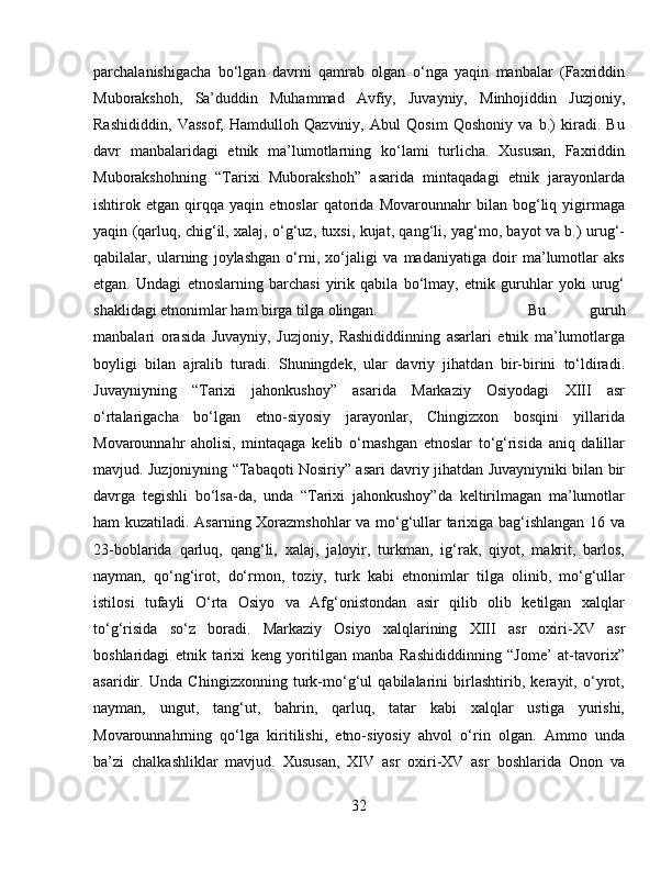 parchalanishigacha   bo‘lgan   davrni   qamrab   olgan   o‘nga   yaqin   manbalar   (Faxriddin
Muborakshoh,   Sa’duddin   Muhammad   Avfiy,   Juvayniy,   Minhojiddin   Juzjoniy,
Rashididdin,   Vassof,   Hamdulloh   Qazviniy,   Abul   Qosim   Qoshoniy   va   b.)   kiradi.   Bu
davr   manbalaridagi   etnik   ma’lumotlarning   ko‘lami   turlicha.   Xususan,   Faxriddin
Muborakshohning   “Tarixi   Muborakshoh”   asarida   mintaqadagi   etnik   jarayonlarda
ishtirok   etgan   qirqqa   yaqin   etnoslar   qatorida   Movarounnahr   bilan   bog‘liq   yigirmaga
yaqin (qarluq, chig‘il, xalaj, o‘g‘uz, tuxsi, kujat, qang‘li, yag‘mo, bayot va b.) urug‘-
qabilalar,   ularning   joylashgan   o‘rni,   xo‘jaligi   va   madaniyatiga   doir   ma’lumotlar   aks
etgan.   Undagi   etnoslarning   barchasi   yirik   qabila   bo‘lmay,   etnik   guruhlar   yoki   urug‘
shaklidagi etnonimlar ham birga tilga olingan.  Bu   guruh
manbalari   orasida   Juvayniy,   Juzjoniy,   Rashididdinning   asarlari   etnik   ma’lumotlarga
boyligi   bilan   ajralib   turadi.   Shuningdek,   ular   davriy   jihatdan   bir-birini   to‘ldiradi.
Juvayniyning   “Tarixi   jahonkushoy”   asarida   Markaziy   Osiyodagi   XIII   asr
o‘rtalarigacha   bo‘lgan   etno-siyosiy   jarayonlar,   Chingizxon   bosqini   yillarida
Movarounnahr   aholisi,   mintaqaga   kelib   o‘rnashgan   etnoslar   to‘g‘risida   aniq   dalillar
mavjud. Juzjoniyning “Tabaqoti Nosiriy” asari davriy jihatdan Juvayniyniki bilan bir
davrga   tegishli   bo‘lsa-da,   unda   “Tarixi   jahonkushoy”da   keltirilmagan   ma’lumotlar
ham kuzatiladi. Asarning Xorazmshohlar va mo‘g‘ullar tarixiga bag‘ishlangan 16 va
23-boblarida   qarluq,   qang‘li,   xalaj,   jaloyir,   turkman,   ig‘rak,   qiyot,   makrit,   barlos,
nayman,   qo‘ng‘irot,   do‘rmon,   toziy,   turk   kabi   etnonimlar   tilga   olinib,   mo‘g‘ullar
istilosi   tufayli   O‘rta   Osiyo   va   Afg‘onistondan   asir   qilib   olib   ketilgan   xalqlar
to‘g‘risida   so‘z   boradi.   Markaziy   Osiyo   xalqlarining   XIII   asr   oxiri-XV   asr
boshlaridagi   etnik   tarixi   keng   yoritilgan   manba   Rashididdinning   “Jome’   at-tavorix”
asaridir.   Unda   Chingizxonning   turk-mo‘g‘ul   qabilalarini   birlashtirib,   kerayit,   o‘yrot,
nayman,   ungut,   tang‘ut,   bahrin,   qarluq,   tatar   kabi   xalqlar   ustiga   yurishi,
Movarounnahrning   qo‘lga   kiritilishi,   etno-siyosiy   ahvol   o‘rin   olgan.   Ammo   unda
ba’zi   chalkashliklar   mavjud.   Xususan,   XIV   asr   oxiri-XV   asr   boshlarida   Onon   va
32 