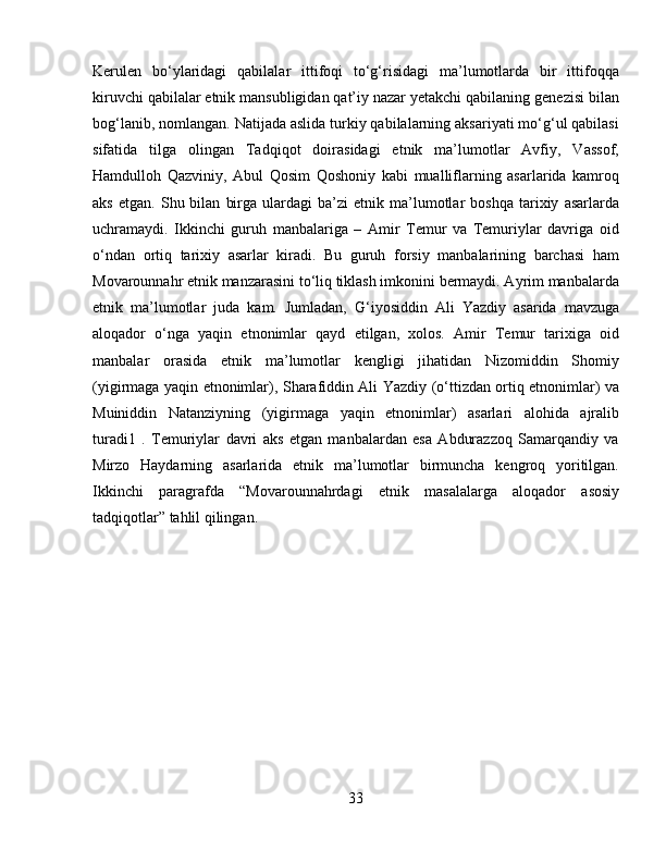 Kerulen   bo‘ylaridagi   qabilalar   ittifoqi   to‘g‘risidagi   ma’lumotlarda   bir   ittifoqqa
kiruvchi qabilalar etnik mansubligidan qat’iy nazar yetakchi qabilaning genezisi bilan
bog‘lanib, nomlangan. Natijada aslida turkiy qabilalarning aksariyati mo‘g‘ul qabilasi
sifatida   tilga   olingan   Tadqiqot   doirasidagi   etnik   ma’lumotlar   Avfiy,   Vassof,
Hamdulloh   Qazviniy,   Abul   Qosim   Qoshoniy   kabi   mualliflarning   asarlarida   kamroq
aks   etgan.   Shu  bilan   birga   ulardagi   ba’zi   etnik   ma’lumotlar   boshqa   tarixiy   asarlarda
uchramaydi.   Ikkinchi   guruh   manbalariga   –   Amir   Temur   va   Temuriylar   davriga   oid
o‘ndan   ortiq   tarixiy   asarlar   kiradi.   Bu   guruh   forsiy   manbalarining   barchasi   ham
Movarounnahr etnik manzarasini to‘liq tiklash imkonini bermaydi. Ayrim manbalarda
etnik   ma’lumotlar   juda   kam.   Jumladan,   G‘iyosiddin   Ali   Yazdiy   asarida   mavzuga
aloqador   o‘nga   yaqin   etnonimlar   qayd   etilgan,   xolos.   Amir   Temur   tarixiga   oid
manbalar   orasida   etnik   ma’lumotlar   kengligi   jihatidan   Nizomiddin   Shomiy
(yigirmaga yaqin etnonimlar), Sharafiddin Ali Yazdiy (o‘ttizdan ortiq etnonimlar) va
Muiniddin   Natanziyning   (yigirmaga   yaqin   etnonimlar)   asarlari   alohida   ajralib
turadi1   .   Temuriylar   davri   aks   etgan   manbalardan   esa   Abdurazzoq   Samarqandiy   va
Mirzo   Haydarning   asarlarida   etnik   ma’lumotlar   birmuncha   kengroq   yoritilgan.
Ikkinchi   paragrafda   “Movarounnahrdagi   etnik   masalalarga   aloqador   asosiy
tadqiqotlar” tahlil qilingan. 
33 