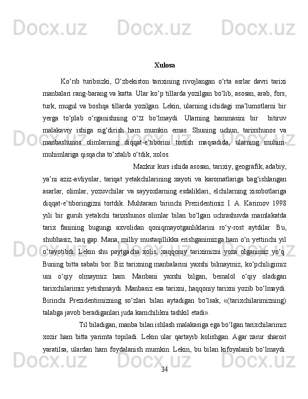 Xulosa
Ko‘rib   turibsizki,   O‘zbekiston   tarixining   rivojlangan   o‘rta   asrlar   davri   tarixi
manbalari rang-barang va katta.   Ular ko‘p tillarda yozilgan bo‘lib, asosan, arab, fors,
turk,   mugul   va   boshqa   tillarda   yozilgan.   Lekin,   ularning   ichidagi   ma’lumotlarni   bir
yerga   to‘plab   o‘rganishning   O ‘ ZI   bo‘lmaydi.   Ularning   hammasini   bir     bitiruv
malakaviy   ishiga   sig‘dirish   ham   mumkin   emas.   Shuning   uchun,   tarixshunos   va
manbashunos   olimlarning   diqqat-e’tiborini   tortish   maqsadida,   ular ning   muhim-
muhimlariga qisqacha to‘xtalib o‘tdik, xolos.
Mazkur kurs ishida asosan, tarixiy, geografik, adabiy,
ya’ni   aziz-avliyolar,   tariqat   yetakchilarining   xayoti   va   karomatlariga   bag‘ishlangan
asarlar,   olimlar,   yozuvchilar   va   sayyoxlarning   esdaliklari,   elchilarning   xisobotlariga
diqqat-e’tiboringizni   tortdik.   Muhtaram   birinchi   Prezidentimiz   I.   A.   Karimov   1998
yili   bir   guruh   yetakchi   tarixshunos   olimlar   bilan   bo‘lgan   uchrashuvda   mamlakatda
tarix   fanining   bugungi   axvolidan   qoniqmayotganliklarini   ro‘y-rost   aytdilar.   Bu,
shubhasiz, haq gap. Mana, milliy mustaqillikka erishganimizga ham o‘n yettinchi yil
o‘tayotibdi.   Lekin   shu   paytgacha   xolis,   xaqqoniy   tariximizni   yoza   olganimiz   yo‘q.
Buning bitta sababi bor. Biz tarixning manbalarini yaxshi bilmaymiz, ko‘pchiligimiz
uni   o‘qiy   olmaymiz   ham.   Manbani   yaxshi   bilgan,   bemalol   o‘qiy   oladigan
tarixchilarimiz yetishmaydi. Manbasiz esa tarixni, haqqoniy tarixni yozib bo‘lmaydi.
Birinchi   Prezidentimizning   so‘zlari   bilan   aytadigan   bo‘lsak,   «(tarixchilarimizning)
talabga javob beradiganlari juda kamchilikni tashkil etadi». 
Til biladigan, manba bilan ishlash malakasiga ega bo‘lgan tarixchilarimiz
xozir   ham   bitta   yarimta   topiladi.   Lekin   ular   qartayib   kolishgan.   Agar   zarur   sharoit
yaratilsa,   ulardan   ham   foydalanish   mumkin.   Lekin,   bu   bi lan   kifoyalanib   bo‘lmaydi.
34 
