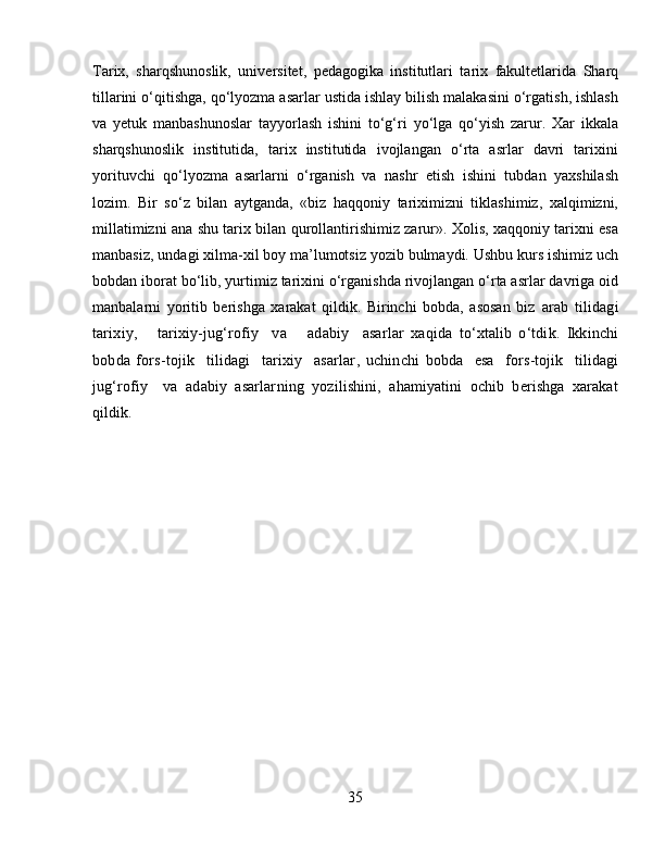 Tarix,   sharqshunoslik,   uni versitet,   pedagogika   institutlari   tarix   fakultetlarida   Sharq
tillarini o‘qitishga, qo‘lyozma asarlar ustida ishlay bilish malakasini o‘rgatish, ishlash
va   yetuk   manbashunoslar   tayyorlash   ishini   to‘g‘ri   yo‘lga   qo‘yish   zarur.   Xar   ikkala
sharqshunoslik   institutida,   tarix   institutida   ivojlangan   o‘rta   asrlar   davri   tarixini
yorituvchi   qo‘lyozma   asarlarni   o‘rganish   va   nashr   etish   ishini   tubdan   yaxshilash
lozim.   Bir   so‘z   bilan   aytganda,   «biz   haqqoniy   tariximizni   tiklashimiz,   xalqimizni,
millatimizni ana shu tarix bilan qurollantirishimiz zarur». Xolis, xaqqoniy tarixni esa
manbasiz, undagi xilma-xil boy ma’lumotsiz yozib bulmaydi. Ushbu kurs ishimiz uch
bobdan iborat bo‘lib, yurtimiz tarixini o‘rganishda rivojlangan o‘rta asrlar davriga oid
manbalarni   yoritib   berishga   xarakat   qildik.   Birinchi   bobda,   asosan   biz   a rab   tilidagi
tarixiy,       tarixiy-jug‘rofiy     va       adabiy     asarl a r   xaqida   to‘xtalib   o‘tdik.   Ikkinchi
bobda   f ors-tojik     tilidagi     tarixiy     asarlar ,   uchinchi   bob da     esa     f ors-tojik     tilidagi
jug‘rofiy     va   adabiy   asarlar ning   yozilishini,   ahamiyatini   ochib   berishga   xarakat
qildik.
35 