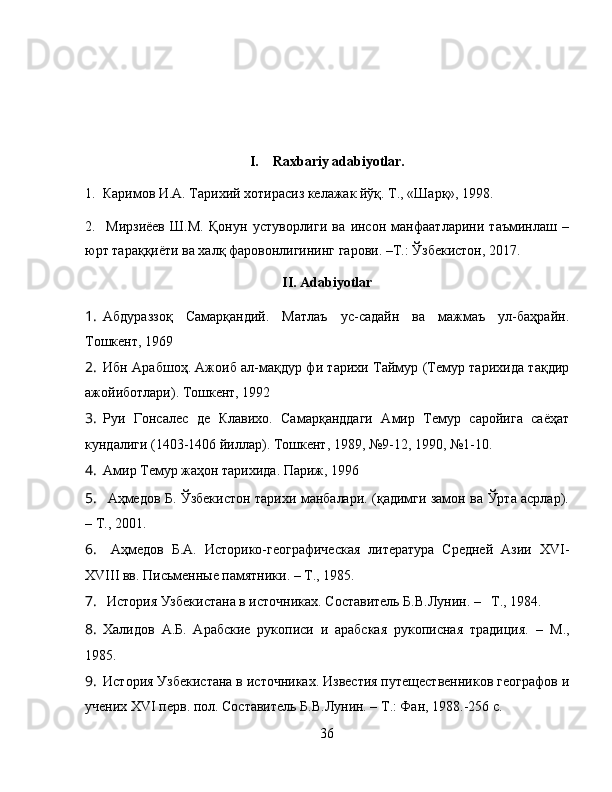 I.    Raxbariy adabiyotlar.
1.  Каримов И.А. Тарихий хотирасиз келажак йўқ. Т., «Шарқ», 1998.
2.     Мирзиёев   Ш.М.   Қонун   устуворлиги   ва   инсон   манфаатларини   таъминлаш   –
юрт тараққиёти ва халқ фаровонлигининг гарови. –Т.: Ўзбекистон, 2017. 
II. Adabiyotlar
1. Абдураззоқ   Самарқандий.   Матлаъ   ус-садайн   ва   мажмаъ   ул-баҳрайн.
Тошкент, 1969
2. Ибн Арабшоҳ. Ажоиб ал-мақдур фи тарихи Таймур (Темур тарихида тақдир
ажойиботлари).  Тошкент, 1992
3. Руи   Гонсалес   де   Клавихо.   Самарқанддаги   Амир   Темур   саройига   саёҳат
кундалиги (1403-1406 йиллар).  Тошкент, 1989, №9-12, 1990, №1-10.
4. Амир Темур жаҳон тарихида. Париж, 1996
5.   Аҳмедов Б. Ўзбекистон тарихи манбалари. (қадимги замон ва Ўрта асрлар).
–   Т. ,  2001.
6.   Аҳмедов   Б.А.   Историко-географическая   литература   Средней   Азии   XVI -
XVIII  вв.  Письменные памятники. –   Т., 1985.
7.  История Узбекистана в источниках. Составитель Б.В.Лунин.  –    Т., 1984.
8. Халидов   А.Б.   Арабские   рукописи   и   арабская   рукописная   традиция.   –   М.,
1985.
9. История Узбекистана в источниках. Известия путещественников географов и
учених  XVI  перв. пол.  Составитель Б.В.Лунин. – Т.: Фан, 1988.-256 с.
36 