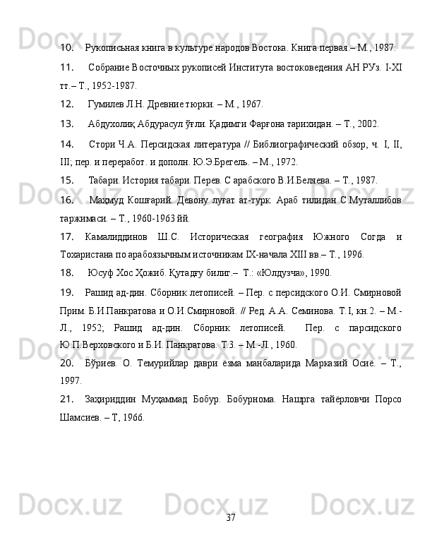 10. Рукописьная книга в культуре народов Востока.  Книга первая.– М., 1987.
11.  Собрание Восточных рукописей Института востоковедения АН РУз.  I-XI
тт.– Т., 1952-1987.
12.  Гумилев Л.Н. Древние тюрки. – М., 1967.
13.  Абдухолиқ Абдурасул ўғли. Қадимги Фарғона тарихидан. – Т., 2002.
14.   Стори   Ч.А.   Персидская   литература   //   Библиографический   обзор,   ч.   I ,   II ,
III ; пер. и переработ. и дополн.  Ю.Э.Брегель. – М., 1972.
15.  Табари. История табари. Перев. С арабского В.И.Беляева. – Т., 1987.
16.   Маҳмуд   Кошғарий.   Девону   луғат   ат-турк.   Араб   тилидан   С.Муталлибов
таржимаси. – Т., 1960-1963 йй.
17. Камалиддинов   Ш.С.   Историческая   география   Южного   Согда   и
Тохаристана по арабоязычным источникам  IX -начала  XIII  вв.–  Т., 1996.
18.  Юсуф Хос Ҳожиб. Қутадғу билиг.–  Т.: «Юлдузча», 1990.
19. Рашид ад-дин. Сборник летописей. – Пер. с персидского О.И. Смирновой
Прим. Б.И.Панкратова и О.И.Смирновой. // Ред. А.А. Семинова. Т. I , кн.2. – М.-
Л.,   1952;   Рашид   ад-дин.   Сборник   летописей.     Пер.   с   парсидского
Ю.П.Верховского и Б.И. Панкратова.  Т.3. – М.-Л., 1960. 
20. Бўриев.   О.   Темурийлар   даври   ёзма   манбаларида   Марказий   Осиё.   –   Т.,
1997.
21. Заҳириддин   Муҳаммад   Бобур.   Бобурнома.   Нашрга   тайёрловчи   Порсо
Шамсиев. – Т, 1966.
37 