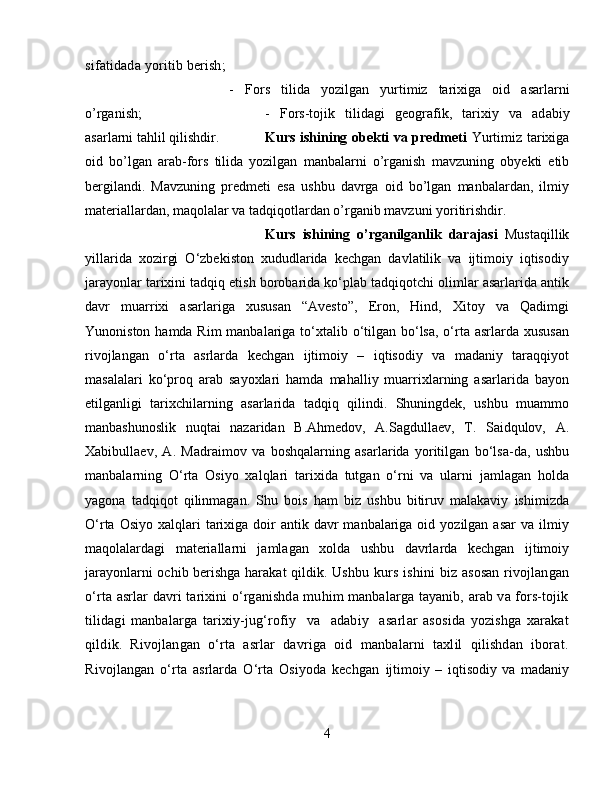 sifatidada yoritib berish; 
-   F ors   tilida   yozilgan   yurtimiz   tarixiga   oid   asarlar ni
o’rganish;  -   Fors-tojik   tilid a gi   geografik,   tarixiy   va   ad a biy
asarlarni tahlil qilishdir. Kurs ishining obekti va predmeti   Yurtimiz tarixiga
oid   bo’lgan   arab-fors   tilida   yozilgan   manbalarni   o’rganish   mavzuning   obyekti   etib
bergilandi.   Mavzuning   predmeti   esa   ushbu   davrga   oid   bo’lgan   manbalardan,   ilmiy
materiallardan, maqolalar va tadqiqotlardan o’rganib mavzuni yoritirishdir.
Kurs   ishining   o’rganilganlik   darajasi   Mustaqillik
yillarida   xozirgi   O‘zbekiston   xududlarida   kechgan   davlatilik   va   ijtimoiy   iqtisodiy
jarayonlar tarixini tadqiq etish borobarida ko‘plab tadqiqotchi olimlar asarlarida antik
davr   muarrixi   asarlariga   xususan   “Avesto”,   Eron,   Hind,   Xitoy   va   Qadimgi
Yunoniston hamda Rim  manbalariga to‘xtalib o‘tilgan bo‘lsa, o‘rta asrlarda xususan
rivojlangan   o‘rta   asrlarda   kechgan   ijtimoiy   –   iqtisodiy   va   madaniy   taraqqiyot
masalalari   ko‘proq   arab   sayoxlari   hamda   mahalliy   muarrixlarning   asarlarida   bayon
etilganligi   tarixchilarning   asarlarida   tadqiq   qilindi.   Shuningdek,   ushbu   muammo
manbashunoslik   nuqtai   nazaridan   B.Ahmedov,   A.Sagdullaev,   T.   Saidqulov,   A.
Xabibullaev,   A.   Madraimov   va   boshqalarning   asarlarida   yoritilgan   bo‘lsa-da,   ushbu
manbalarning   O‘rta   Osiyo   xalqlari   tarixida   tutgan   o‘rni   va   ularni   jamlagan   holda
yagona   tadqiqot   qilinmagan.   Shu   bois   ham   biz   ushbu   bitiruv   malakaviy   ishimizda
O‘rta  Osiyo  xalqlari   tarixiga  doir   antik davr   manbalariga oid  yozilgan asar  va  ilmiy
maqolalardagi   materiallarni   jamlagan   xolda   ushbu   davrlarda   kechgan   ijtimoiy
jarayonlarni ochib berishga harakat  qildik.   Ushbu kurs ishini  biz asosan  rivojlangan
o‘rta asrlar davri tarixini o‘rganishda muhim manbalarga tayanib, arab va fors-tojik
tilidagi   manbalarga   tarixiy-jug‘rofiy     va     adabiy     asarlar   asosida   yozishga   xarakat
qildik.   Rivojlangan   o‘rta   asrlar   davriga   oid   manbalarni   taxlil   qilishdan   iborat.
Rivojlangan   o‘rta   asrlarda   O‘rta   Osiyoda   kechgan   ijtimoiy   –   iqtisodiy   va   madaniy
4 