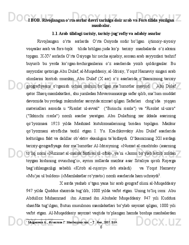 I BOB. Rivojlangan o‘rta asrlar davri tarixiga doir arab  va  Fors tilida yozilgan
manbalar.
1.1  Arab tilidagi tarixiy, tarixiy-jug‘rofiy va adabiy asarlar
Rivojlangan     o‘rta     asrlarda     O‘rta   Osiyoda   sodir   bo‘lgan     ijtimoiy-siyosiy
voqealar arab va fors-tojik     tilida bitilgan juda ko‘p  tarixiy   manbalarda   o‘z aksini
topgan. X-XV asrlarla O‘rta Osiyoga bir necha ajnabiy, asosan arab sayyoxlari tashrif
buyurib   bu   yerda   ko‘rgan-kechirganlarini   o‘z   asarlarida   yozib   qoldirganlar.   Bu
sayyoxlar qatoriga Abu Dulaf, al-Muqaddasiy, al-Idrisiy, Yoqut Hamaviy singari arab
olimlarini   kiritish   mumkin.   Abu   Dulaf   (X   asr)   o‘z   asarlarida   o‘lkamizning   tarixiy
geografiyasini   o‘rganish   uchun   muhim   bo‘lgan   ma’lumotlar   mavjud.       Abu   Dulaf
qator Sharq mamlakatlari, shu jumladan Movarounnaxrga safar qilib, ma’lum muddat
davomida bu yerdagi xukmdorlar saroyida xizmat qilgan. Safarlari   chog‘ida   yiqqan
materiallari   asosida   u   "Risolat   ul-avval"     ("Birinchi   risola")   va   "Risolat   ul-uxro"
("Ikkinchi   risola")   nomli   asarlar   yaratgan.   Abu   Dulafning   xar   ikkala   asarining
qo‘lyozmasi   1923   yilda   Mashxad   kutubxonalarining   biridan   topilgan.   Mazkur
qo‘lyozmani   atroflicha   taxlil   etgan   I.   Yu.   Krachkovskiy   Abu   Dulaf   asarlarida
keltirilgan   fakt   va   dalillar   ob’ektiv   ekanligini   ta’kidlaydi.   O‘lkamizning   XII   asrdagi
tarixiy-geografiyaga doir ma’lumotlar Al-Idrisiyning  «Nusxat al-mushtok» (asarning
to‘liq nomi «Nuzimat al-malok faxtiran ul-ofok», ya’ni «Jaxon bo‘ylab kezib xoldan
toygan   kishining   ovunchog‘i»,   ayrim   xollarda   mazkur   asar   Sitsiliya   qiroli   Rojerga
bag‘ishlanganligi   sababli   «Kitob   al-rujoriy»   deb   ataladi)       va   Yoqut   Hamaviy
«Mu’jai ul buldon» («Mamlakatlar ro‘yxati») nomli asarlarida ham uchraydi 1
. 
X asrda yashab o‘tgan yana bir arab geograf olimi al-Muqaddasiy
947   yilda   Quddus   shaxrida   tug‘ilib,   1000   yilda   vafot   etgan.   Uning   to‘liq   ismi:   Abu
Abdullox   Muhammad     ibn   Axmad   ibn   Abubakr   Muqaddasiy.   947   yili   Kuddusi
sharifda   tug‘ilgan;   Butun   musulmon   mamlakatlari   bo‘ylab   sayoxat   qilgan;   1000   yili
vafot   etgan.   Al-Muqaddasiy   sayoxat   vaqtida   to‘plangan   hamda   boshqa   manbalardan
1
 Maдраимов A., Фузаилова Г. Maнбашунослик. – T.: Фан, 2007.  B.64.
6 